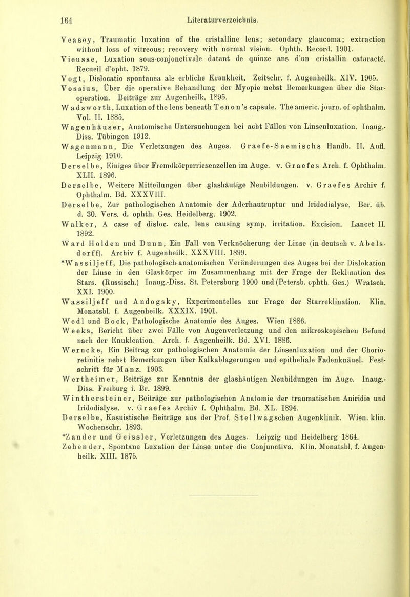 Veasey, Traumatic luxation of tlie cristalline lens; secondary glaucoma; extraction without loss of vitreous; recovery with normal vision. Ophtli. Record. 1901. Vieusse, Luxation sous-conjonctivale datant de quinze ans d'un cristallin cataracte. Recueil d'opht. 1879. Vogt, Dislocatio spontanea als erbliche Krankheit. Zeitschr. f. Augenheilk. XIV. 1905. Vossius, Über die operative Behandlung der Myopie nebst Bemerkungen über die Star- operation. Beiträge zur Augenheilk. 1895. W ad sworth, Luxation of the lens beneath Tenon's capsule. Theameric. journ. of ophthalra. Vol. II. 1885. Wagenhäuser, Anatomische Untersuchungen bei acht Fällen von Linsenluxation. Inaug.- Diss. Tübingen 1912. Wagenmann, Die Verletzungen des Auges. Graefe-S aemischs Handb. II. Aufl. Leipzig 1910. Derselbe, Einiges über Fremdkörperriesenzellen im Auge. v. Graef es Arch. f. Ophthalm. XLII. 1896. Derselbe, Weitere Mitteilungen über glashäutige Neubildungen, v. Graef es Archiv f. Ophthalm. Bd. XXXVill. Derselbe, Zur pathologischen Anatomie der Aderhautruptur und Iridodialyse. Ber. üb. d. 30. Vers. d. ophth. Ges. Heidelberg. 1902. Walker, A case of disloc. calc. lens causing symp. Irritation. Excision. Lancet II. 1892. Ward Holden und Dunn, Ein Fall von Verknöcherung der Linse (in deutsch v. Abels- dorff). Archiv f. Augenheilk. XXXVIII. 1899. *Wassiljeff, Die pathologisch-anatomischen Veränderungen des Auges bei der Dislokation der Linse in den Glaskörper im Zusammenhang mit der Frage der Reklination des Stars. (Russisch.) Inaug.-Diss. St. Petersburg 1900 und (Petersb. ophth. Ges.) Wratsch. XXI. 1900. Wassiljeff und Andogsky, Experimentelles zur Frage der Starreklination. Klin. Monatsbl. f. Augenheilk. XXXIX. 1901. Wedl und Bock, Pathologische Anatomie des Auges. Wien 1886. Weeks, Bericht über zwei Fälle von Augen Verletzung und den mikroskopischen Befund nach der Enukleation. Arch. f. Augenheilk. Bd. XVI. 1886. Werncke, Ein Beitrag zur pathologischen Anatomie der Linsenluxation und der Chorio- retinitis nebst Bemerkungen über Kalkablagerungen und epitheliale Fadenknäuel. Fest- schrift für Manz. 1903. Wertheimer, Beiträge zur Kenntnis der glashäutigen Neubildungen im Auge. Inaug.- Diss. Freiburg i. Br. 1899. Winthersteiner, Beiträge zur pathologischen Anatomie der traumatischen Aniridie und Iridodialyse. v. Graef es Archiv f. Ophthalm. Bd. XL. 1894. Derselbe, Kasuistische Beiträge aus der Prof. Stellwagschen Augenklinik. Wien. klin. Wochenschr. 1893. *Zander und Geissler, Verletzungen des Auges. Leipzig und Heidelberg 1864. Zehender, Spontane Luxation der Linse unter die Conjunctiva. Klin. Monatsbl. f. Augen- heilk. Xm. 1875.