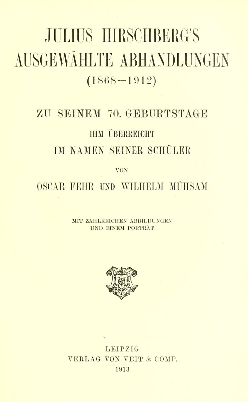 JULIUS HIRSCHBERGS AUSGEWÄHLTE ABHANDLUNGEN (1868-1912) ZU SEINEM 70. GEBURTSTAGE IHM ÜBERREICHT IM NAMEN SEINER SCHÜLER VON OSCAR FEHR UND WILHELM MÜHSAM MIT ZAHLREICHEN ABBILDUNGEN UND EINEM PORTRÄT LEIPZIG VERLAG VON VEIT & COMP. 1913