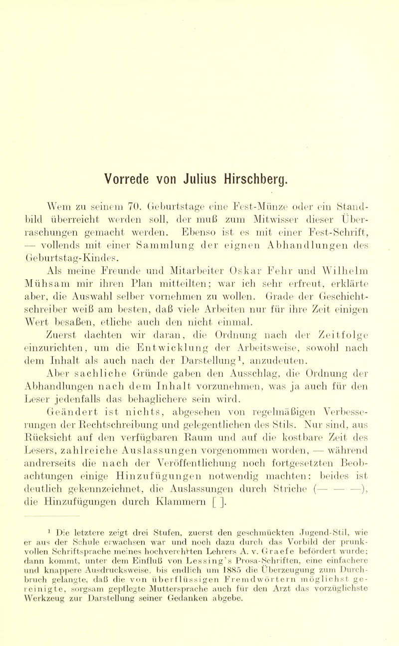 Vorrede von Julius Hirschberg. Wem zu seinem 70. Geburtstage eine Fest-Münze oder ein Stand- bild überreicht werden soll, der muß zum Mitwisser dieser Über- raschungen gemacht werden. Ebenso ist es mit einer Fest-Schrift, - vollends mit einer Sammlung der eignen Abhandlungen des Geburtstag-Kindes. Als meine Freunde und Mitarbeiter Oskar Fehr und Wilhelm Mühsam mir ihren Plan mitteilten; war ich sehr erfreut, erklärte aber, die Auswahl selber vornehmen zu wollen. Grade der Geschicht- schreiber weiß am besten, daß viele Arbeiten nur für ihre Zeit einigen Wert besaßen, etliche auch den nicht einmal. Zuerst dachten wir daran, die Ordnung nach der Zeitfolge einzurichten, um die Entwicklung der Arbeitsweise, sowohl nach dem Inhalt als auch nach der Darstellung1, anzudeuten. Aber sachliche Gründe gaben den Ausschlag, die Ordnung der Abhandlungen nach dem Inhalt vorzunehmen, was ja auch für den Leser jedenfalls das behaglichere sein wird. Geändert ist nichts, abgesehen von regelmäßigen Verbesse- rungen der Kechtschreibung und gelegentlichen des Stils. Nur sind, aus Rücksicht auf den verfügbaren Raum und auf die kostbare Zeit des Lesers, zahlreiche Auslassungen vorgenommen worden, — während andrerseits die nach der Veröffentlichung noch fortgesetzten Beob- achtungen einige Hinzufügungen notwendig machten: beides ist deutlich gekennzeichnet, die Auslassungen durch Striche (— —), die Hinzufügungen durch Klammern [ ]. 1 Die letztere zeigt drei Stufen, zuerst den geschmückten Jugend-Stil, wie er aus der Schule erwachsen war und noch dazu durch das Vorbild der prunk- vollen Schriftsprache meines hochverehrten Lehrers A. v. Graef e befördert wurde; dann kommt, unter dem Einfluß von Lessing's Prosa-Schriften, eine einfachere und knappere Ausdrucksweise, bis endlich um 1885 die Überzeugung zum Durch- bruch gelangte, daß die von überflüssigen Fremdwörtern möglichst ge- reinigte, sorgsam gepflegte Muttersprache auch für den Arzt das vorzüglichste Werkzeug zur Darstellung seiner Gedanken abgebe.