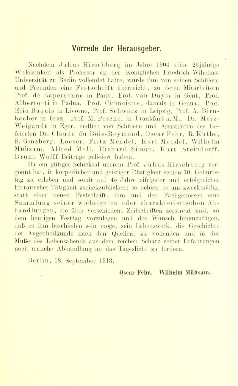 Vorrede der Herausgeber. Nachdem Julius Hirschberg im Jahre 1904 seine 25jährige Wirksamkeit als Professor an der Königlichen Friedrich-Wihelms- Universität zu Berlin vollendet hatte, wurde ihm von seinen Schülern und Freunden eine Festschrift überreicht, zu deren Mitarbeitern Prof. de Lapersonne in Paris, Prof. van Duyse in Gent, Prof. Albertotti in Padua, Prof. Cirincione,, damals in Genua, Prüf. Elia Baquis in Livorno, Prof. Schwarz in Leipzig, Prof. A. Birn- bacher in Graz, Prof. M. Peschel in Frankfurt a. M., Dr. Merz- Weigandt in Eger, endlich von Schülern und Assistenten des Ge- feierten Dr. Claude du Bois-Beymond, Oscar Fehr, B. Küthe, S. Ginsberg, Loeser, Fritz Mendel, Kurt Mendel, Wilhelm Mühsam, Alfred Moll. Bichard Simon, Kurt Steindorff, Bruno Wolff Beiträge geliefert haben. Da ein gütiges Schicksal unsrem Prof. Julius Hirschberg ver- gönnt hat, in körperlicher und geistiger Büstigkeit seinen 70. Geburts- tag zu erleben und somit auf 45 Jahre eifrigster und erfolgreicher literarischer Tätigkeit zurückzublicken; so schien es uns zweckmäßig, statt einer neuen Festschrift, ihm und den Fachgenossen eine Sammlung seiner wichtigeren oder charakteristischen Ab- handlungen, die über verschiedene Zeitschriften zerstreut sind, an dem heutigen Festtag vorzulegen und den Wunsch hinzuzufügen, daß es ihm beschieden sein möge, sein Lebenswerk, die Geschichte der Augenheilkunde nach den Quellen, zu vollenden und in der Muße des Lebensabends aus dem reichen Schatz seiner Erfahrungen noch manche Abhandlung an das Tageslicht zu fördern. Berlin, 18. September 1913. Oscar Fchr. Wilhelm Mühsam.