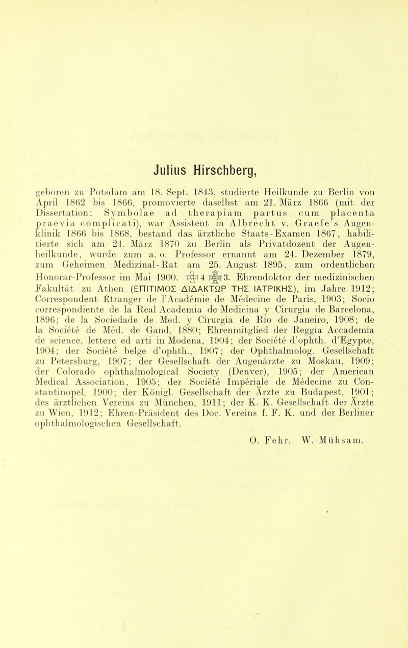 geboren zu Potsdam am 18. Sept. 1843, studierte Heilkunde zu Berlin von April 1862 bis 1866, promovierte daselbst am 21. März 1866 (mit der Dissertation: Symbolae ad therapiam partus cum placenta praevia complicati), war Assistent in Albrecht v. Graefe's Augen- klinik 1866 bis 1868, bestand das ärztliche Staats-Examen 1867, habili- tierte sich am 24. März 1870 zu Berlin als Privatdozent der Augen- heilkunde, wurde zum a. o. Professor ernannt am 24. Dezember 1879, zum Geheimen Medizinal-Rat am 25. August 1895, zum ordentlichen Honorar-Professor im Mai 1900. c§a 4 tjj 3. Ehrendoktor der medizinischen Fakultät zu Athen (ETTITIMOI AlAAKTßP THZ IATPIKHI), im Jahre 1912; Correspondent Etranger de l'Academie de Medecine de Paris, 1903; Socio correspondiente de la Real Academia de Medicina y Cirurgia de Barcelona, 1896; de la Sociedade de Med. y Cirurgia de Rio de Janeiro, 1908; de la Societe de Med. de Gand, 1880; Ehrenmitglied der Reggia Accademia de science, lettere ed arti in Modena, 1904; der Societe d'ophth. d'Egypte, 1904; der Societe beige d'ophth., 1907; der Ophthalmolog. Gesellschaft zu Petersburg, 1907; der Gesellschaft der Augenärzte zu Moskau, 1909; der Colorado ophthalmological Society (Denver), 1905; der American Medical Association, 1905; der Societe Imperiale de Medecine zu Con- stantinopel, 1900; der Königl. Gesellschaft der Ärzte zu Budapest, 1901; des ärztlichen Vereins zu München, 1911; der K. K. Gesellschaft der Ärzte zu Wien, 1912; Ehren-Präsident des Doc. Vereins f. F. K. und der Berliner ophthalmologischen Gesellschaft. 0. Fehr. W. Mühsam.