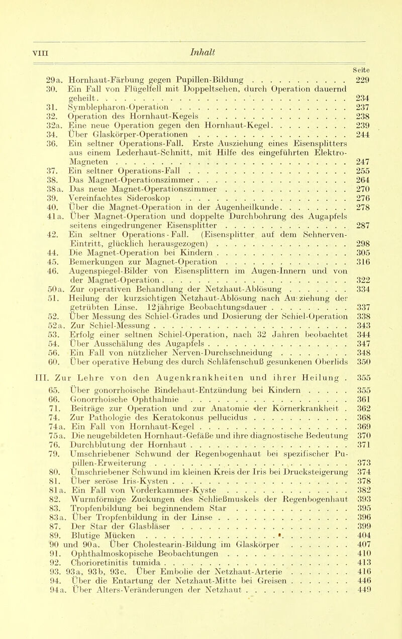 Seite 29 a. Hornhaut-Färbung gegen Pupillen-Bildung 229 30. Ein Fall von Flügelfell mit Doppelt sehen, durch Operation dauernd geheilt. • 234 31. Symblepharon-Operation 237 32. Operation des Hornhaut-Kegels 238 32a. Eine neue Operation gegen den Hornhaut-Kegel 239 34. Über Glaskörper-Operationen 244 36. Ein seltner Operations-Fall. Erste Ausziehung eines Eisensplitters aus einem Lederhaut-Schnitt, mit Hilfe des eingeführten Elektro- Magneten : 247 37. Ein seltner Operations-Fall 255 38. Das Magnet-Operationszimmer 264 38 a. Das neue Magnet-Operationszimmer 270 39. Vereinfachtes Sideroskop 276 40. Über die Magnet-Operation in der Augenheilkunde 278 41a. Über Magnet-Operation und doppelte Durchbohrung des Augapfels seitens eingedrungener Eisensplitter 287 42. Ein seltner Operations - Fall. (Eisensplitter auf dem Sehnerven- Eintritt, glücklich herausgezogen) 298 44. Die Magnet-Operation bei Kindern 305 45. Bemerkungen zur Magnet-Operation 316 46. Augenspiegel-Bilder von Eisenspüttern im Augen-Innern und von der Magnet-Operation 322 50 a. Zur operativen Behandlung der Netzhaut-Ablösung 334 51. Heilung der kurzsichtigen Netzhaut-Ablösung nach An ziehung der getrübten Linse. 12jährige Beobachtungsdauer 337 52. Über Messung des Schiel-Grades und Dosierung der Schiel-Operation 338 52a. Zur Schiel-Messung 343 53. Erfolg einer seltnen Schiel-Operation, nach 32 Jahren beobachtet 344 54. Über Ausschälung des Augapfels 347 56. Ein Fall von nützlicher Nerven-Durchschneidung 348 60. Über operative Hebung des durch Schläfenschuß gesunkenen Oberlids 350 III. Zur Lehre von den Augenkrankheiten und ihrer Heilung . 355 65. Über gonorrhoische Bindehaut-Entzündung bei Kindern 355 66. Gonorrhoische Ophthalmie 361 71. Beiträge zur Operation und zur Anatomie der Körnerkrankheit . 362 74. Zur Pathologie des Keratokonus pellucidus 368 74a. Ein Fall von Hornhaut-Kegel 369 75a. Die neugebildeten Hornhaut-Gefäße und ihre diagnostische Bedeutung 370 76. Durchblutung der Hornhaut 371 79. Umschriebener Schwund der Regenbogenhaut bei spezifischer Pu- pillen-Erweiterung 373 80. Ümschriebener Schwund im kleinen Kreis der Iris bei Drucksteigerung 374 81. Über seröse Iris-Kysten 378 81a. Ein Fall von Vorderkammer-Kyste 382 82. Wurmförmige Zuckungen des Schließmuskels der Regenbogenhaut 393 83. Tropfenbildung bei beginnendem Star 395 83 a. Über Tropfenbildung in der Linse 396 87. Der Star der Glasbläser 399 89. Blutige Mücken • 404 90 und 90a. Über Cholestearin-Bildung im Glaskörper 407 91. Ophthalmoskopische Beobachtungen 410 92. Chorioretinitis tumida 413 93. 93a, 93b, 93c. Über Embolie der Netzhaut-Arterie 416 94. Über die Entartung der Netzhaut-Mitte bei Greisen 446 94 a. Über Alters-Veränderungen der Netzhaut 449