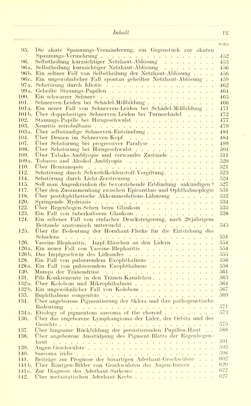 Seite 95. Die akute Spaimungs-Verminderung, ein Gegenstück zur akuten Spannungs-Vermehrung 452 96. Selbstheilung kurzsichtiger Netzhaut-Ablösung 453 90 a. Selbstheilung kurzsichtiger Netzhaut-Ablösung 456 96 b. Ein seltner Fall von Selbstheilung der Netzhaut-Ablösung .... 456 96 c. Ein ungewöhnlicher Fall spontan geheilter Netzhaut-Ablösung . . 459 97 a. Sehstör ung durch Idiotie 462 99a. Geheilte Stauungs-Papillen 464 100. Ein schwarzer Sehnerv 465 101. Sehnerven-Leiden bei Schädel-Mißbildung 466 101a. Ein neuer Fall von Sehnerven-Leiden bei Schädel-Mißbildung . . 471 101b. Uber doppelseitiges Sehnerven-Leiden bei Turmschädel 472 102. Stauungs-Papille bei Hirngeschwulst 477 103. Neuritis retrobulbaris 479 103a. Über selbständige Sehnerven-Entzündung 481 104. Uber Drusen im Sehnerven-Kopf 484 107. Über Sehstörung bei progressiver Paralyse 499 108. Uber Sehstörung bei Hirngeschwulst 504 109. Über Tabaks-Amblyopie und verwandte Zustände 511 109 a. Tobacco and Alcohol Amblyopia 520 110. Über Hemianopsie 521 112. Sehstörung durch Schwefelkohlenstoff-Vergiftung 523 114. Sehstörung durch Licht-Zerstreuung 524 115. Soll man Augenkranken die bevorstehende Erblindung ankündigen? 527 117. Über den Zusammenhang zwischen Epicanthus und Ophthalmoplegie 531 118. Über postdiphtherische Akkommodations-Lähmung 532 120. Springende Mydriasis 534 122. Über Regenbogen-Sehen beim Glaukom 535 123. Ein Fall von tuberkulösem Glaukom 538 124. Ein seltener Fall von einfacher Drucksteigerung, nach 20jährigem Bestände anatomisch untersucht 545 125. Über die Bedeutung der Hornhaut-Flecke für die Entstehung des Schielens 551 126. Vaccine-Blepharitis. Impf-Bläschen an den Lidern 554 126a. Ein neuer Fall von Vaccine-Blepharitis 554 126 b. Das Impfgeschwür des Lidrandes 555 128. Ein Fall von pulsierendem Exophthalmus 556 128 a. Ein Fall von pulsierendem Exophthalmus 558 130. Mumps der Tränendrüse 561 131. Pilz-Konkremente in den Tränen-Kanälchen 563 132a. Über Kolobom und Mikrophthalmus 564 132 b. Ein ungewöhnlicher Fall von Kolobom 567 133. Buphthalmus congenitus 569 134. Über angeborene Pigmentierung der Sklera und ihre pathogenetische Bedeutung 571 134 a. Etiology of pigmentous sarcoma of the choroid 573 136. Über das angeborene Lymphangioma der Lider, der Orbita und des Gesichts 575 137. Über langsame Rückbildung der persistierenden Pupillen-Haut . . 588 138. Über angeborene Ausstülpung des Pigment-Blatts der Regenbogen- haut 591 139. Augen-Geschwülste 593 140. Sarcoma iridis 598 141. Beiträge zur Prognose der bösartigen Aderhaut-Geschwülste . . . 602 lllb. Über Röntgen-Bilder von Geschwülsten des Augen-Innern .... 620 141c. Zur Diagnose des Aderhaut-Sarkoms 622 142. Über metastatischen Aderhaut-Krebs 627