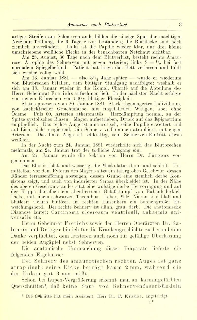 artiger Streifen am Sehnervenrande bilden die einzige Spur der mächtigen Netzhaut-Trübung, die 6 Tage zuvor bestanden; die Blutflecke sind noch ziemlich unverändert. Links ist die Papille wieder klar, nur drei kleine umschriebene weißliche Flecke in der benachbarten Netzhaut sichtbar. Am 25. August, 36 Tage nach dem Blutverlust, besteht rechts Amau- rose, Atrophie des Sehnerven mit engen Arterien; links S = 1/2 bei fast normalem Spiegelbefund. Patient hat lange das Bett verlassen und fühlt sich wieder völlig wohl. Am 13. Januar 1881 — also 31/2 Jahr später — wurde er wiederum von Blutbrechen befallen, dem blutiger Stuhlgang nachfolgte: weshalb er sich am 18. Januar wieder in die Königl. Charit«? auf die Abteilung des Herrn Geheimrat Frerichs aufnehmen ließ. In der nächsten Nacht erfolgte von neuem Erbrechen von 500 g blutiger Flüssigkeit. Status praesens vom 20. Januar 1881: Stark abgemagertes Individuum, von kachektischer Gesichtsfarbe, mit eingefallenen Wangen, aber ohne Ödeme. Puls 60, Arterien atheromatös. Herzdämpfung normal, an der Spitze systolisches Blasen. Magen aufgetrieben, Druck auf das Epigastrium empfindlich. Das rechte Auge ist amaurotisch, seine Pupille erweitert und auf Licht nicht reagierend, sein Sehnerv vollkommen atrophiert, mit engen Arterien. Das linke Auge ist sehkräftig, sein Sehnerven-Eintritt etwas weißlich. In der Nacht zum 21. Januar 1881 wiederholte sich das Blutbrechen mehrmals, am 24. Januar trat der tödliche Ausgang ein. Am 25. Januar wurde die Sektion von Herrn Dr. Jürgens vor- genommen. Das Blut ist blaß und wässerig, die Muskulatur dünn und schlaff. Un- mittelbar vor dem Pylorus des Magens sitzt ein talergroßes Geschwür, dessen Ränder terrassenförmig absteigen, dessen Grund eine ziemlich derbe Kon- sistenz zeigt, und auch von indurierter Serosa überkleidet ist. In der Nähe des oberen Geschwürsrandes sitzt eine wulstige derbe Hervorragung und auf der Kuppe derselben ein abgefressener Gefäßstumpf von Rabenfederkiel- Dicke, mit einem schwarzen Thrombus. Leber, Milz, Nieren sind blaß und blutleer; Gehirn blutleer, im rechten Linsenkern ein bohnengroßer Er- weichungsherd. Der rechte Sehnerv ist dünn, grau, derb. Die anatomische Diagnose lautet: Carcinoma ulcerosum ventriculi, anhaemia uni- versalis etc. Herrn Geheimrat Frerichs sowie den Herren Oberärzten Dr. Sa- lomon und Brieger bin ich für die Krankengeschichte zu besonderem Danke verpflichtet, dem letzteren auch noch für gefällige Überlassung der beiden Augäpfel nebst Sehnerven. Die anatomische Untersuchung dieser Präparate lieferte die folgenden Ergebnisse: Der Sehnerv des amaurotischen rechten Auges ist ganz atrophisch; seine Dicke beträgt kaum 2 mm, während die des linken gut 3 mm mißt. Schon bei Lupen-Vergrößerung erkennt man an karmingefärbten Querschnitten1, daß keine Spur von Sehnervenfaser bündeln 1 Die Schnitte hat mein Assistent, Herr Dr. F. Krause, angefertigt. 1*