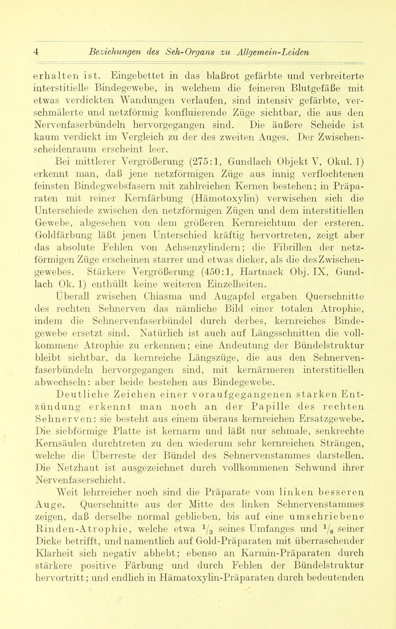 erhalten ist. Eingebettet in das blaßrot gefärbte und verbreiterte interstitielle Bindegewebe, in welchem die feineren Blutgefäße mit etwas verdickten Wandungen verlaufen, sind intensiv gefärbte, ver- schmälerte und netzförmig konfluierende Züge sichtbar, die aus den Nervenfaserbündeln hervorgegangen sind. Die äußere Scheide ist kaum verdickt im Vergleich zu der des zweiten Auges. Der Zwischen- scheidenraum erscheint leer. Bei mittlerer Vergrößerung (275:1, Gundlach Objekt V, Okul. 1) erkennt man, daß jene netzförmigen Züge aus innig verflochtenen feinsten Binclegwebsfasern mit zahlreichen Kernen bestehen; in Präpa- raten mit reiner Kernfärbung (Hämotoxylin) verwischen sich die Unterschiede zwischen den netzförmigen Zügen und dem interstitiellen Gewebe, abgesehen von dem größeren Kernreichtum der ersteren. Goldfärbung läßt jenen Unterschied kräftig hervortreten, zeigt aber das absolute Fehlen von Achsenzylindern; die Fibrillen der netz- förmigen Züge erscheinen starrer und etwas dicker, als die des Zwischen- gewebes. Stärkere Vergrößerung (450:1, Hartnack Obj. IX, Gund- lach Ok. 1) enthüllt keine weiteren Einzelheiten. Überall zwischen Chiasma und Augapfel ergaben Querschnitte des rechten Sehnerven das nämliche Bild einer totalen Atrophie, indem die Sehnervenfaserbündel durch derbes, kernreiches Binde- gewebe ersetzt sind. Natürlich ist auch auf Längsschnitten die voll- kommene Atrophie zu erkennen; eine Andeutung der Bündelstruktur bleibt sichtbar, da kernreiche Längszüge, die aus den Sehnerven- faserbündeln hervorgegangen sind, mit kernärmeren interstitiellen abwechseln: aber beide bestehen aus Bindegewebe. Deutliche Zeichen einer voraufgegangenen starken Ent- zündung erkennt man noch an der Papille des rechten Sehnerven: sie besteht aus einem überaus kernreichen Ersatzgewebe. Die siebförmige Platte ist kernarm und läßt nur schmale, senkrechte Kernsäulen durchtreten zu den wiederum sehr kernreichen Strängen, welche die Überreste der Bündel des Sehnervenstammes darstellen. Die Netzhaut ist ausgezeichnet durch vollkommenen Schwund ihrer Nervenfaserschicht. Weit lehrreicher noch sind die Präparate vom linken besseren Auge. Querschnitte aus der Mitte des linken Sehnervenstammes zeigen, daß derselbe normal geblieben, bis auf eine umschriebene Binden-Atrophie, welche etwa 1j3 seines Umfanges und 1/8 seiner Dicke betrifft, und namentlich auf Gold-Präparaten mit überraschender Klarheit sich negativ abhebt; ebenso an Karmin-Präparaten durch stärkere positive Färbung und durch Fehlen der Bündelstruktur hervortritt; und endlich in Hämatoxylin-Präparaten durch bedeutenden