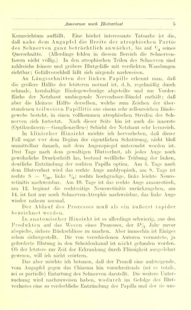 Kernreichtum auffällt. Eine höchst interessante Tatsache ist die, daß nahe dem Augapfel die Breite der atrophischen Partie des Sehnerven ganz beträchtlich anwächst, bis auf x/4 seines Querschnitts. (Allerdings fehlen in diesem Bereich die Sehnerven- fasern nicht völlig.) In den atrophischen Teilen des Sehnerven sind zahlreiche feinere und gröbere Blutgefäße mit verdickten Wandungen sichtbar; Gefäßverschluß läßt sich nirgends nachweisen. An Längsschnitten der linken Papille erkennt man, daß die größere Hälfte der letzteren normal ist, d. h. regelmäßig durch schmale, kernhaltige Bindegewebszüge abgeteilte und zur Vorder- fläche der Netzhaut umbiegende Nervenfaser-Bündel enthält; daß aber die kleinere Hälfte derselben, welche zum Zeichen der über- standenen teil weisen Papillitis aus einem sehr zellenreichen Binde- gewebe besteht, in einen vollkommen atrophischen Streifen des Seh- nerven sich fortsetzt. Nach dieser Seite hin ist auch die innerste (Optikusfasern—Ganglienzellen-) Schicht der Netzhaut sehr kernreich. La klinischer Hinsicht möchte ich hervorheben, daß dieser Fall sogar vor dem Beginn der eigentlichen Sehstörung, nicht bloß unmittelbar danach, mit dem Augenspiegel untersucht worden ist. Drei Tage nach dem gewaltigen Blutverlust, als jedes Auge noch gewöhnliche Druckschrift las, bestand weißliche Trübung der linken, deutliche Entzündung der rechten Papilla optica. Am 5. Tage nach dem Blutverlust wird das rechte Auge amblyopisch, am 8. Tage ist rechts S = 1/30, links 1/6; rechts hochgradige, links leichte Neuro- retinitis nachweisbar. Am 10. Tage ist das rechte Auge amaurotisch, am 12. beginnt die rechtzeitige Neuroretinitis zurückzugehen, am 14. ist fast nur noch Selmerven-Atrophie nachweisbar, das linke Auge wieder nahezu normal. Der Ablauf des Prozesses muß als ein äußerst rapider bezeichnet werden. In anatomischer Hinsicht ist es allerdings schwierig, aus den Produkten auf das Wesen eines Prozesses, der 3x/2 Jahr zuvor abspielte, sichere Rückschlüsse zu machen. Aber immerhin ist Einiges schon sichergestellt. Die von verschiedenen Autoren vermutete, ja geforderte Blutung in den Scheidenkanal ist nicht gefunden worden. Ob der letztere zur Zeit der Erkrankung durch Flüssigkeit ausgedehnt gewesen, will ich nicht erörtern. Das aber möchte ich betonen, daß der Prozeß eine aufsteigende, vom Augapfel gegen das Ghiasma hin vorschreitende (sei es totale, sei es partielle) Entartung des Sehnerven darstellt. Die weitere Unter- suchung wird nachzuweisen haben, wodurch im Gefolge des Blut- verlustes eine so verderbliche Entzündung der Papilla und der sie um-