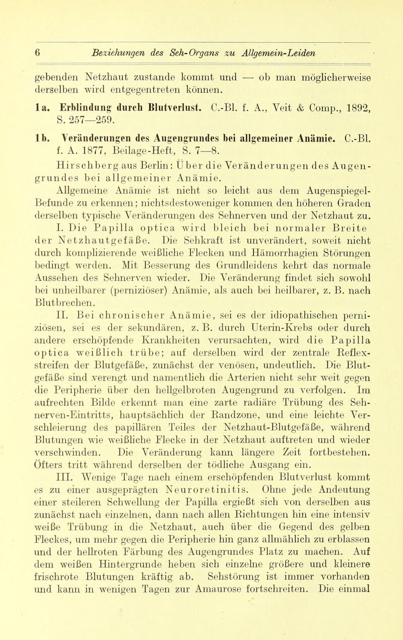 gebenden Netzhaut zustande kommt und — ob man möglicherweise derselben wird entgegentreten können. la. Erblindung durch Blutverlust. C.-Bl. f. A., Veit & Comp., 1892, S. 257—259. Ib. Veränderungen des Augengrundes bei allgemeiner Anämie. C.-Bl. f. A. 1877, Beilage-Heft, S. 7—8. Hirschberg aus Berlin: Über die Veränderungen des Augen- grundes bei allgemeiner Anämie. Allgemeine Anämie ist nicht so leicht aus dem Augenspiegel- Befunde zu erkennen; nichtsdestoweniger kommen den höheren Graden derselben typische Veränderungen des Sehnerven und der Netzhaut zu. I. Die Papilla optica wird bleich bei normaler Breite der Netzhautgefäße. Die Sehkraft ist unverändert, soweit nicht durch komplizierende weißliche Flecken und Hämorrhagien Störungen bedingt werden. Mit Besserung des Grundleidens kehrt das normale Aussehen des Sehnerven wieder. Die Veränderung findet sich sowohl bei unheilbarer (perniziöser) Anämie, als auch bei heilbarer, z. B. nach Blutbrechen. II. Bei chronischer Anämie, sei es der idiopathischen perni- ziösen, sei es der sekundären, z. B. durch Uterin-Krebs oder durch andere erschöpfende Krankheiten verursachten, wird die Papilla optica weißlich trübe; auf derselben wird der zentrale Reflex- streifen der Blutgefäße, zunächst der venösen, undeutlich. Die Blut- gefäße sind .verengt und namentlich die Arterien nicht sehr weit gegen die Peripherie über den hellgelbroten Augengrund zu verfolgen. Im aufrechten Bilde erkennt man eine zarte radiäre Trübung des Seh- nerven-Eintritts, hauptsächlich der Bandzone, und eine leichte Ver- schleierung des papillären Teiles der Netzhaut-Blutgefäße, während Blutungen wie weißliche Flecke in der Netzhaut auftreten und wieder verschwinden. Die Veränderung kann längere Zeit fortbestehen. Öfters tritt während derselben der tödliche Ausgang ein. III. Wenige Tage nach einem erschöpfenden Blutverlust kommt es zu einer ausgeprägten Neuroretinitis. Ohne jede Andeutung einer steileren Schwellung der Papilla ergießt sich von derselben aus zunächst nach einzelnen, dann nach allen Bichtungen hin eine intensiv weiße Trübung in die Netzhaut, auch über die Gegend des gelben Fleckes, um mehr gegen die Peripherie hin ganz allmählich zu erblassen und der hellroten Färbung des Augengrundes Platz zu machen. Auf dem weißen Hintergründe heben sich einzelne größere und kleinere frischrote Blutungen kräftig ab. Sehstörung ist immer vorhanden und kann in wenigen Tagen zur Amaurose fortschreiten. Die einmal