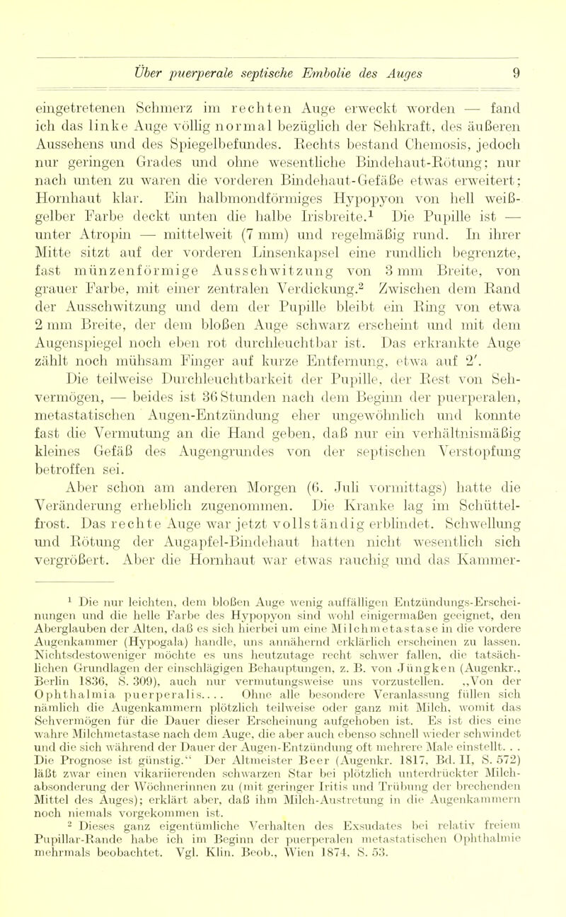 eingetretenen Schmerz im rechten Auge erweckt worden - - fand ich das linke Auge völlig normal bezüglich der Sehkraft, des äußeren Aussehens und des Spiegelbefundes. Hechts bestand Chemosis, jedoch nur geringen Grades und ohne wesentliche Bindehaut-Bötung; nur nach unten zu waren die vorderen Bindehaut-Gefäße etwas erweitert; Hornhaut klar. Ein halbmondförmiges Hypopyon von hell weiß- gelber Farbe deckt unten die halbe Irisbreite.1 Die Pupille ist — unter Atropin — mittelweit (7 mm) und regelmäßig rund. In ihrer Mitte sitzt auf der vorderen Linsenkapsel eine rundlich begrenzte, fast münzenförmige Ausschwitzung von 3 mm Breite, von grauer Farbe, mit einer zentralen Verdickimg.2 Zwischen dem Band der Ausschwitzung und dem der Pupille bleibt ein Bing von etwa 2 mm Breite, der dem bloßen Auge schwarz erscheint und mit dem Augenspiegel noch eben rot durchleuchtbar ist. Das erkrankte Auge zählt noch mühsam Finger auf kurze Entfernung, etwa auf 2'. Die teilweise Durchleuchtbarkeit der Pupille, der Best von Seh- vermögen, — beides ist 36 Stunden nach dem Beginn der puerperalen, metastatischen Augen-Entzündung eher ungewöhnlich und konnte fast die Vermutung an die Hand geben, daß nur ein verhältnismäßig kleines Gefäß des Augengrundes von der septischen Verstopfung betroffen sei. Aber schon am anderen Morgen (G. Juli vormittags) hatte die Veränderung erheblich zugenommen. Die Kranke lag im Schüttel- frost. Das rechte Auge war jetzt vollständig erblindet. Schwellung und Bötung der Augapfel-Bindehaut hatten nicht wesentlich sich vergrößert. Aber die Hornhaut war etwas rauchig und das Kammer- 1 Die nur leichten, dem bloßen Auge wenig auffälligen Entzündungs-Erschei- nungen und die helle Farbe des Hypopyon sind wohl einigermaßen geeignet, den Aberglauben der Alten, daß es sich hierbei um eine Milchmetastase in die vordere Augenkammer (Hypogala) handle, uns annähernd erklärlich erscheinen zu lassen. Nichtsdestoweniger möchte es uns heutzutage recht schwer fallen, die tatsäch- lichen Grundlagen der einschlägigen Behauptungen, z. B. von Jüngken (Augenkr., Berlin 1836, 8. 309), auch nur vermutungsweise uns vorzustellen. ,,Von der Ophthalmia puerperalis.... Ohne alle besondere Veranlassung füllen sich nämlich die Augenkammern plötzlich teilweise oder ganz mit Milch, womit das Sehvermögen für die Dauer dieser Erscheinung aufgehoben ist. Es ist dies eine wahre Milchmetastase nach dem Auge, die aber auch ebenso schnell wieder schwindet und die sich während der Dauer der Augen-Entzündung oft mehrere Male einstellt. . . Die Prognose ist günstig. Der Altmeister Beer (Augenkr. 1817, Bd. II, S. 572) läßt zwar einen vikariierenden schwarzen Star bei plötzlich unterdrückter Milch- absonderung der Wöchnerinnen zu (mit geringer Iritis und Trübung der brechenden Mittel des Auges); erklärt aber, daß ihm Milch-Austretung in die Augenkammern noch niemals vorgekommen ist. 2 Dieses ganz eigentümliche Verhalten des Exsudates bei relativ freiem Pupillar-Rande habe ich im Beginn der puerperalen metastatischen Ophthalmie