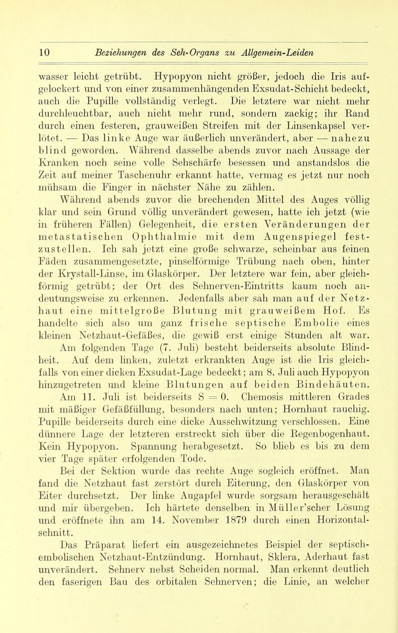 wasser leicht getrübt. Hypopyon nicht größer, jedoch die Iris auf- gelockert und von einer zusammenhängenden Exsudat-Schicht bedeckt, auch die Pupille vollständig verlegt. Die letztere war nicht mehr durchleuchtbar, auch nicht mehr rund, sondern zackig; ihr Band durch einen festeren, grauweißen Streifen mit der Linsenkapsel ver- lötet. — Das linke Auge war äußerlich unverändert, aber ■— nahezu blind geworden. Während dasselbe abends zuvor nach Aussage der Kranken noch seine volle Sehschärfe besessen und anstandslos die Zeit auf meiner Taschenuhr erkannt hatte, vermag es jetzt nur noch mühsam die Finger in nächster Nähe zu zählen. Während abends zuvor die brechenden Mittel des Auges völlig klar und sein Grund völlig unverändert gewesen, hatte ich jetzt (wie in früheren Fällen) Gelegenheit, die ersten Veränderungen der metastatischen Ophthalmie mit dem Augenspiegel fest- zustellen. Ich sah jetzt eine große schwarze, scheinbar aus feinen Fäden zusammengesetzte, pinselförmige Trübung nach oben, hinter der Krystall-Linse, im Glaskörper. Der letztere war fein, aber gleich- förmig getrübt; der Ort des Sehnerven-Eintritts kaum noch an- deutungsweise zu erkennen. Jedenfalls aber sah man auf der Netz- haut eine mittelgroße Blutung mit grauweißem Hof. Es handelte sich also um ganz frische septische Embolie eines kleinen Netzhaut-Gefäßes, die gewiß erst einige Stunden alt war. Am folgenden Tage (7. Juli) besteht beiderseits absolute Blind- heit. Auf dem linken, zuletzt erkrankten Auge ist die Iris gleich- falls von einer dicken Exsudat-Lage bedeckt; am 8. Juü auch Hypopyon hinzugetreten und kleine Blutungen auf beiden Bindehäuten. Am 11. Juli ist beiderseits S = 0. Chemosis mittleren Grades mit mäßiger Gefäßfüllung, besonders nach unten; Hornhaut rauchig. Pupille beiderseits durch eine dicke Ausschwitzung verschlossen. Eine dünnere Lage der letzteren erstreckt sich über die Kegenbogenhaut. Kein Hypopyon. Spannung herabgesetzt. So blieb es bis zu dem vier Tage später erfolgenden Tode. Bei der Sektion wurde das rechte Auge sogleich eröffnet. Man fand die Netzhaut fast zerstört durch Eiterung, den Glaskörper von Eiter durchsetzt. Der linke Augapfel wurde sorgsam herausgeschält und mir übergeben. Ich härtete denselben in Müller'scher Lösung und eröffnete ihn am 14. November 1879 durch einen Horizontal- schnitt. Das Präparat liefert ein ausgezeichnetes Beispiel der septisch- embolischen Netzhaut-Entzündung. Hornhaut, Sklera, Aderhaut fast unverändert. Sehnerv nebst Scheiden normal. Man erkennt deutlich den faserigen Bau des orbitalen Sehnerven; die Linie, an welcher