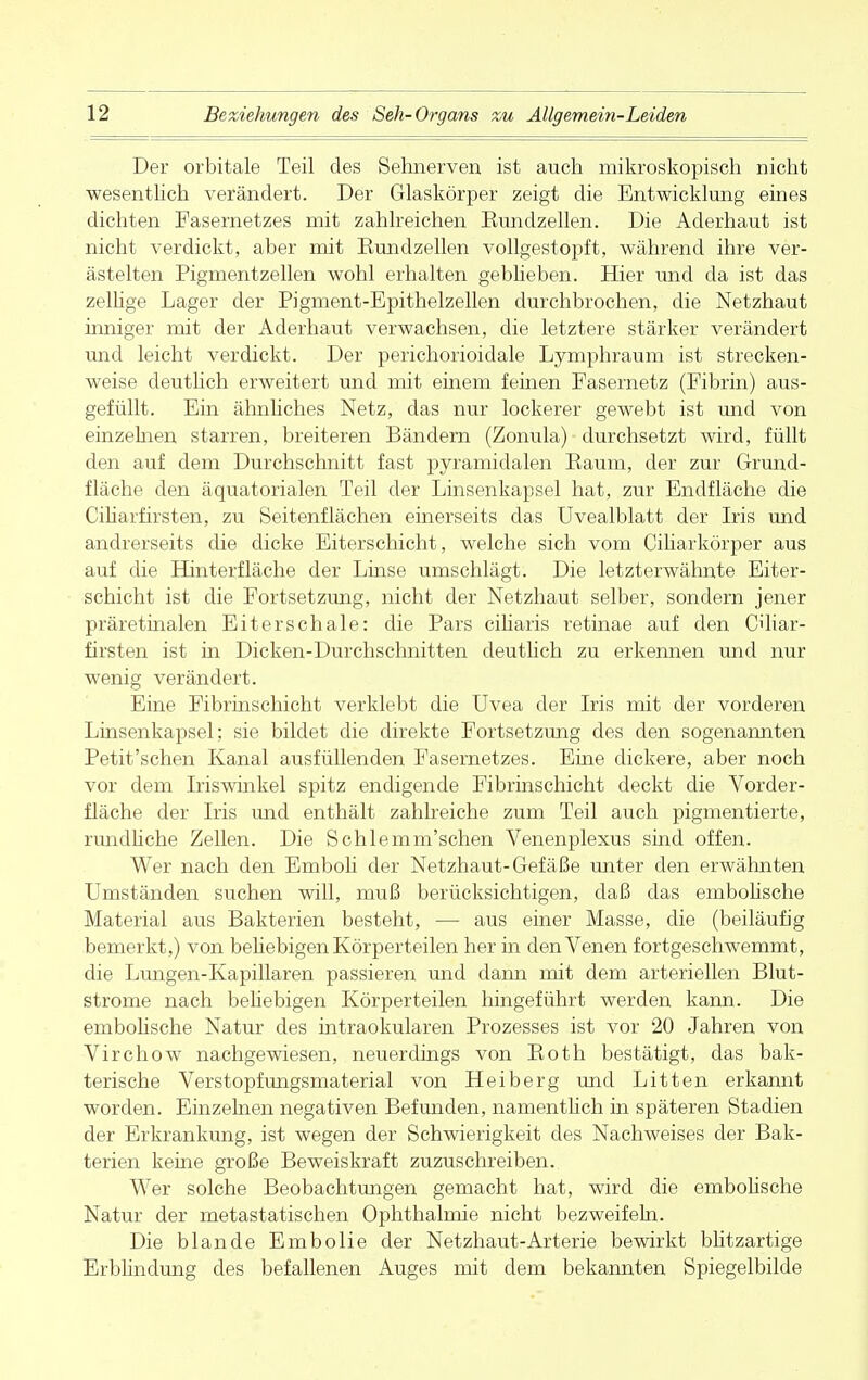 Der orbitale Teil des Sehnerven ist auch mikroskopisch nicht wesentlich verändert. Der Glaskörper zeigt die Entwicklung eines dichten Fasernetzes mit zahlreichen Kundzellen. Die Aderhaut ist nicht verdickt, aber mit Kundzellen vollgestopft, während ihre ver- ästelten Pigmentzellen wohl erhalten geblieben. Hier und da ist das zellige Lager der Pigment-Epithelzellen durchbrochen, die Netzhaut inniger mit der Aderhaut verwachsen, die letztere stärker verändert und leicht verdickt. Der perichorioidale Lymphraum ist strecken- weise deutlich erweitert und mit einem feinen Pasernetz (Fibrin) aus- gefüllt. Ein ähnliches Netz, das nur lockerer gewebt ist und von einzelnen starren, breiteren Bändern (Zonula) durchsetzt wird, füllt den auf dem Durchschnitt fast pyramidalen Raum, der zur Grund- fläche den äquatorialen Teil der Linsenkapsel hat, zur Endfläche die Ciliarfirsten, zu Seitenflächen einerseits das Uvealblatt der Iris und andrerseits die dicke Eiterschicht, welche sich vom Ciliarkörper aus auf die Hinterfläche der Linse umschlägt. Die letzterwähnte Eiter- schicht ist die Fortsetzung, nicht der Netzhaut selber, sondern jener präretinalen Eiterschale: die Pars ciliaris retinae auf den Ciliar- firsten ist in Dicken-Durchschnitten deutlich zu erkennen und nur wenig verändert. Eine Fibrinschicht verklebt die Uvea der Iris mit der vorderen Linsenkapsel; sie bildet die direkte Fortsetzung des den sogenannten Petit'schen Kanal ausfüllenden Fasernetzes. Eine dickere, aber noch vor dem Iriswinkel spitz endigende Fibrinschicht deckt die Vorder- fläche der Iris und enthält zahlreiche zum Teil auch pigmentierte, rundliche Zellen. Die Schlemm'schen Venenplexus sind offen. Wer nach den Emboli der Netzhaut-Gefäße unter den erwähnten Umständen suchen will, muß berücksichtigen, daß das embolische Material aus Bakterien besteht, — aus einer Masse, die (beiläufig bemerkt,) von behebigen Körperteilen her in den Venen fortgeschwemmt, die Lungen-Kapillaren passieren und dann mit dem arteriellen Blut- strome nach behebigen Körperteilen hingeführt werden kann. Die embohsche Natur des intraokularen Prozesses ist vor 20 Jahren von Virchow nachgewiesen, neuerdings von Roth bestätigt, das bak- terische Verstopfungsmaterial von Heiberg und Litten erkannt worden. Einzelnen negativen Befunden, namenthch in späteren Stadien der Erkrankung, ist wegen der Schwierigkeit des Nachweises der Bak- terien keine große Beweiskraft zuzuschreiben. Wer solche Beobachtungen gemacht hat, wird die embohsche Natur der metastatischen Ophthalmie nicht bezweifeln. Die blande Embolie der Netzhaut-Arterie bewirkt bhtzartige Erblindung des befallenen Auges mit dem bekannten Spiegelbilde