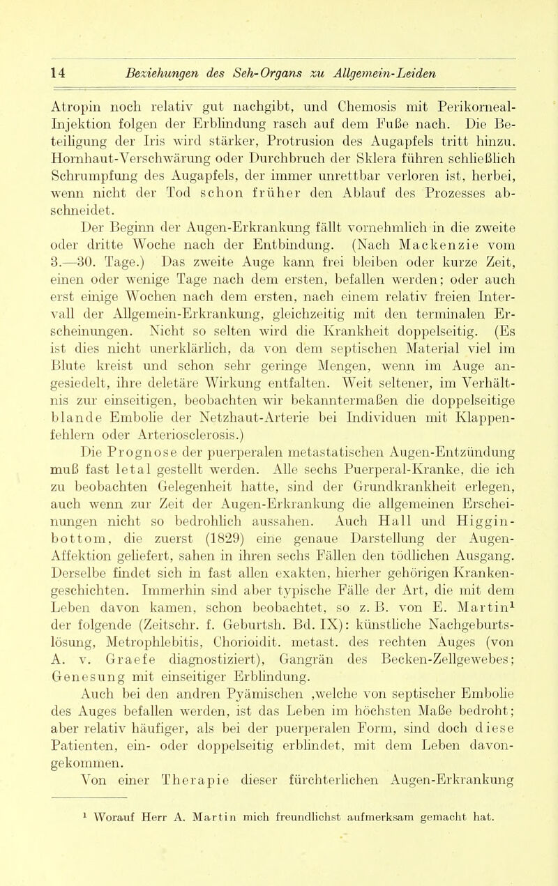 Atropin noch relativ gut nachgibt, und Chemosis mit Perikorneal- Injektion folgen der Erblindung rasch auf dem Fuße nach. Die Be- teiligung der Iris wird stärker, Protrusion des Augapfels tritt hinzu. Hornhaut-Verschwärung oder Durchbruch der Sklera führen schließlich Schrumpfung des Augapfels, der immer unrettbar verloren ist, herbei, wenn nicht der Tod schon früher den Ablauf des Prozesses ab- schneidet. Der Beginn der Augen-Erkrankung fällt vornehmlich in die zweite oder dritte Woche nach der Entbindung. (Nach Mackenzie vom 3.—30. Tage.) Das zweite Auge kann frei bleiben oder kurze Zeit, einen oder wenige Tage nach dem ersten, befallen werden; oder auch erst einige Wochen nach dem ersten, nach einem relativ freien Inter- vall der Allgemein-Erkrankung, gleichzeitig mit den terminalen Er- scheinungen. Nicht so selten wird die Krankheit doppelseitig. (Es ist dies nicht unerklärlich, da von dem septischen Material viel im Blute kreist und schon sehr geringe Mengen, wenn im Auge an- gesiedelt, ihre deletäre Wirkung entfalten. Weit seltener, im Verhält- nis zur einseitigen, beobachten wir bekanntermaßen die doppelseitige blande Embolie der Netzhaut-Arterie bei Individuen mit Klappen- fehlern oder Arteriosclerosis.) Die Prognose der puerperalen metastatischen Augen-Entzündung muß fast letal gestellt werden. Alle sechs Puerperal-Kranke, die ich zu beobachten Gelegenheit hatte, sind der Grandkrankheit erlegen, auch wenn zur Zeit der Augen-Erkrankung die allgemeinen Erschei- nungen nicht so bedrohlich aussahen. Auch Hall und Higgin- bottom, die zuerst (1829) eine genaue Darstellung der Augen- Affektion geliefert, sahen in ihren sechs Fällen den tödlichen Ausgang. Derselbe findet sich in fast allen exakten, hierher gehörigen Kranken- geschichten. Immerhin sind aber typische Fälle der Art, die mit dem Leben davon kamen, schon beobachtet, so z. B. von E. Martin1 der folgende (Zeitschr. f. Geburtsh. Bd. IX): künstliche Nachgeburts- lösung, Metrophlebitis, Chorioidit. metast. des rechten Auges (von A. v. Graefe diagnostiziert), Gangrän des Becken-Zellgewebes; Genesung mit einseitiger Erblindung. Auch bei den andren Pyämischen ,welche von septischer Embolie des Auges befallen werden, ist das Leben im höchsten Maße bedroht; aber relativ häufiger, als bei der puerperalen Form, sind doch diese Patienten, ein- oder doppelseitig erblindet, mit dem Leben davon- gekommen. Von einer Therapie dieser fürchterlichen Augen-Erkrankung Worauf Herr A. Martin mich freundlichst aufmerksam gemacht hat.