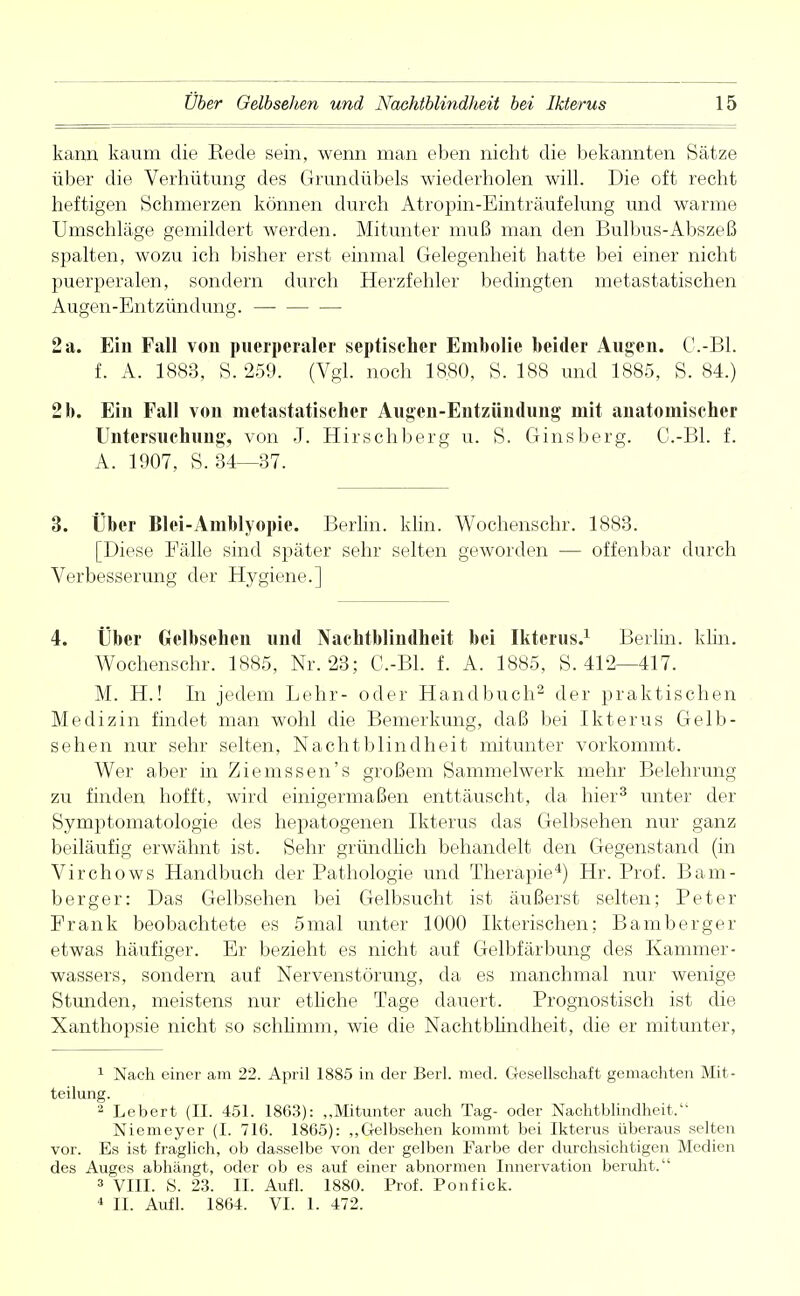 kann kaum die Kede sein, wenn man eben nicht die bekannten Sätze über die Verhütung des Grundübels wiederholen will. Die oft recht heftigen Schmerzen können durch Atropin-Einträufelung und warme Umschläge gemildert werden. Mitunter muß man den Bulbus-Abszeß spalten, wozu ich bisher erst einmal Gelegenheit hatte bei einer nicht puerperalen, sondern durch Herzfehler bedingten metastatischen Augen-Entzündung. 2 a. Ein Fall von puerperaler septischer Embolie beider Augen. C.-Bl. f. A. 1883, S. 259. (Vgl. noch 18.80, S. 188 und 1885, S. 84.) 2 b. Ein Fall von metastatischer Augen-Entzündung mit anatomischer Untersuchung, von J. Hirschberg u. S. Ginsberg. C.-Bl. f. A. 1907, S. 34—37. 3. Über Blei-Amblyopie. Berlin, khn. Wochenschr. 1883. [Diese Fälle sind später sehr selten geworden — offenbar durch Verbesserung der Hygiene.] 4. Über Gelbsehen und Nachtblindheit bei Ikterus.1 Berlin, khn. Wochenschr. 1885, Nr. 23; C.-Bl. f. A. 1885, S. 412—417. M. H.! In jedem Lehr- oder Handbuch2 der praktischen Medizin findet man wohl die Bemerkung, daß bei Ikterus Gelb- sehen nur sehr selten, Nachtblindheit mitunter vorkommt. Wer aber in Ziemssen's großem Sammelwerk mehr Belehrung zu finden hofft, wird einigermaßen enttäuscht, da hier3 unter der Symptomatologie des hepatogenen Ikterus das Gelbsehen nur ganz beiläufig erwähnt ist. Sehr gründlich behandelt den Gegenstand (in Virchows Handbuch der Pathologie und Therapie4) Hr. Prof. Bam- berger: Das Gelbsehen bei Gelbsucht ist äußerst selten; Peter Frank beobachtete es 5mal unter 1000 Ikterischen; Bamberger etwas häufiger. Er bezieht es nicht, auf Gelbfärbung des Kammer- wassers, sondern auf Nervenstörung, da es manchmal nur wenige Stunden, meistens nur etliche Tage dauert. Prognostisch ist die Xanthopsie nicht so schlimm, wie die Nachtblindheit, die er mitunter, 1 Nach einer am 22. April 1885 in der Berl. med. Gesellschaft gemachten Mit- teilung. 2 Lebert (II. 451. 1863): „Mitunter auch Tag- oder Nachtblindheit. Niemeyer (I. 716. 1865): „Gelbsehen kommt bei Ikterus überaus selten vor. Es ist fraglich, ob dasselbe von der gelben Farbe der durchsichtigen Medien des Auges abhängt, oder ob es auf einer abnormen Innervation beruht. 3 VIII. S. 23. II. Aufl. 1880. Prof. Ponfick. 4 II. Aufl. 1864. VI. 1. 472.