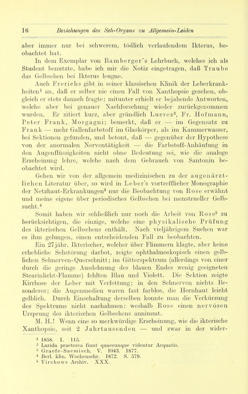 aber immer nur bei schwerem, tödlich verlaufendem Ikterus, be- obachtet hat. In dem Exemplar von Bamberger's Lehrbuch, welches ich als Student benutzte, habe ich mir die Notiz eingetragen, daß Traube das Gelbsehen bei Ikterus leugne. Auch Frerichs gibt in seiner klassischen Klinik der Leberkrank- heiten1 an, daß er selber nie einen Fall von Xanthopsie gesehen, ob- gleich er stets danach fragte; mitunter erhielt er bejahende Antworten, welche aber bei genauer Nachforschung wieder zurückgenommen wurden. Er zitiert kurz, aber gründlich Lucrez2, Fr. Hofmann, Peter Frank, Morgagni; bemerkt, daß er — im Gegensatz zu Frank — mehr Gallenfarbstoff im Glaskörper, als im Kammerwasser, bei Sektionen gefunden, und betont, daß — gegenüber der Hypothese von der anormalen Nerventätigkeit — die Farbstoff-Anhäufung in den Augenflüssigkeiten nicht ohne Bedeutung sei, wie die analoge Erscheinung lehre, welche nach dem Gebrauch von Santonin be- obachtet wird. Gehen wir von der allgemein medizinischen zu der augenärzt- lichen Literatur über, so wird in Leber's vortrefflicher Monographie der Netzhaut-Erkrankungen3 nur die Beobachtung von Bose erwähnt und meine eigene über periodisches Gelbsehen bei menstrueller Gelb- sucht.4 Somit haben wir schließlieh nur noch die Arbeit von Kose5 zu berücksichtigen, die einzige, welche eine physikalische Prüfung des ikterischen Gelbsehens enthält. Nach vieljährigem Suchen war es ihm gelungen, einen entscheidenden Fall zu beobachten. Ein 27jähr. Ikterischer, welcher über Flimmern klagte, aber keine erhebliche Sehstörung darbot, zeigte ophthalmoskopisch einen gelb- lichen Sehnerven- Querschnitt; im Gitterspektrum (allerdings von einer durch die geringe Ausdehnung des blauen Endes wenig geeigneten Stearinlicht-Flamme) fehlten Blau und Violett. Die Sektion zeigte Kirrhose der Leber mit Verfettung; in den Sehnerven nichts Be- sonderes; die Augenmedien waren fast farblos, die Hornhaut leicht gelblich. Durch Einschaltung derselben konnte man die Verkürzung des Spektrums nicht nachahmen: weshalb Bose einen nervösen Ursprung des ikterischen Gelbsehens annimmt. M. H.! Wenn eine so merkwürdige Erscheinung, wie die ikterische Xanthopsie, seit 2 Jahrtausenden — und zwar in der wider- 1 1858. I. 115. 2 Lurida praeterea fiunt quaecunque videntur Arquatis. 3 Graefe-Saemisch. V. 1043. 1877. 4 Berl. klin. Wochenschr. 1872. S. 579. 5 Virchows Archiv. XXX.