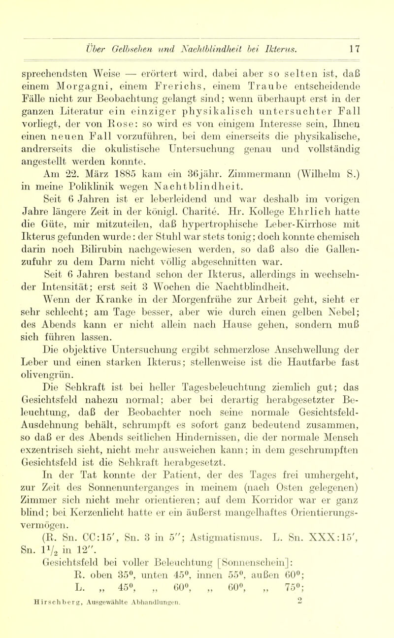 sprechendsten Weise —- erörtert wird, dabei aber so selten ist, daß einem Morgagni, einem Frerichs, einem Traube entscheidende Fälle nicht zur Beobachtung gelangt sind; wenn überhaupt erst in der ganzen Literatur ein einziger physikalisch untersuchter Fall vorliegt, der von Kose: so wird es von einigem Interesse sein, Ihnen einen neuen Fall vorzuführen, bei dem einerseits die physikalische, andrerseits die okulistische Untersuchung genau und vollständig angestellt werden konnte. Am 22. März 1885 kam ein 36jähr. Zimmermann (Wilhelm S.) in meine Pohkhnik wegen Nachtblindheit. Seit 6 Jahren ist er leberleidend und war deshalb im vorigen Jahre längere Zeit in der königl. Charite. Hr. Kollege Ehrlich hatte die Güte, mir mitzuteilen, daß hypertrophische Leber-Kirrhose mit Ikterus gefunden wurde: der Stuhl war stets tonig; doch konnte chemisch darin noch Bilirubin nachgewiesen werden, so daß also die Gallen- zufuhr zu dem Darm nicht völlig abgeschnitten war. Seit 6 Jahren bestand schon der Ikterus, allerdings in wechseln- der Intensität; erst seit 3 Wochen die Nachtblindheit. Wenn der Kranke in der Morgenfrühe zur Arbeit geht, sieht er sehr schlecht; am Tage besser, aber wie durch einen gelben Nebel; des Abends kann er nicht allein nach Hause gehen, sondern muß sich führen lassen. Die objektive Untersuchung ergibt schmerzlose Anschwellung der Leber und einen starken Ikterus; stellenweise ist die Hautfarbe fast olivengrün. Die Sehkraft ist bei heller Tagesbeleuchtung ziemlich gut; das Gesichtsfeld nahezu normal; aber bei derartig herabgesetzter Be- leuchtung, daß der Beobachter noch seine normale Gesichtsfeld- Ausdehnung behält, schrumpft es sofort ganz bedeutend zusammen, so daß er des Abends seitlichen Hindernissen, die der normale Mensch exzentrisch sieht, nicht mehr ausweichen kann; in dem geschrumpften Gesichtsfeld ist die Sehkraft herabgesetzt. In der Tat konnte der Patient, der des Tages frei umhergeht, zur Zeit des Sonnenunterganges in meinem (nach Osten gelegenen) Zimmer sich nicht mehr orientieren; auf dem Korridor war er ganz blind; bei Kerzenlicht hatte er ein äußerst mangelhaftes Orientierungs- vermögen. (R. Sn. CC:15', Sn. 3 in 5; Astigmatismus. L. Sn. XXX: 15', Sn. 1V2 in 12. Gesichtsfeld bei voller Beleuchtung [Sonnenschein]: R. oben 35°, unten 45°, innen 55°, außen 60°; L. „ 45°, „ 60°, „ 60°, „ 75°; Hirschborg, Ausgewählte Abhandlungen. 2