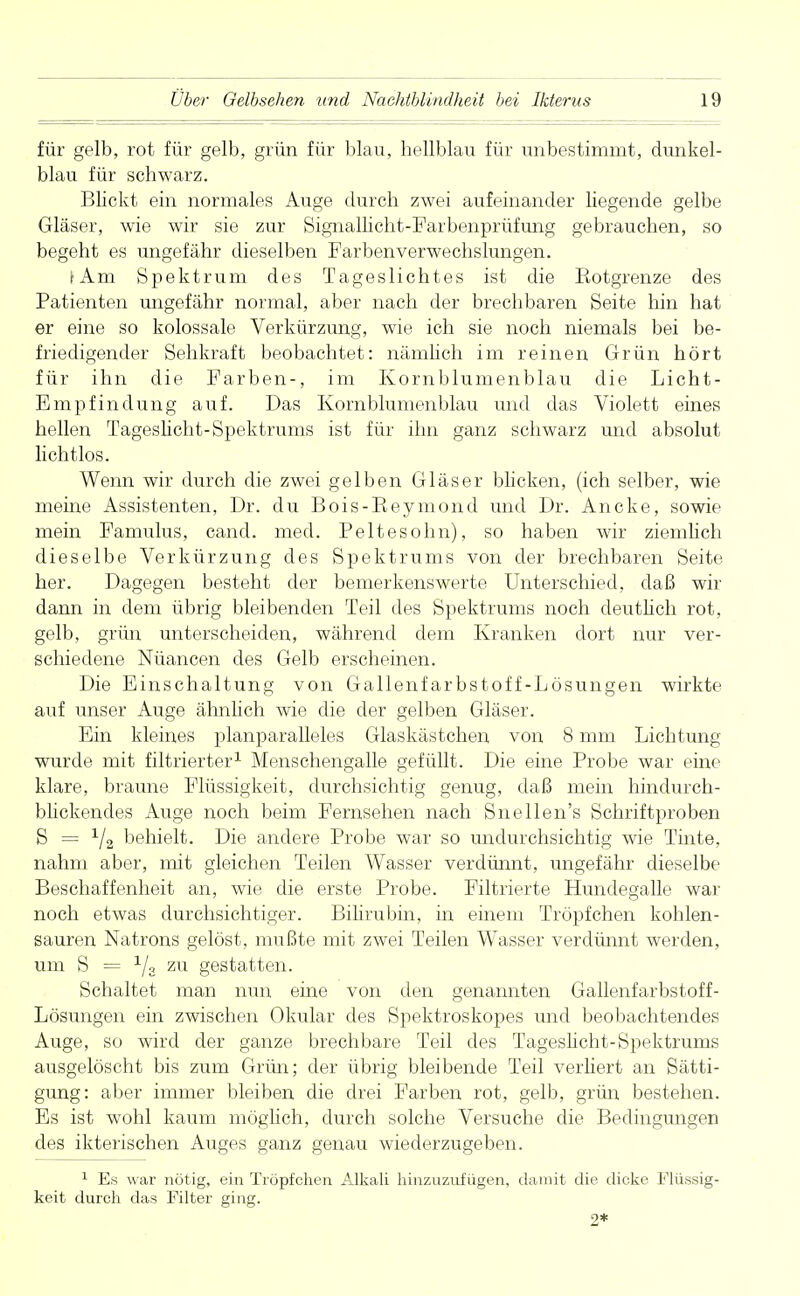 für gelb, rot für gelb, grün für blau, bellblau für unbestimmt, dunkel- blau für schwarz. Blickt ein normales Auge durch zwei aufeinander hegende gelbe Gläser, wie wir sie zur Signallicht-Farbenprüfung gebrauchen, so begeht es ungefähr dieselben Farbenverwechslungen. iAm Spektrum des Tageslichtes ist die Eotgrenze des Patienten ungefähr normal, aber nach der brechbaren Seite hin hat er eine so kolossale Verkürzimg, wie ich sie noch niemals bei be- friedigender Sehkraft beobachtet: nämlich im reinen Grün hört für ihn die Farben-, im Kornblumenblau die Licht- Empfindung auf. Das Kornblumenblau und das Violett eines hellen Tageslicht-Spektrums ist für ihn ganz schwarz und absolut lichtlos. Wenn wir durch die zwei gelben Gläser blicken, (ich selber, wie meine Assistenten, Dr. du Bois-Keymond und Dr. Ancke, sowie mein Famulus, cand. med. Peltesohn), so haben wir ziemlich dieselbe Verkürzung des Spektrums von der brechbaren Seite her. Dagegen besteht der bemerkenswerte Unterschied, daß wir dann in dem übrig bleibenden Teil des Spektrums noch deutlich rot, gelb, grün unterscheiden, während dem Kranken dort nur ver- schiedene Nuancen des Gelb erscheinen. Die Einschaltung von Gallenfarbstoff-Lösungen wirkte auf unser Auge ähnlich wie die der gelben Gläser. Ein kleines planparalleles Glaskästchen von 8 mm Lichtung wurde mit filtrierter1 Menschengalle gefüllt. Die eine Probe war eine klare, braune Flüssigkeit, durchsichtig genug, daß mein hindurch- blickendes Auge noch beim Fernsehen nach Snellen's Schriftproben S = 1/2 behielt. Die andere Probe war so undurchsichtig wie Tinte, nahm aber, mit gleichen Teilen Wasser verdünnt, ungefähr dieselbe Beschaffenheit an, wie die erste Probe. Filtrierte Hundegalle war noch etwas durchsichtiger. Bilirubin, in einem Tröpfchen kohlen- sauren Natrons gelöst, mußte mit zwei Teilen Wasser verdünnt werden, um S = Ys zu gestatten. Schaltet man nun eine von den genannten Gallenfarbstoff- Lösungen ein zwischen Okular des Spektroskopes und beobachtendes Auge, so wird der ganze brechbare Teil des Tageslicht-Spektrums ausgelöscht bis zum Grün; der übrig bleibende Teil verliert an Sätti- gung: aber immer bleiben die drei Farben rot, gelb, grün bestehen. Es ist wohl kaum möglieh, durch solche Versuche die Bedingungen des ikterischen Auges ganz genau wiederzugeben. 1 Es war nötig, ein Tröpfchen Alkali hinzuzufügen, damit die dicke Flüssig- keit durch das Filter ging. 2*