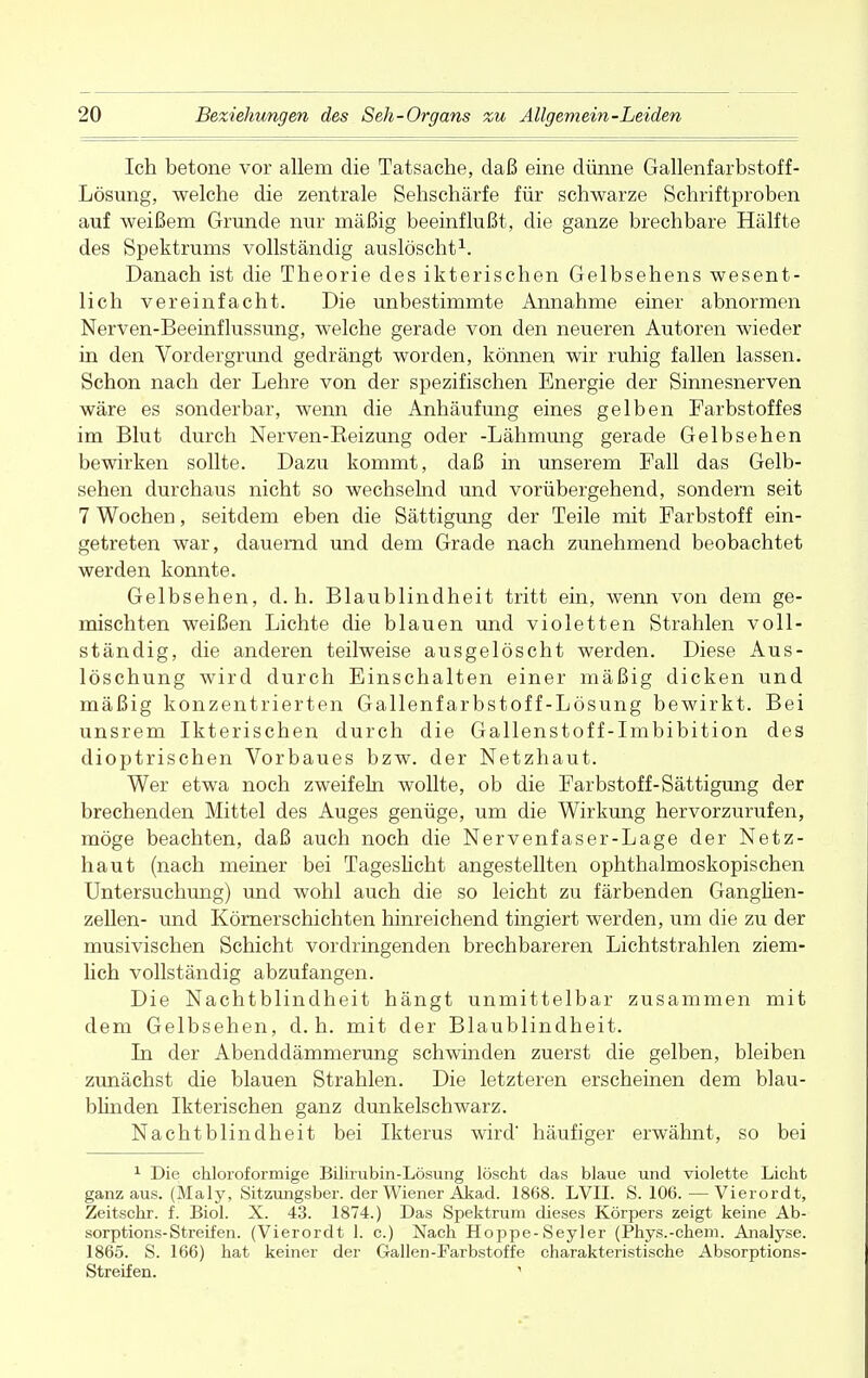 Ich betone vor allem die Tatsache, daß eine dünne Gallenfarbstoff- Lösung, welche die zentrale Sehschärfe für schwarze Schriftproben auf weißem Grunde nur mäßig beeinflußt, die ganze brechbare Hälfte des Spektrums vollständig auslöscht1. Danach ist die Theorie des ikterischen Gelbsehens wesent- lich vereinfacht. Die unbestimmte Annahme einer abnormen Nerven-Beeinflussung, welche gerade von den neueren Autoren wieder in den Vordergrund gedrängt worden, können wir ruhig fallen lassen. Schon nach der Lehre von der spezifischen Energie der Sinnesnerven wäre es sonderbar, wenn die Anhäufung eines gelben Farbstoffes im Blut durch Nerven-Keizung oder -Lähmung gerade Gelbsehen bewirken sollte. Dazu kommt, daß in unserem Fall das Gelb- sehen durchaus nicht so wechselnd und vorübergehend, sondern seit 7 Wochen, seitdem eben die Sättigung der Teile mit Farbstoff ein- getreten war, dauernd und dem Grade nach zunehmend beobachtet werden konnte. Gelbsehen, d.h. Blaublindheit tritt ein, wenn von dem ge- mischten weißen Lichte die blauen und violetten Strahlen voll- ständig, die anderen teilweise ausgelöscht werden. Diese Aus- löschung wird durch Einschalten einer mäßig dicken und mäßig konzentrierten Gallenfarbstoff-Lösung bewirkt. Bei unsrem Ikterischen durch die Gallenstoff-Imbibition des dioptrischen Vorbaues bzw. der Netzhaut. Wer etwa noch zweifeln wollte, ob die Farbstoff-Sättigung der brechenden Mittel des Auges genüge, um die Wirkung hervorzurufen, möge beachten, daß auch noch die Nervenfaser-Lage der Netz- haut (nach meiner bei Tageslicht angestellten ophthalmoskopischen Untersuchung) und wohl auch die so leicht zu färbenden Ganglien- zellen- und Körnerschichten hinreichend tingiert werden, um die zu der musivischen Schicht vordringenden brechbareren Lichtstrahlen ziem- lich vollständig abzufangen. Die Nachtblindheit hängt unmittelbar zusammen mit dem Gelbsehen, d.h. mit der Blaublindheit. In der Abenddämmerung schwinden zuerst die gelben, bleiben zunächst die blauen Strahlen. Die letzteren erscheinen dem blau- blinden Ikterischen ganz dunkelschwarz. Nachtblindheit bei Ikterus wird' häufiger erwähnt, so bei 1 Die chloroformige Bilirubin-Lösung löscht das blaue und violette Licht ganz aus. (Maly, Sitzungsber. der Wiener Akad. 1868. LVII. S. 106.—Vierordt, Zeitschr. f. Biol. X. 43. 1874.) Das Spektrum dieses Körpers zeigt keine Ab- sorptions-Streifen. (Vierordt 1. c.) Nach Hoppe-Seyler (Phys.-chem. Analyse. 1865. S. 166) hat keiner der Gallen-Farbstoffe charakteristische Absorptions- Streifen. '