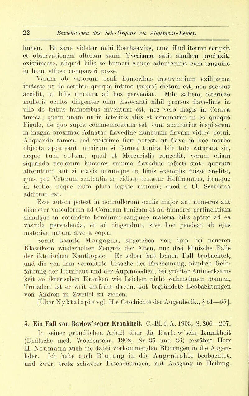 lumen. Et sane videtur mihi Boerhaavius, cum illud iterum scripsit et observationem alteram suam Yvesianae satis similem produxit, existimasse, aliquid bilis se humori Aqueo admiscentis cum sanguine in hunc effuso comparari posse. Verum ob vasorum oculi humoribus inserventium exilitatem fortasse ut de cerebro quoque intimo (supra) dictum est, non saepius accidit, ut bilis tinctura ad hos perveniat. Mihi saltem, ictericae mulieris oculos diligenter olim dissecanti nihil prorsus flavedinis in ullo de tribus humoribus inventum est, nec vero magis in Cornea tunica; quam unam ut in ictericis aliis et nominatim in eo quoque Figulo, de quo supra commemoratum est, cum accuratius inspicerem in magna proximae Adnatae flavedine nunquam flavam videre potui. Aliquando tarnen, sed rarissime fieri potest, ut flava in hoc morbo objecta appareant, nimirum si Cornea tunica bile tota saturata sit, neque tum solum, quod et Mercurialis concedit, verum etiam siquando oculorum humores summa flavedine infecti sint: quorum alterutrum aut si mavis utrumque in binis exemplis fuisse credito, quae pro Veterum sententia se vidisse testatur Hoffmannus, itemque in tertio; neque enim plura legisse memini; quod a Cl. Scardona additum est. Esse autem potest in nonnullorum oculis major aut numerus aut diameter vasculorum ad Corneam tunicam et ad humores pertinentium simulque in eorundem hominum sanguine materia bihs aptior ad ea vascula pervadenda, et ad tingendum, sive hoc pendeat ab ejus materiae natura sive a copia. Somit kannte Morgagni, abgesehen von dem bei neueren Klassikern wiederholten Zeugnis der Alten, nur drei klinische Fälle der ikterischen Xanthopsie. Er selber hat keinen Fall beobachtet, und die von ihm vermutete Ursache der Erscheinung, nämlich Gelb- färbung der Hornhaut und der Augenmedien, bei größter Aufmerksam- keit an ikterischen Kranken wie Leichen nicht wahrnehmen können. Trotzdem ist er weit entfernt davon, gut begründete Beobachtungen von Andren in Zweifel zu ziehen. [Über Nyktalopie vgl. H.s Geschichte der Augenheilk., § 51—55]. 5. Ein Fall von Barlow' scher Krankheit. C.-Bl.f. A. 1903, S. 206—207. In seiner gründlichen Arbeit über die Barlow'sehe Krankheit (Deutsche med. Wochenschr. 1902, Nr. 35 und 36) erwähnt Herr H. Neumann auch die dabei vorkommenden Blutungen in die Augen- lider. Ich habe auch Blutung in die Augenhöhle beobachtet, und zwar, trotz schwerer Erscheinungen, mit Ausgang in Heilung.