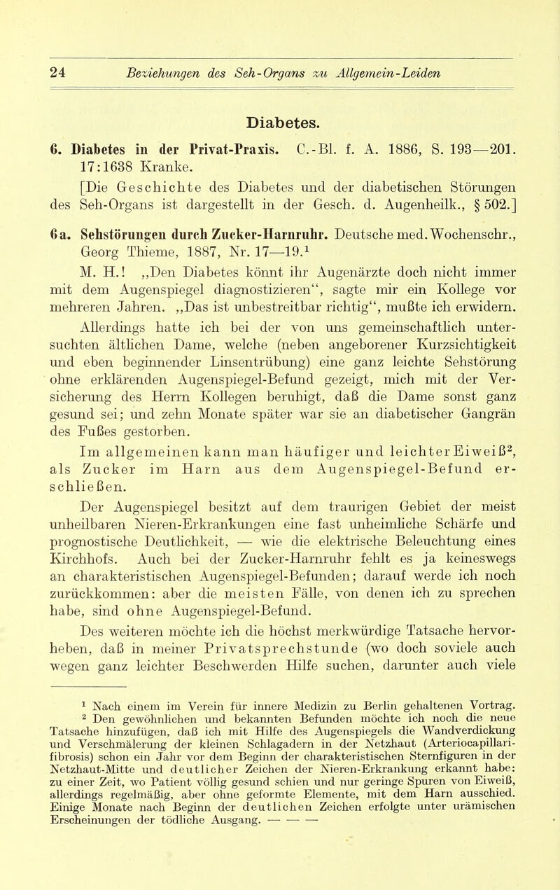 Diabetes. 6. Diabetes in der Privat-Praxis. C.-B1. f. A. 1886, S. 193—201. 17:1638 Kranke. [Die Geschichte des Diabetes und der diabetischen Störungen des Seh-Organs ist dargestellt in der Gesch. d. Augenheilk., § 502.] 6a. Sehstörungen durch Zucker-Harnruhr. Deutsche med. Wochenschr., Georg Thieme, 1887, Nr. 17—19.1 M. H.! „Den Diabetes könnt ihr Augenärzte doch nicht immer mit dem Augenspiegel diagnostizieren, sagte mir ein Kollege vor mehreren Jahren. „Das ist unbestreitbar richtig, mußte ich erwidern. Allerdings hatte ich bei der von uns gemeinschaftlich unter- suchten ältlichen Dame, welche (neben angeborener Kurzsichtigkeit und eben beginnender Linsentrübung) eine ganz leichte Sehstörung ohne erklärenden Augenspiegel-Befund gezeigt, mich mit der Ver- sicherung des Herrn Kollegen beruhigt, daß die Dame sonst ganz gesund sei; und zehn Monate später war sie an diabetischer Gangrän des Fußes gestorben. Im allgemeinen kann man häufiger und leichter Eiweiß2, als Zucker im Harn aus dem Augenspiegel-Befund er- schließen. Der Augenspiegel besitzt auf dem traurigen Gebiet der meist unheilbaren Nieren-Erkrankungen eine fast unheimliche Schärfe und prognostische Deutlichkeit, — wie die elektrische Beleuchtung eines Kirchhofs. Auch bei der Zucker-Harnruhr fehlt es ja keineswegs an charakteristischen Augenspiegel-Befunden; darauf werde ich noch zurückkommen: aber die meisten Fälle, von denen ich zu sprechen habe, sind ohne Augenspiegel-Befund. Des weiteren möchte ich die höchst merkwürdige Tatsache hervor- heben, daß in meiner Privatsprechstunde (wo doch soviele auch wegen ganz leichter Beschwerden Hilfe suchen, darunter auch viele 1 Nach einem im Verein für innere Medizin zu Berlin gehaltenen Vortrag. 2 Den gewöhnlichen und bekannten Befunden möchte ich noch die neue Tatsache hinzufügen, daß ich mit Hilfe des Augenspiegels die Wandverdickung und Verschmälerung der kleinen Schlagadern in der Netzhaut (Arteriocapillari- fibrosis) schon ein Jahr vor dem Beginn der charakteristischen Sternfiguren in der Netzhaut-Mitte und deutlicher Zeichen der Nieren-Erkrankung erkannt habe: zu einer Zeit, wo Patient völlig gesund schien und nur geringe Spuren von Eiweiß, allerdings regelmäßig, aber ohne geformte Elemente, mit dem Harn ausschied. Einige Monate nach Beginn der deutlichen Zeichen erfolgte unter urämischen Erscheinungen der tödliche Ausgang. —