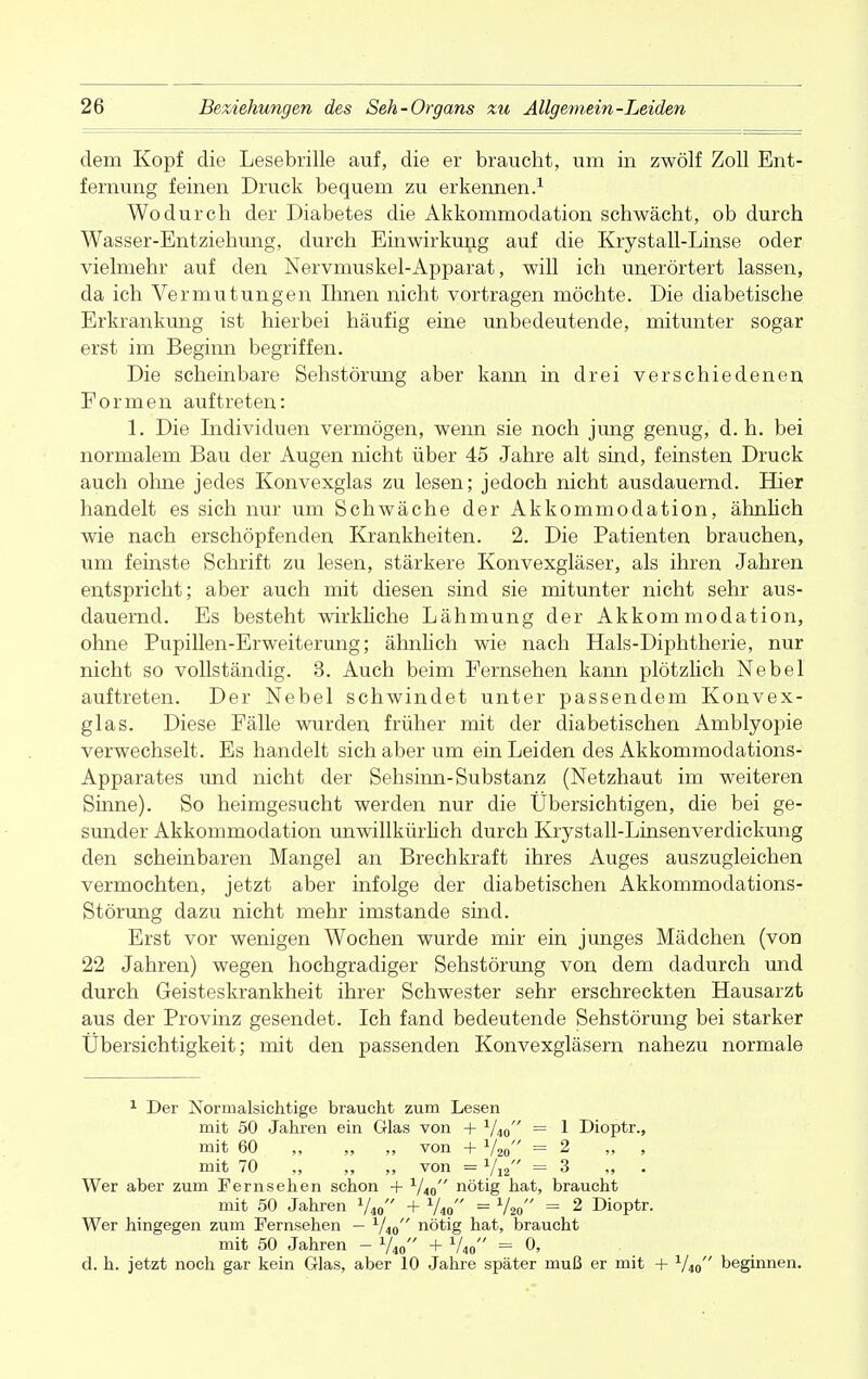 dem Kopf die Lesebrille auf, die er braucht, um in zwölf Zoll Ent- fernung feinen Druck bequem zu erkennen.1 Wodurch der Diabetes die Akkommodation schwächt, ob durch Wasser-Entziehung, durch Einwirkung auf die Krystall-Linse oder vielmehr auf den Nervmuskel-Apparat, will ich unerörtert lassen, da ich Vermutungen Ihnen nicht vortragen möchte. Die diabetische Erkrankung ist hierbei häufig eine unbedeutende, mitunter sogar erst im Beginn begriffen. Die scheinbare Sehstörung aber kann in drei verschiedenen Formen auftreten: 1. Die Individuen vermögen, wenn sie noch jung genug, d. h. bei normalem Bau der Augen nicht über 45 Jahre alt sind, feinsten Druck auch ohne jedes Konvexglas zu lesen; jedoch nicht ausdauernd. Hier handelt es sich nur um Schwäche der Akkommodation, ähnlich wie nach erschöpfenden Krankheiten. 2. Die Patienten brauchen, um feinste Schrift zu lesen, stärkere Konvexgläser, als ihren Jahren entspricht; aber auch mit diesen sind sie mitunter nicht sehr aus- dauernd. Es besteht wirkliche Lähmung der Akkommodation, ohne Pupillen-Erweiterung; ähnlich wie nach Hals-Diphtherie, nur nicht so vollständig. 3. Auch beim Fernsehen kann plötzlich Nebel auftreten. Der Nebel schwindet unter passendem Konvex- glas. Diese Fälle wurden früher mit der diabetischen Amblyopie verwechselt. Es handelt sich aber um ein Leiden des Akkommodations- Apparates und nicht der Sehsinn-Substanz (Netzhaut im weiteren Sinne). So heimgesucht werden nur die Übersichtigen, die bei ge- sunder Akkommodation unwillkürlich durch Krystall-Linsenverdickung den scheinbaren Mangel an Brechkraft ihres Auges auszugleichen vermochten, jetzt aber infolge der diabetischen Akkommodations- Störung dazu nicht mehr imstande sind. Erst vor wenigen Wochen wurde mir ein junges Mädchen (von 22 Jahren) wegen hochgradiger Sehstörung von dem dadurch und durch Geisteskrankheit ihrer Schwester sehr erschreckten Hausarzt aus der Provinz gesendet. Ich fand bedeutende Sehstörung bei starker Übersichtigkeit; mit den passenden Konvexgläsern nahezu normale 1 Der Nbrmalsiehtige braucht zum Lesen mit 50 Jahren ein Glas von + 1/40 = 1 Dioptr., mit 60 ,, „ ,, von + 1/20 =2 , mit 70 ., ,, ,, von = 1/12 =3 „ Wer aber zum Fernsehen schon + 1/t0 nötig hat, braucht mit 50 Jahren + 1/i0 = 1/20 = 2 Dioptr. Wer hingegen zum Fernsehen — 1/i0 nötig hat, braucht mit 50 Jahren — V40 + V40 = 0, d. h. jetzt noch gar kein Glas, aber 10 Jahre später muß er mit + 1/40 beginnen.