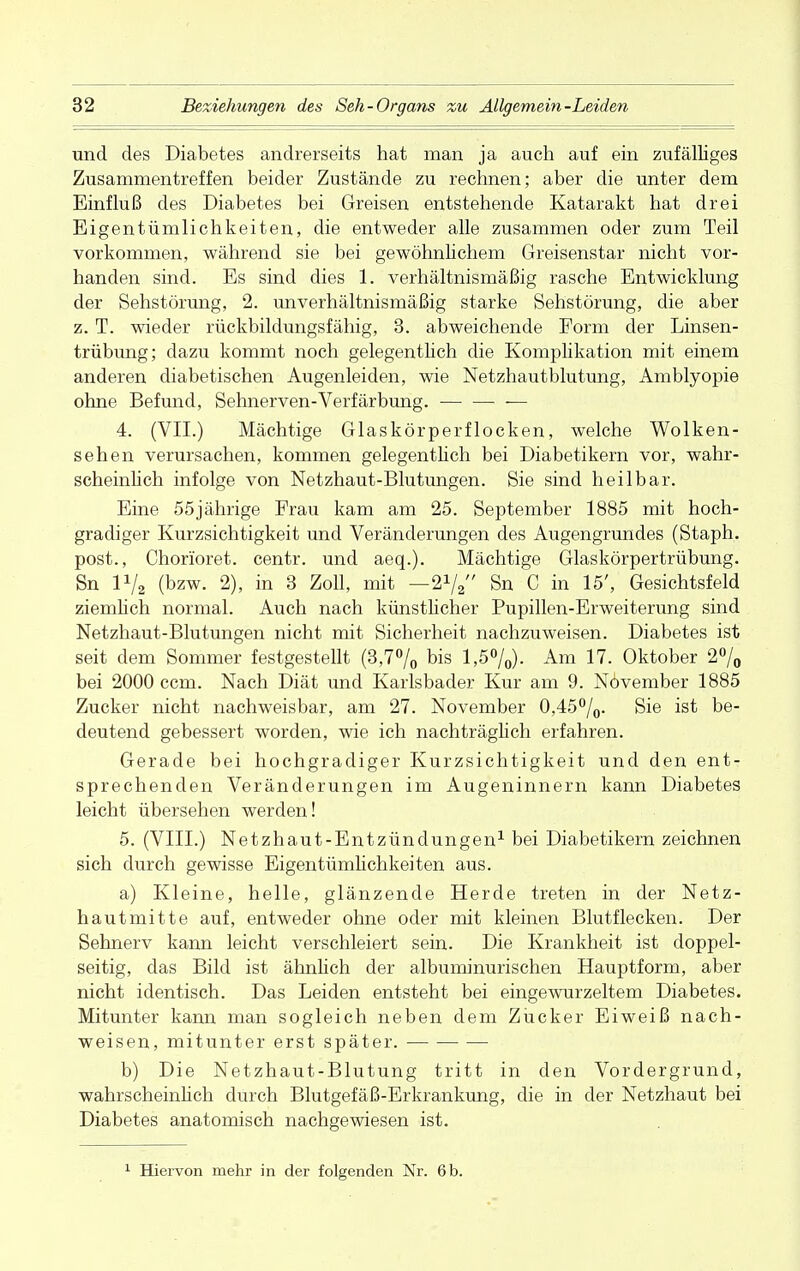 und des Diabetes andrerseits hat man ja auch auf ein zufälliges Zusammentreffen beider Zustände zu rechnen; aber die unter dem Einfluß des Diabetes bei Greisen entstehende Katarakt hat drei Eigentümlichkeiten, die entweder alle zusammen oder zum Teil vorkommen, während sie bei gewöhnlichem Greisenstar nicht vor- handen sind. Es sind dies 1. verhältnismäßig rasche Entwicklung der Sehstörung, 2. unverhältnismäßig starke Sehstörung, die aber z. T. wieder rückbildungsfähig, 3. abweichende Form der Linsen- trübung; dazu kommt noch gelegentlich die Komplikation mit einem anderen diabetischen Augenleiden, wie Netzhautblutung, Amblyopie ohne Befund, Sehnerven-Verfärbung. 4. (VII.) Mächtige Glaskörperflocken, welche Wolken- sehen verursachen, kommen gelegentlich bei Diabetikern vor, wahr- scheinlich infolge von Netzhaut-Blutungen. Sie sind heilbar. Eine 55jährige Frau kam am 25. September 1885 mit hoch- gradiger Kurzsichtigkeit und Veränderungen des Augengrundes (Staph. post., Chorioret. centr. und aeq.). Mächtige Glaskörpertrübung. Sn P/2 (bzw. 2), in 3 Zoll, mit — Sn C in 15', Gesichtsfeld ziemlich normal. Auch nach künstlicher Pupillen-Erweiterung sind Netzhaut-Blutungen nicht mit Sicherheit nachzuweisen. Diabetes ist seit dem Sommer festgestellt (3,7% bis 1,5%). Am 17. Oktober 2% bei 2000 ccm. Nach Diät und Karlsbader Kur am 9. Növember 1885 Zucker nicht nachweisbar, am 27. November 0,45%. Sie ist be- deutend gebessert worden, wie ich nachträglich erfahren. Gerade bei hochgradiger Kurzsichtigkeit und den ent- sprechenden Veränderungen im Augeninnern kann Diabetes leicht übersehen werden! 5. (VIII.) Netzhaut-Entzündungen1 bei Diabetikern zeichnen sich durch gewisse Eigentümlichkeiten aus. a) Kleine, helle, glänzende Herde treten in der Netz- hautmitte auf, entweder ohne oder mit kleinen Blutflecken. Der Sehnerv kann leicht verschleiert sein. Die Krankheit ist doppel- seitig, das Bild ist ähnlich der albuminurischen Hauptform, aber nicht identisch. Das Leiden entsteht bei eingewurzeltem Diabetes. Mitunter kann man sogleich neben dem Zücker Eiweiß nach- weisen, mitunter erst später. b) Die Netzhaut-Blutung tritt in den Vordergrund, wahrscheinlich durch Blutgefäß-Erkrankung, die in der Netzhaut bei Diabetes anatomisch nachgewiesen ist. Hiervon mehr in der folgenden Nr. 6b.