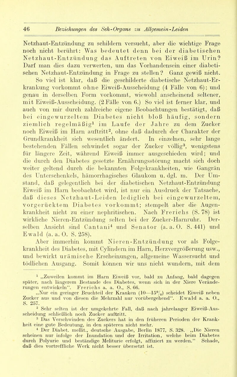 Netzhaut-Entzündung zu schildern versucht, aber die wichtige Frage noch nicht berührt: Was bedeutet denn bei der diabetischen Netzhaut-Entzündung das Auftreten von Eiweiß im Urin? Darf man dies dazu verwerten, um das Vorhandensein einer diabeti- schen Netzhaut-Entzündung in Frage zu stellen? Ganz gewiß nicht. So viel ist klar, daß die geschilderte diabetische Netzhaut-Er- krankung vorkommt ohne Eiweiß-Ausscheidung (4 Fälle von 6); und genau in derselben Form vorkommt, wiewohl anscheinend seltener, mit Eiweiß-Ausscheidung. (2 Fälle von 6.) So viel ist ferner klar, und auch von mir durch zahlreiche eigene Beobachtungen bestätigt, daß bei eingewurzeltem Diabetes nicht bloß häufig, sondern ziemlich regelmäßig1 im Laufe der Jahre zu dem Zucker noch Eiweiß im Harn auftritt2, ohne daß dadurch der Charakter der Grundkrankheit sich wesentlich ändert. In einzelnen, sehr lange bestehenden Fällen schwindet sogar der Zucker völlig3, wenigstens für längere Zeit, während Eiweiß immer ausgeschieden wird; und die durch den Diabetes gesetzte Ernährungsstörung macht sich doch weiter geltend durch die bekannten Folgekrankheiten, wie Gangrän des Unterschenkels, hämorrhagisches Glaukom u. dgl. m. Der Um- stand, daß gelegentlich bei der diabetischen Netzhaut-Entzündung Eiweiß im Harn beobachtet wird, ist nur ein Ausdruck der Tatsache, daß dieses Netzhaut-Leiden lediglich bei eingewurzeltem, vorgerücktem Diabetes vorkommt; stempelt aber die Augen- krankheit nicht zu einer nephritischen. Nach Frerichs (S. 78) ist wirkliche Nieren-Entzündung selten bei der Zucker-Harnruhr. Der- selben Ansicht sind Cantani4 und Senator (a. a. 0. S. 441) und Ewald (a. a. 0. S. 258). Aber immerhin kommt Nieren-Entzündung vor als Folge- krankheit des Diabetes, mit Cylindem im Harn, Herzvergrößerung usw., und bewirkt urämische Erscheinungen, allgemeine Wassersucht und tödlichen Ausgang. Somit können wir uns nicht wundern, mit dem 1 „Zuweilen kommt im Harn Eiweiß vor, bald zu Anfang, bald dagegen später, nach längerem Bestände des Diabetes, wenn sich in der Niere Verände- rungen entwickeln. Frerichs a. a. 0., S. 66. „Nur ein geringer Bruchteil der Kranken (10—15%) scheidet Eiweiß neben Zucker aus und von diesen die Mehrzahl nur vorübergehend. Ewald a. a. O., S. 257. 2 Sehr selten ist der umgekehrte Fall, daß nach jahrelanger Eiweiß-Aus- scheidung schließlich noch Zucker auftritt. 3 Das Verschwinden des Zuckers hat in den früheren Perioden der Krank- heit eine gute Bedeutung, in den späteren nicht mehr. 4 Der Diabet. mellit., deutsche Ausgabe, Berlin 1877, S. 328. „Die Nieren scheinen nur infolge der Inundation und der Irritation, welche beim Diabetes durch Polyurie und beständige Meliturie erfolgt, affiziert zu werden. Schade, daß dies vortreffliche Werk nicht besser übersetzt ist.
