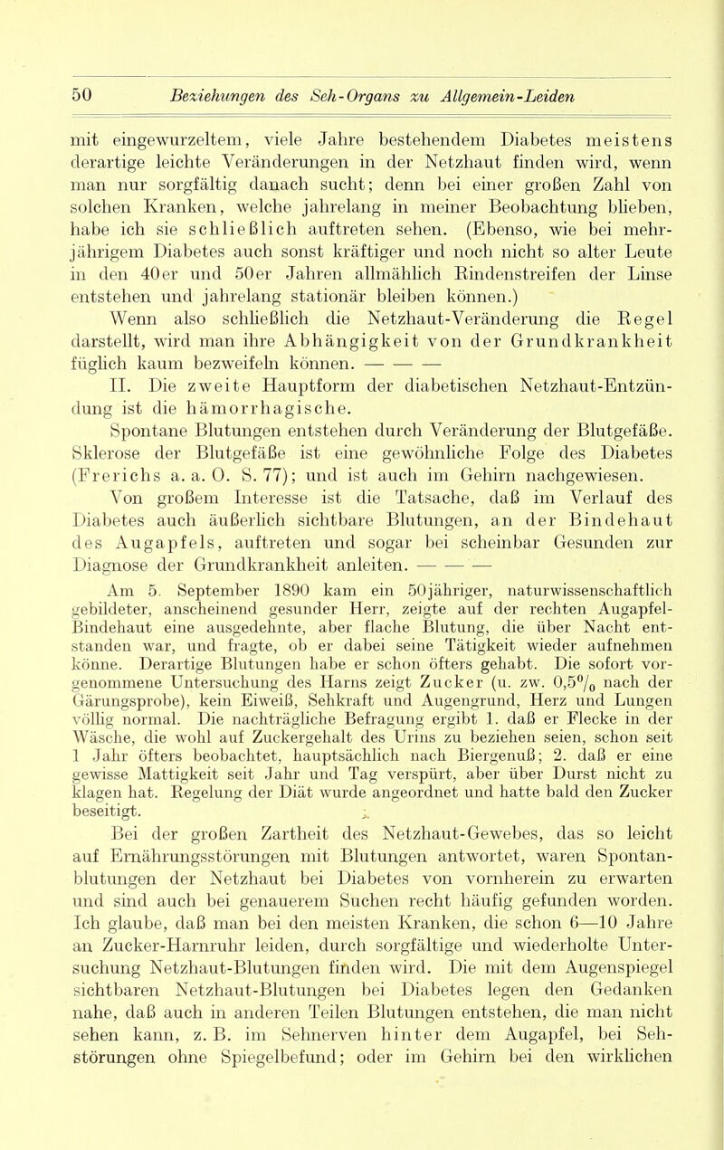 mit eingewurzeltem, viele Jahre bestehendem Diabetes meistens derartige leichte Veränderungen in der Netzhaut finden wird, wenn man nur sorgfältig danach sucht; denn bei einer großen Zahl von solchen Kranken, welche jahrelang in meiner Beobachtung blieben, habe ich sie schließlich auftreten sehen. (Ebenso, wie bei mehr- jährigem Diabetes auch sonst kräftiger und noch nicht so alter Leute in den 40 er und 50 er Jahren allmählich Eindenstreifen der Linse entstehen und jahrelang stationär bleiben können.) Wenn also schließlich die Netzhaut-Veränderung die Eegel darstellt, wird man ihre Abhängigkeit von der Grundkrankheit füglich kaum bezweifeln können. II. Die zweite Hauptform der diabetischen Netzhaut-Entzün- dung ist die hämorrhagische. Spontane Blutungen entstehen durch Veränderung der Blutgefäße. Sklerose der Blutgefäße ist eine gewöhnliche Folge des Diabetes (Frerichs a.a.O. S. 77); und ist auch im Gehirn nachgewiesen. Von großem Interesse ist die Tatsache, daß im Verlauf des Diabetes auch äußerlich sichtbare Blutungen, an der Bindehaut des Augapfels, auftreten und sogar bei scheinbar Gesunden zur Diagnose der Grundkrankheit anleiten. — Am 5. September 1890 kam ein 50jähriger, naturwissenschaftlich gebildeter, anscheinend gesunder Herr, zeigte auf der rechten Augapfel- Bindehaut eine ausgedehnte, aber flache Blutung, die über Nacht ent- standen war, und fragte, ob er dabei seine Tätigkeit wieder aufnehmen könne. Derartige Blutungen habe er schon öfters gehabt. Die sofort vor- genommene Untersuchung des Harns zeigt Zucker (u. zw. 0,5% nach der Gärungsprobe), kein Eiweiß, Sehkraft und Augengrund, Herz und Lungen völlig normal. Die nachträgliche Befragung ergibt 1. daß er Flecke in der Wäsche, die wohl auf Zuckergehalt des Urins zu beziehen seien, schon seit 1 Jahr öfters beobachtet, hauptsächlich nach Biergenuß; 2. daß er eine gewisse Mattigkeit seit Jahr und Tag verspürt, aber über Durst nicht zu klagen hat. Regelung der Diät wurde angeordnet und hatte bald den Zucker beseitigt. i Bei der großen Zartheit des Netzhaut-Gewebes, das so leicht auf Ernährungsstörungen mit Blutungen antwortet, waren Spontan- blutungen der Netzhaut bei Diabetes von vornherein zu erwarten und sind auch bei genauerem Suchen recht häufig gefunden worden. Ich glaube, daß man bei den meisten Kranken, die schon 6—10 Jahre an Zucker-Harnruhr leiden, durch sorgfältige und wiederholte Unter- suchung Netzhaut-Blutungen finden wird. Die mit dem Augenspiegel sichtbaren Netzhaut-Blutungen bei Diabetes legen den Gedanken nahe, daß auch in anderen Teilen Blutungen entstehen, die man nicht sehen kann, z. B. im Sehnerven hinter dem Augapfel, bei Seh- störungen ohne Spiegelbefund; oder im Gehirn bei den wirklichen