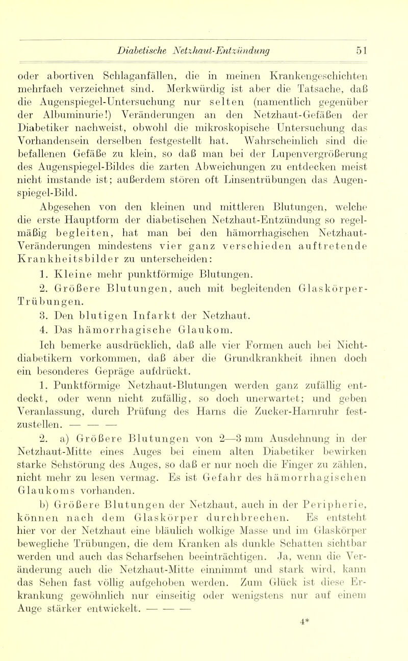 oder abortiven Schlaganfällen, die in meinen Krankengeschichten mehrfach verzeichnet sind. Merkwürdig ist aber die Tatsache, daß die Augenspiegel-Untersuchung nur selten (namentlich gegenüber der Albuminurie!) Veränderungen an den Netzhaut-Gefäßen der Diabetiker nachweist, obwohl die mikroskopische Untersuchung das Vorhandensein derselben festgestellt hat. Wahrscheinlich sind die befallenen Gefäße zu klein, so daß man bei der Lupenvergrößerung des Augenspiegel-Bildes die zarten Abweichungen zu entdecken meist nicht imstande ist; außerdem stören oft Linsentrübungen das Augen- spiegel-Bild. Abgesehen von den kleinen und mittleren Blutungen, welche die erste Hauptform der diabetischen Netzhaut-Entzündung so regel- mäßig begleiten, hat man bei den hämorrhagischen Netzhaut- Veränderungen mindestens vier ganz verschieden auftretende Krankheitsbilder zu unterscheiden: 1. Kleine mehr punktförmige Blutungen. 2. Größere Blutungen, auch mit begleitenden Glaskörper- Trübungen. 3. Den blutigen Infarkt der Netzhaut. 4. Das hämorrhagische Glaukom. Ich bemerke ausdrücklich, daß alle vier Formen auch bei Nicht- diabetikern vorkommen, daß aber die Grundkrankheit ihnen doch ein besonderes Gepräge aufdrückt. 1. Punktförmige Netzhaut-Blutungen werden ganz zufällig ent- deckt, oder wenn nicht zufällig, so doch unerwartet; und geben Veranlassung, durch Prüfung des Harns die Zucker-Harnruhr fest- zustellen. — — — 2. a) Größere Blutungen von 2—3 mm Ausdehnung in der Netzhaut-Mitte eines Auges bei einem alten Diabetiker bewirken starke Sehstörung des Auges, so daß er nur noch die Finger zu zählen, nicht mehr zu lesen vermag. Es ist Gefahr des hämorrhagischen Glaukoms vorhanden. b) Größere Blutungen der Netzhaut, auch in der Peripherie, können nach dem Glaskörper durchbrechen. Es entsteht hier vor der Netzhaut eine bläulich wolkige Masse und im Glaskörper bewegliche Trübungen, die dem Kranken als dunkle Schatten sichtbar werden und auch das Scharf sehen beeinträchtigen. Ja, wenn die Ver- änderung auch die Netzhaut-Mitte einnimmt und stark wird, kann das Sehen fast völlig aufgehoben werden. Zum Glück ist diese Er- krankung gewöhnlich nur einseitig oder wenigstens nur auf einem Auge stärker entwickelt. 4*