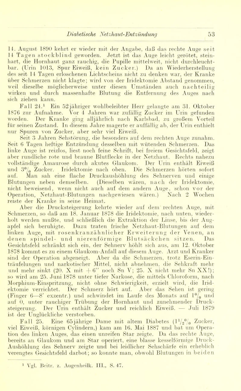 14. August 1890 kehrt er wieder mit der Angabe, daß das rechte Auge seit 14 Tagen stockblind geworden. Jetzt ist das Auge leicht gerötet, stein- hart, die Hornhaut ganz rauchig, die Pupille mittelweit, nicht durchleucht- bar. (Urin 1013, Spur Eiweiß, kein Zucker.) Da an Wiederherstellung des seit 14 Tagen erloschenen Lichtscheins nicht zu denken war, der Kranke über Schmerzen nicht klagte; wird von der Iridektomie Abstand genommen, weil dieselbe möglicherweise unter diesen Umständen auch nachteilig wirken und durch massenhafte Blutung die Entfernung des Auges nach sich ziehen kann. Fall 24.1 Ein 52 jähriger wohlbeleibter Herr gelangte am 31. Oktober 1876 zur Aufnahme. Vor 4 Jahren war zufällig Zucker im Urin gefunden worden. Der Kranke ging alljährlich nach Karlsbad, zu großem Vorteil für seinen Zustand. In diesem Jahre magerte er auffällig ab, der Urin enthielt nur Spuren von Zucker, aber sehr viel Eiweiß. Seit 3 Jahren Sehstörung, die besonders auf dem rechten Auge zunahm. Seit 6 Tagen heftige Entzündung desselben mit wütenden Schmerzen. Das linke Auge ist reizlos, liest noch feine Schrift, bei freiem Gesichtsfeld, zeigt aber rundliche rote und braune Blutflecke in der Netzhaut. Rechts nahezu vollständige Amaurose durch akutes Glaukom. Der Urin enthält Eiweiß und 3°/0 Zucker. Iridektomie nach oben. Die Schmerzen hörten sofort auf. Man sah eine flache Druckaushöhlung des Sehnerven und einige Blutungen neben demselben. (Dieselben wären, nach der Iridektomie, nicht beweisend, wenn nicht auch auf dem andern Auge, schon vor der Operation, Netzhaut-Blutungen nachgewiesen wären.) Nach 2 Wochen reiste der Kranke in seine Heimat. Aber die Drucksteigerung kehrte wieder auf dem rechten Auge, mit Schmerzen, so daß am 18. Januar 1878 die Iridektomie, nach unten, wieder- holt werden mußte, und schließlich die Extraktion der Linse, bis der Aug- apfel sich beruhigte. Dazu traten frische Netzhaut-Blutungen auf dem linken Auge, mit rosenkranzähnlicher Erweiterung der Venen, an denen spindel- und nierenförmige Blutsäckchen sitzen. Das Gesichtsfeld schränkt sich ein, der Sehnerv höhlt sich aus, am 12. Oktober 1878 kommt es zu einem Glaukom-Anfall auf diesem Auge. Arzt und Kranker sind der Operation abgeneigt. Aber da die Schmerzen, trotz Eserin-Em- träufelungen und narkotischer Mittel, nicht abnehmen, die Sehkraft mehr und mehr sinkt (20. X mit +6 noch Sn V; 25. X nicht mehr Sn XX!); so wird am 25. Juni 1878 unter tiefer Narkose, die mittels Chloroform, nach Morphium-Einspritzung, nicht ohne Schwierigkeit, erzielt wird, die Irid- ektomie verrichtet. Der Schmerz hört auf. Aber das Sehen ist gering (Finger 6—8' exzentr.) und schwindet im Laufe des Monats auf l°/0 und auf 0, unter rauchiger Trübung der Hornhaut und zunehmender Druck- steigerung. Der Urin enthält Zucker und reichlich Eiweiß. — Juli 1879 ist der Unglückliche verstorben. Fall 25. Eine 65jährige Dame mit altem Diabetes (l1/2°/o Zucker, viel Eiweiß, körnigen Cylindern,) kam am 16. Mai 1887 und bat um Opera- tion des linken Auges, das einen unreifen Star zeigte. Da das rechte Auge, bereits an Glaukom und am Star operiert, eine blasse kesseiförmige Druck- Aushöhlung des Sehnerv zeigte und bei leidlicher Sehschärfe ein erheblich verengtes Gesichtsfeld darbot; so konnte man, obwohl Blutungen in beiden