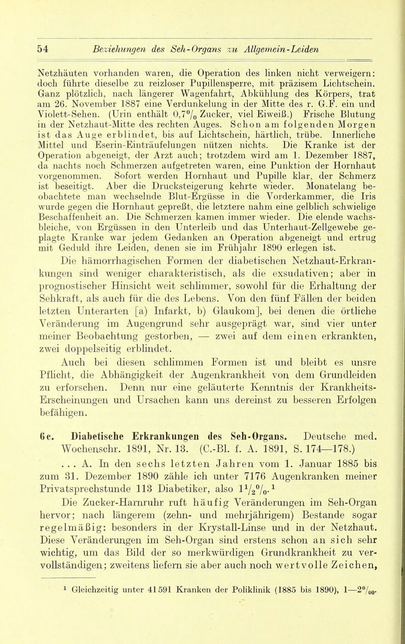 Netzhäuten vorhanden waren, die Operation des linken nicht verweigern: doch führte dieselbe zu reizloser Pupillensperre, mit präzisem Lichtschein. Ganz plötzlich, nach längerer Wagenfahrt, Abkühlung des Körpers, trat am 26. November 1887 eine Verdunkelung in der Mitte des r. G.F. ein und Violett-Sehen. (Urin enthält 0,7% Zucker, viel Eiweiß.) Frische Blutung in der Netzhaut-Mitte des rechten Auges. Schon am folgenden Morgen ist das Auge erblindet, bis auf Lichtschein, härtlich, trübe. Innerliche Mittel und Eserin-Einträufelungen nützen nichts. Die Kranke ist der Operation abgeneigt, der Arzt auch; trotzdem wird am 1. Dezember 1887, da nachts noch Schmerzen aufgetreten waren, eine Punktion der Hornhaut vorgenommen. Sofort werden Hornhaut und Pupille klar, der Schmerz ist beseitigt. Aber die Drucksteigerung kehrte wieder. Monatelang be- obachtete man wechselnde Blut-Ergüsse in die Vorderkammer, die Iris wurde gegen die Hornhaut gepreßt, die letztere nahm eine gelblich schwielige Beschaffenheit an. Die Schmerzen kamen immer wieder. Die elende wachs- bleiche, von Ergüssen in den Unterleib und das Unterhaut-Zellgewebe ge- plagte Kranke war jedem Gedanken an Operation abgeneigt und ertrug mit Geduld ihre Leiden, denen sie im Frühjahr 1890 erlegen ist. Die hämorrhagischen Formen der diabetischen Netzhaut-Erkran- kungen sind weniger charakteristisch, als die exsudativen; aber in prognostischer Hinsicht weit schlimmer, sowohl für die Erhaltung der Sehkraft, als auch für die des Lebens. Von den fünf Fällen der beiden letzten Unterarten [a) Infarkt, b) Glaukom], bei denen die örtliche Veränderung im Augengrund sehr ausgeprägt war, sind vier unter meiner Beobachtung gestorben, — zwei auf dem einen erkrankten, zwei doppelseitig erblindet. Auch bei diesen schlimmen Formen ist und bleibt es unsre Pflicht, die Abhängigkeit der Augenkrankheit von dem Grundleiden zu erforschen. Denn nur eine geläuterte Kenntnis der Krankheits- Erscheinungen und Ursachen kann uns dereinst zu besseren Erfolgen befähigen. 6c. Diabetische Erkrankungen des Seh-Organs. Deutsche med. Wochenschr. 1891, Nr. 13. (C.-Bl. f. A. 1891, S. 174—178.) . . . A. In den sechs letzten Jahren vom 1. Januar 1885 bis zum 31. Dezember 1890 zähle ich unter 7176 Augenkranken meiner Privatsprechstunde 113 Diabetiker, also l1/2%-1 Die Zucker-Harnruhr ruft häufig Veränderungen im Seh-Organ hervor; nach längerem (zehn- und mehrjährigem) Bestände sogar regelmäßig: besonders in der Krystall-Linse und in der Netzhaut. Diese Veränderungen im Seh-Organ sind erstens schon an sich sehr wichtig, um das Bild der so merkwürdigen Grundkrankheit zu ver- vollständigen; zweitens liefern sie aber auch noch wertvolle Zeichen, 1 Gleichzeitig unter 41591 Kranken der Poliklinik (1885 bis 1890), 1—2°/(