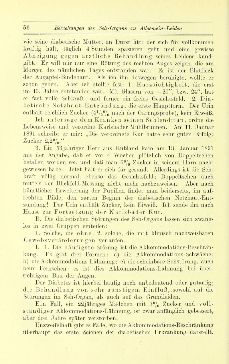 wie seine diabetische Mutter, an Durst litt; der sich für vollkommen kräftig hält, täglich 4 Stunden spazieren geht und eine gewisse Abneigung gegen ärztliche Behandlung seines Leidens kund- gibt. Er will mir nur eine Eötung des rechten Auges zeigen, die am Morgen des nämlichen Tages entstanden war. Es ist der Blutfleck der Augapfel-Bindehaut. Als ich ihn deswegen beruhigte, wollte er schon gehen. Aber ich stellte fest: 1. Kurzsichtigkeit, die erst im 40. Jahre entstanden war. Mit Gläsern von —20, bzw. 24, hat er fast volle Sehkraft; und ferner ein freies Gesichtsfeld. 2. Dia- betische Netzhaut-Entzündung, die erste Hauptform. Der Urin enthält reichlich Zucker °/0 nach der Gärungsprobe), kein Eiweiß. Ich untersage dem Kranken seinen Schlendrian, ordne die Lebensweise und verordne Karlsbader Mühlbrunnen. Am 11. Januar 1891 schreibt er mir: „Die verordnete Kur hatte sehr guten Erfolg; Zucker 2,2%. 3. Ein 53jähriger Herr aus Bußland kam am 13. Januar 1891 mit der Angabe, daß er vor 4 Wochen plötzlich von Doppeltsehen befallen worden sei, und daß man 6°/0 Zucker in seinem Harn nach- gewiesen habe. Jetzt hält er sich für gesund. Allerdings ist die Seh- kraft völlig normal, ebenso das Gesichtsfeld; Doppeltsehen auch mittels der Blickfeld-Messung nicht mehr nachzuweisen. Aber nach künstlicher Erweiterung der Bupillen findet man beiderseits, im auf- rechten Bilde, den zarten Beginn der diabetischen Netzhaut-Ent- zündung! Der Urin enthält Zucker, kein Eiweiß. Ich sende ihn nach Hause zur Fortsetzung der Karlsbader Kur. B. Die diabetischen Störungen des Seh-Organs lassen sich zwang- los in zwei Gruppen einteilen: 1. Solche, die ohne, 2. solche, die mit klinisch nachweisbaren Gewebsveränderungen verlaufen. I. 1. Die häufigste Störung ist die Akkommodations-Beschrän- kung. Es gibt drei Formen: a) die Akkommodations-Schwäche; b) die Akkommodations-Lähmung; c) die scheinbare Sehstörung, auch beim Fernsehen: es ist dies Akkommodations-Lähmung bei über- sichtigem Bau der Augen. Der Diabetes ist hierbei häufig noch unbedeutend oder gutartig; die Behandlung von sehr günstigem Einfluß,.sowohl auf die Störungen im Seh-Organ, als auch auf das Grundleiden. Ein Fall, ein 22jähriges Mädchen mit 7% Zucker und voll- ständiger Akkommodations-Lähmung, ist zwar anfänglich gebessert, aber drei Jahre später verstorben. Unzweifelhaft gibt es Fälle, wo die Akkommodations-Beschränkung überhaupt das erste Zeichen der diabetischen Erkrankung darstellt.