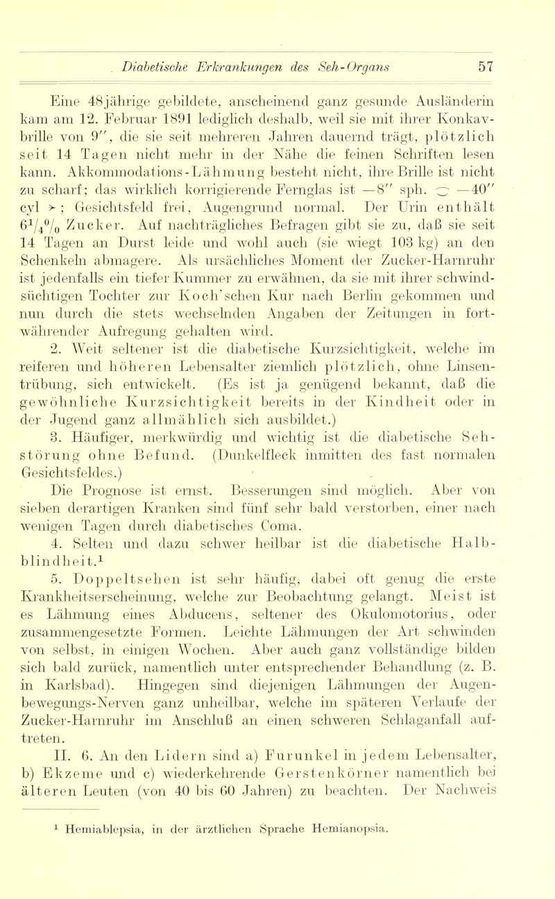 Eine 48jährige gebildete, anscheinend ganz gesunde Ausländerin kam am 12. Februar 1891 lediglich deshalb, weil sie mit ihrer Konkav- brille von 9, die sie seit mehreren Jahren dauernd trägt, plötzlich seit 14 Tagen nicht mehr in der Nähe die feinen Schriften lesen kann. Akkommodation- Lähmung besteht nicht, ihre Brille ist nicht zu scharf; das wirklich korrigierende Fernglas ist —8 sph. c —40 cyl >; Gesichtsfeld frei, Augengrund normal. Der Urin enthält 6V4°/o Zucker. Auf nachträgliches Befragen gibt sie zu, daß sie seit 14 Tagen an Durst leide und wohl auch (sie wiegt 103 kg) an den Schenkeln abmagere. Als ursächliches Moment der Zucker-Harnruhr ist jedenfalls ein tiefer Kummer zu erwähnen, da sie mit ihrer schwind- süchtigen Tochter zur Koch'sehen Kur nach Berlin gekommen und nun durch die stets wechselnden Angaben der Zeitungen in fort- währender Aufregung gehalten wird. 2. Weit seltener ist die diabetische Kurzsichtigkeit, welche im reiferen und höheren Lebensalter ziemlich plötzlich, ohne Linsen- trübung, sich entwickelt. (Es ist ja genügend bekannt, daß die gewöhnliche Kurzsichtigkeit bereits in der Kindheit oder in der Jugend ganz allmählich sich ausbildet.) 3. Häufiger, merkwürdig und wichtig ist die diabetische Seh- störung ohne Befund. (Dunkelfleck inmitten des fast normalen Gesichtsfeldes.) Die Prognose ist ernst. Besserungen sind möglich. Aber von sieben derartigen Kranken sind fünf sehr bald verstorben, einer nach wenigen Tagen durch diabetisches Coma. 4. Selten und dazu schwer heilbar ist die diabetische Halb- blindheit.1 5. Doppeltsehen ist sehr häufig, dabei oft genug die erste Krankheitserscheinung, welche zur Beobachtung gelangt. Meist ist es Lähmung eines Abducens, seltener des Okulomotorius, oder zusammengesetzte Formen. Leichte Lähmungen der Art schwinden von selbst, in einigen Wochen. Aber auch ganz vollständige bilden sich bald zurück, namentlich unter entsprechender Behandlung (z. B. in Karlsbad). Hingegen sind diejenigen Lähmungen der Augen- bewegungs-Nerven ganz unheilbar, welche im späteren Verlaufe der Zucker-Harnruhr im Anschluß an einen schweren Schlaganfall auf- treten. II. 6. An den Lidern sind a) Furunkel in jedem Lebensalter, b) Ekzeme und c) wiederkehrende Gerstenkörner namentlich bei älteren Leuten (von 40 bis 60 Jahren) zu beachten. Der Nachweis Hemiablepsia, in der ärztlichen Sprache Hemianopsia.