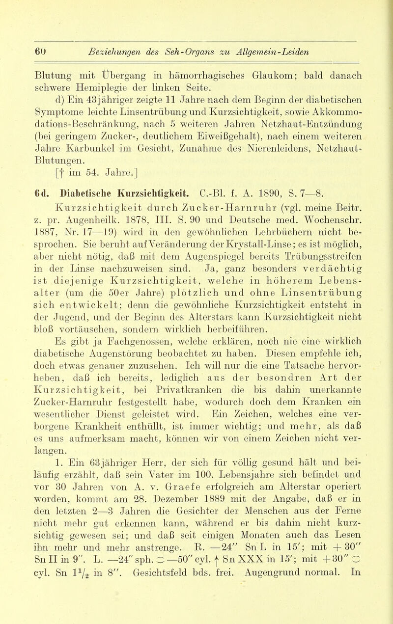 Blutung mit Übergang in hämorrhagisches Glaukom; bald danach schwere Hemiplegie der linken Seite. d) Bin 43 jähriger zeigte 11 Jahre nach dem Beginn der diabetischen Symptome leichte Linsentrübung und Kurzsichtigkeit, sowie Akkommo- dations-Beschränkung, nach 5 weiteren Jahren Netzhaut-Entzündung (bei geringem Zucker-, deutlichem Eiweißgehalt), nach einem weiteren Jahre Karbunkel im Gesicht, Zunahme des Nierenleidens, Netzhaut- Blutungen. [f im 54. Jahre.] 6d. Diabetische Kurzsichtigkeit. C.-Bl. f. A. 1890, S. 7—8. Kurzsichtigkeit durch Zucker-Harnruhr (vgl. meine Beitr. z. pr. Augenheilk. 1878, III. S. 90 und Deutsche med. Wochenschr. 1887, Nr. 17—19) wird in den gewöhnlichen Lehrbüchern nicht be- sprochen. Sie beruht auf Veränderung derKrystall-Linse; es ist möglich, aber nicht nötig, daß mit dem Augenspiegel bereits Trübungsstreifen in der Linse nachzuweisen sind. Ja, ganz besonders verdächtig ist diejenige Kurzsichtigkeit, welche in höherem Lebens- alter (um die 50er Jahre) plötzlich und ohne Linsentrübung sich entwickelt; denn die gewöhnliche Kurzsichtigkeit entsteht in der Jugend, und der Beginn des Alterstars kann Kurzsichtigkeit nicht bloß vortäuschen, sondern wirklich herbeiführen. Es gibt ja Fachgenossen, welche erklären, noch nie eine wirklich diabetische Augenstörung beobachtet zu haben. Diesen empfehle ich, doch etwas genauer zuzusehen. Ich will nur die eine Tatsache hervor- heben, daß ich bereits, lediglich aus der besondren Art der Kurzsichtigkeit, bei Privatkranken die bis dahin unerkannte Zucker-Harnruhr festgestellt habe, wodurch doch dem Kranken ein wesentlicher Dienst geleistet wird. Ein Zeichen, welches eine ver- borgene Krankheit enthüllt, ist immer wichtig; und mehr, als daß es uns aufmerksam macht, können wir von einem Zeichen nicht ver- langen. 1. Ein 63jähriger Herr, der sich für völlig gesund hält und bei- läufig erzählt, daß sein Vater im 100. Lebensjahre sich befindet und vor 30 Jahren von A. v. Graefe erfolgreich am Alterstar operiert worden, kommt am 28. Dezember 1889 mit der Angabe, daß er in den letzten 2—3 Jahren die Gesichter der Menschen aus der Ferne nicht mehr gut erkennen kann, während er bis dahin nicht kurz- sichtig gewesen sei; und daß seit einigen Monaten auch das Lesen ihn mehr und mehr anstrenge. B. —24 Sn L in 15'; mit +30 Sn II in 9. L. —24 sph. C —50 cyl. f Sn XXX in 15'; mit +30 C cyl. Sn P/2 in 8. Gesichtsfeld bds. frei. Augengrund normal. In