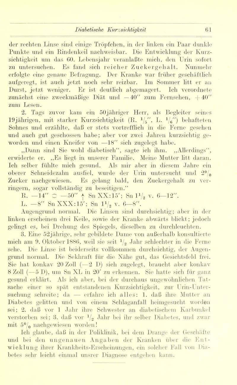 der rechten Linse sind einige Tröpfchen, in der Unken ein Paar dunkle Punkte und ein Rindenkeil nachweisbar. Die Entwicklung der Kurz- sichtigkeit um das 60. Lebensjahr veranlaßte mich, den Urin sofort zu untersuchen. Es fand sich reicher Zuckergehalt. Nunmehr erfolgte eine genaue Befragung. Der Kranke war früher geschäftlich aufgeregt, ist auch jetzt noch sehr reizbar. Im Sommer litt er an Durst, jetzt weniger. Er ist deutlich abgemagert. Ich verordnete zunächst eine zweckmäßige Diät und —40 zum Fernsehen, +40 zum Lesen. 2. Tags zuvor kam ein 50jähriger Herr, als Begleiter seines 19jährigen, mit starker Kurzsichtigkeit (R. L. behafteten Sohnes und erzählte, daß er stets vortrefflich in die Ferne gesehen und auch gut geschossen habe; aber vor zwei Jahren kurzsichtig ge- worden und einen Kneifer von —18 sich zugelegt habe. „Dann sind Sie wohl diabetisch, sagte ich ihm. „Allerdings, erwiderte er. „Es hegt in unserer Familie. Meine Mutter litt daran. Ich selber fühlte mich gesund. Als mir aber in diesem Jahre ein oberer Schneidezahn ausfiel, wurde der Urin untersucht und 2% Zucker nachgewiesen. Es gelang bald, den Zuckergehalt zu ver- ringern, sogar vollständig zu beseitigen. R. —14 C —50 ) SnXX:15'; Sn l1/., v. 6—12. L. —8 SnXXX:15'; Sn 1*/, v. 6—8. Augengrund normal. Die Linsen sind durchsichtig; aber in der linken erscheinen drei Keile, sowie der Kranke abwärts blickt; jedoch gelingt es, bei Drehung des Spiegels, dieselben zu durchleuchten. 3. Eine 52jährige, sehr gebildete Dame von außerhalb konsultierte mich am 9. Oktober 1886, weil sie seit 1/2 Jahr schlechter in die Ferne sehe. Die Linse ist beiderseits vollkommen durchsichtig, der Augen- grund normal. Die Sekhraft für die Nähe gut, das Gesichtsfeld frei. Sie hat konkav 20 Zoll (—2 D) sich zugelegt, braucht aber konkav 8 Zoll (—5 D), um Sn XL in 20' zu erkennen. Sie hatte sich für ganz gesund erklärt. Als ich aber, bei der durchaus ungewöhnlichen Tat- sache einer so spät entstandenen Kurzsichtigkeit, zur Urin-Unter- suchung schreite; da — erfahre ich alles: 1. daß ihre Mutter an Diabetes gelitten und von einem Schlaganfall heimgesucht worden sei; 2. daß vor 1 Jahr ihre Schwester an diabetischem Karbunkel verstorben sei; 3. daß vor V2 Jahr bei ihr selber Diabetes, und zwar mit 5°/0 nachgewiesen worden! Ich glaube, daß in der Poliklinik, bei dem Drange der Geschäfte und bei den ungenauen Angaben der Kranken über die Ent- wicklung ihrer Krankheits-Erscheinungen, ein solcher Fall von Dia- betes sehr leicht einmal unsrer Diagnose entgehen kann.