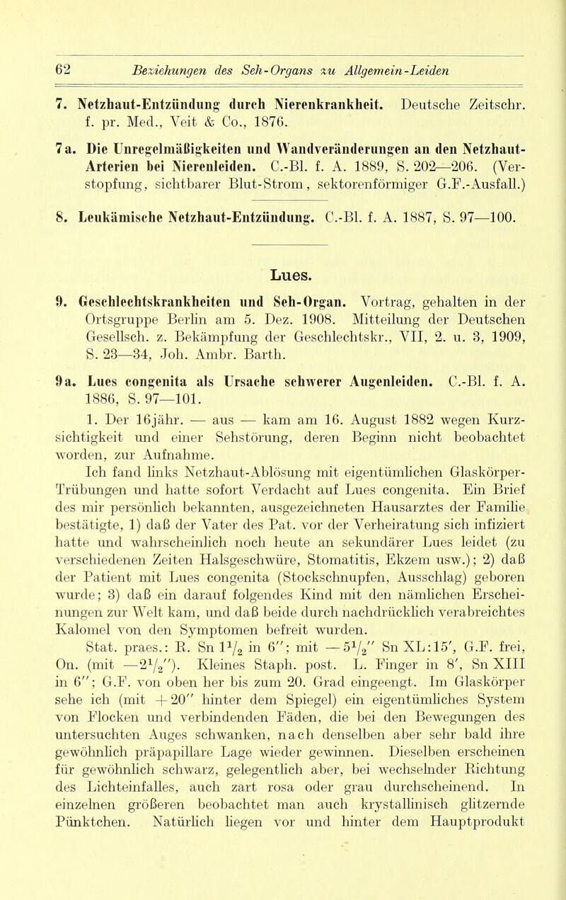 7. Netzhaut-Entzündung durch Nierenkrankheit. Deutsche Zeitschr. f. pr. Med., Veit & Co., 1876. 7 a. Die Unregelmäßigkeiten und Wandveränderungen an den Netzhaut- Arterien bei Nierenleiden. C.-Bl. f. A. 1889, S. 202—206. (Ver- stopfung, sichtbarer Blut-Strom, sektorenförmiger G.F.-Ausfall.) 8. Leukämische Netzhaut-Entzündung. C.-Bl. f. A. 1887, S. 97—100. Lues. 9. Geschlechtskrankheiten und Seh-Organ. Vortrag, gehalten in der Ortsgruppe Berlin am 5. Dez. 1908. Mitteilung der Deutschen Gesellsch. z. Bekämpfung der Geschlechtskr., VII, 2. u. 3, 1909, S. 23—34, Joh. Ambr. Barth. 9a. Lues congenita als Ursache schwerer Augenleiden. C.-Bl. f. A. 1886, S. 97—101. 1. Der 16jähr. — aus — kam am 16. August 1882 wegen Kurz- sichtigkeit und einer Sehstörung, deren Beginn nicht beobachtet worden, zur Aufnahme. Ich fand links Netzhaut-Ablösung mit eigentümlichen Glaskörper- Trübungen und hatte sofort Verdacht auf Lues congenita. Ein Brief des mir persönlich bekannten, ausgezeichneten Hausarztes der Familie bestätigte, 1) daß der Vater des Pat. vor der Verheiratung sich infiziert hatte und wahrscheinlich noch heute an sekundärer Lues leidet (zu verschiedenen Zeiten Halsgeschwüre, Stomatitis, Ekzem usw.); 2) daß der Patient mit Lues congenita (Stockschnupfen, Ausschlag) geboren wurde; 3) daß ein darauf folgendes Kind mit den nämlichen Erschei- nungen zur Welt kam, und daß beide durch nachdrücklich verabreichtes Kalomel von den Symptomen befreit wurden. Stat. praes.: E. Sn P/2 in 6; mit — 51/2 SnXL:15', G.F. frei, On. (mit —21/«)- Kleines Staph. post. L. Finger in 8', Sn XIII in 6; G.F. von oben her bis zum 20. Grad eingeengt. Im Glaskörper sehe ich (mit + 20 hinter dem Spiegel) ein eigentümliches System von Flocken und verbindenden Fäden, die bei den Bewegungen des untersuchten Auges schwanken, nach denselben aber sehr bald ihre gewöhnlich präpapillare Lage wieder gewinnen. Dieselben erscheinen für gewöhnlich schwarz, gelegentlich aber, bei wechselnder Kichtung des Lichteinfalles, auch zart rosa oder grau durchscheinend. In einzelnen größeren beobachtet man auch krystallinisch glitzernde Pünktchen. Natürlich hegen vor und hinter dem Hauptprodukt