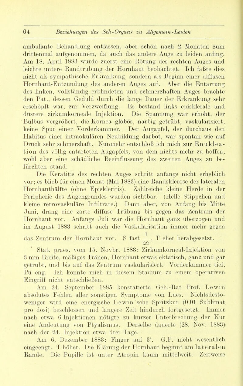 ambulante Behandlung entlassen, aber schon nach 2 Monaten zum drittenmal aufgenommen, da auch das andere Auge zu leiden anfing. Am 18. April 1883 wurde zuerst eine Eötung des rechten Auges und leichte untere Eandtrübung der Hornhaut beobachtet. Ich faßte dies nicht als sympathische Erkrankung, sondern als Beginn einer diffusen Hornhaut-Entzündung des anderen Auges auf. Aber die Entartung des linken, vollständig erblindeten und schmerzhaften Auges brachte den Pat., dessen Geduld durch die lange Dauer der Erkrankung sehr erschöpft war, zur Verzweiflung. Es bestand links episklerale und düstere zirkumkorneale Injektion. Die Spannung war erhöht, der Bulbus vergrößert, die Kornea globös, narbig getrübt, vaskularisiert, keine Spur einer Vorderkammer. Der Augapfel, der durchaus den Habitus einer intraokulären Neubildung darbot, war spontan wie auf Druck sehr schmerzhaft. Nunmehr entschloß ich mich zur Enuklea- tion des völlig entarteten Augapfels, von dem nichts mehr zu hoffen, wohl aber eine schädliche Beeinflussung des zweiten Auges zu be- fürchten stand. Die Keratitis des rechten Auges schritt anfangs nicht erheblich vor; es blieb für einen Monat (Mai 1883) eine Kandsklerose der lateralen Hornhauthälfte (ohne Episkleritis). Zahlreiche kleine Herde in der Peripherie des Augengrundes wurden sichtbar. (Helle Stippchen und kleine retrovaskuläre Infiltrate.) Dann aber, von Anfang bis Mitte Juni, drang eine zarte diffuse Trübung bis gegen das Zentrum der Hornhaut vor. Anfangs Juli war die Hornhaut ganz überzogen und im August 1883 schritt auch die Vaskularisation immer mehr gegen das Zentrum der Hornhaut vor. S fast —, T eher herabgesetzt. oo Stat. praes. vom 15. Novbr. 1883: Zirkumkorneal-Injektion von 3 mm Breite, mäßiges Tränen, Hornhaut etwas ektatisch, ganz und gar getrübt, und bis auf das Zentrum vaskularisiert. Vorderkammer tief, Pu eng. Ich konnte mich in diesem Stadium zu einem operativen Eingriff nicht entschließen. Am 24. September 1885 konstatierte Geh.-Eat Prof. Lewin absolutes Pehlen aller sonstigen Symptome von Lues. Nichtsdesto- weniger wird eine energische Lewin'sehe Spritzkur (0,01 Sublimat pro dosi) beschlossen und längere Zeit hindurch fortgesetzt. Immer nach etwa 6 Injektionen nötigte zu kurzer Unterbrechung der Kur eine Andeutung von Ptyalismus. Derselbe dauerte (28. Nov. 1883) nach der 24. Injektion etwa drei Tage. Am 6. Dezember 1883: Finger auf 3'. G.F. nicht wesentlich eingeengt. T höher. Die Klärung der Hornhaut beginnt am lateralen Kande. Die Pupille ist unter Atropin kaum mittelweit. Zeitweise