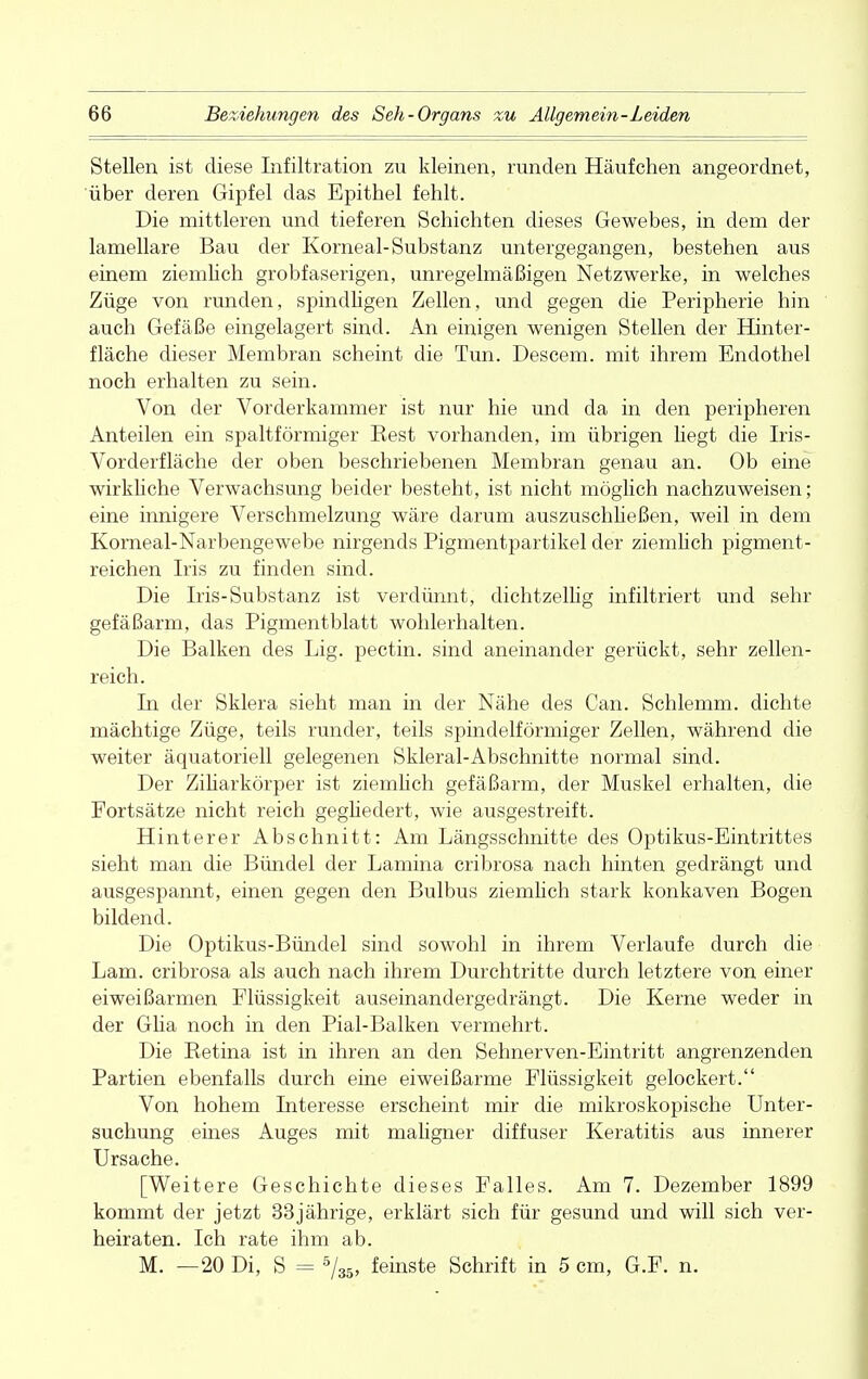 Stellen ist diese Iiifiltration zu kleinen, runden Häufchen angeordnet, über deren Gipfel das Epithel fehlt. Die mittleren und tieferen Schichten dieses Gewebes, in dem der lamellare Bau der Korneal-Substanz untergegangen, bestehen aus einem ziemlich grobfaserigen, unregelmäßigen Netzwerke, in welches Züge von runden, spindligen Zellen, und gegen die Peripherie hin auch Gefäße eingelagert sind. An einigen wenigen Stellen der Hinter- fläche dieser Membran scheint die Tun. Descem. mit ihrem Endothel noch erhalten zu sein. Von der Vorderkammer ist nur hie und da in den peripheren Anteilen ein spaltförmiger Eest vorhanden, im übrigen hegt die Iris- Vorderfläche der oben beschriebenen Membran genau an. Ob eine wirkliche Verwachsung beider besteht, ist nicht möglich nachzuweisen; eine innigere Verschmelzung wäre darum auszusehließen, weil in dem Korneal-Narbengewebe nirgends Pigmentpartikel der ziemlich pigment- reichen Iris zu finden sind. Die Iris-Substanz ist verdünnt, dichtzellig infiltriert und sehr gefäßarm, das Pigmentblatt wohlerhalten. Die Balken des Lig. pectin. sind aneinander gerückt, sehr zellen- reich. In der Sklera sieht man in der Nähe des Can. Schlemm, dichte mächtige Züge, teils runder, teils spindelförmiger Zellen, während die weiter äquatoriell gelegenen Skleral-Abschnitte normal sind. Der Ziliarkörper ist ziemlich gefäßarm, der Muskel erhalten, die Fortsätze nicht reich gegliedert, wie ausgestreift. Hinterer Abschnitt: Am Längsschnitte des Optikus-Eintrittes sieht man die Bündel der Lamina cribrosa nach hinten gedrängt und ausgespannt, einen gegen den Bulbus ziemlich stark konkaven Bogen bildend. Die Optikus-Bündel sind sowohl in ihrem Verlaufe durch die Lam. cribrosa als auch nach ihrem Durchtritte durch letztere von einer eiweißarmen Flüssigkeit auseinandergedrängt. Die Kerne weder in der Glia noch in den Pial-Balken vermehrt. Die Betina ist in ihren an den Sehnerven-Eintritt angrenzenden Partien ebenfalls durch eine eiweißarme Flüssigkeit gelockert. Von hohem Interesse erscheint mir die mikroskopische Unter- suchung eines Auges mit maligner diffuser Keratitis aus innerer Ursache. [Weitere Geschichte dieses Falles. Am 7. Dezember 1899 kommt der jetzt 33jährige, erklärt sich für gesund und will sich ver- heiraten. Ich rate ihm ab. M. —20 Di, S - 5/35, feinste Schrift in 5 cm, G.F. n.