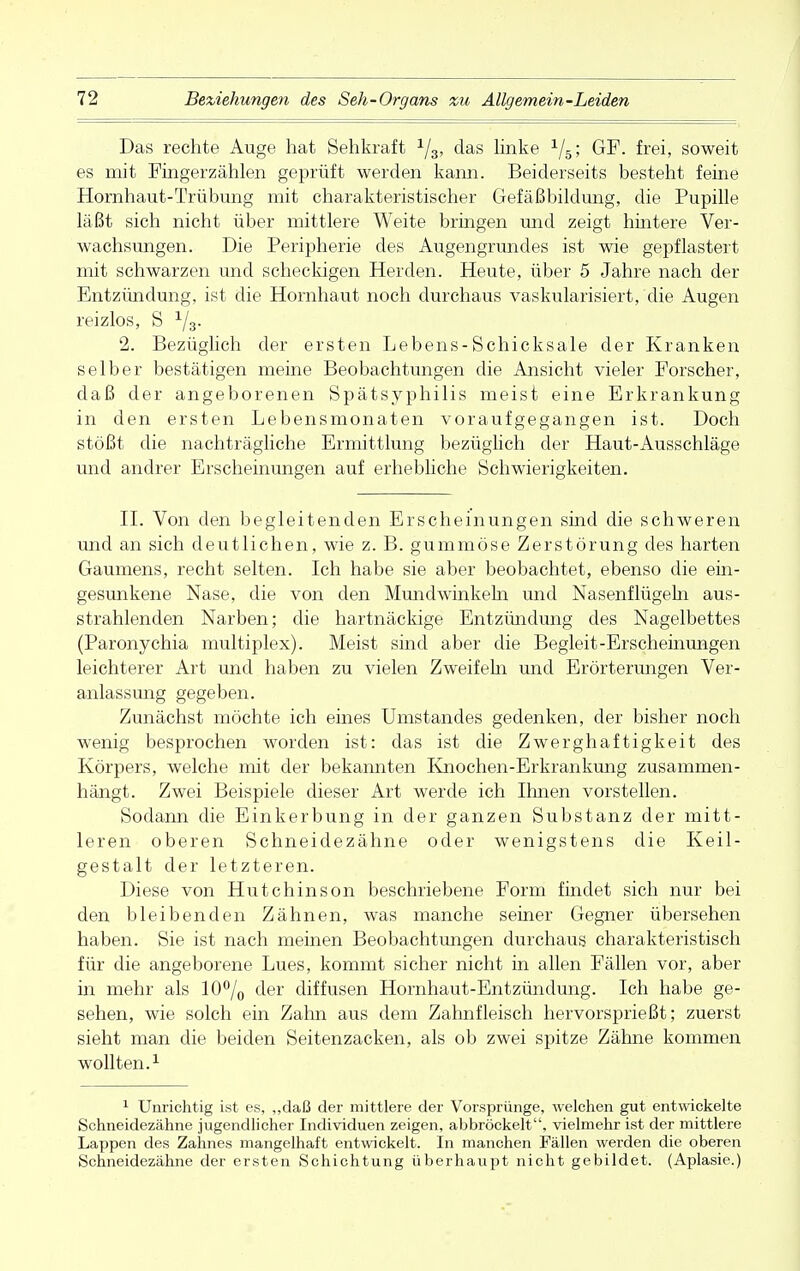 Das rechte Auge hat Sehkraft 1/3, das linke 1/5; GF. frei, soweit es mit Fingerzählen geprüft werden kann. Beiderseits besteht feine Hornhaut-Trübung mit charakteristischer Gefäßbildung, die Pupille läßt sich nicht über mittlere Weite bringen und zeigt hintere Ver- wachsungen. Die Peripherie des Augengrundes ist wie gepflastert mit schwarzen und scheckigen Herden. Heute, über 5 Jahre nach der Entzündung, ist die Hornhaut noch durchaus vaskularisiert, die Augen reizlos, S 2. Bezüglich der ersten Lebens-Schicksale der Kranken selber bestätigen meine Beobachtungen die Ansicht vieler Forscher, daß der angeborenen Spätsyphilis meist eine Erkrankung in den ersten Lebensmonaten voraufgegangen ist. Doch stößt die nachträgliche Ermittlung bezüglich der Haut-Ausschläge und andrer Erscheinungen auf erhebliche Schwierigkeiten. IL Von den begleitenden Erscheinungen sind die schweren und an sich deutlichen, wie z. B. gummöse Zerstörung des harten Gaumens, recht selten. Ich habe sie aber beobachtet, ebenso die ein- gesunkene Nase, die von den Mundwinkeln und Nasenflügeln aus- strahlenden Narben; die hartnäckige Entzündung des Nagelbettes (Paronychia multiplex). Meist sind aber die Begleit-Erscheinungen leichterer Art und haben zu vielen Zweifeln und Erörterungen Ver- anlassung gegeben. Zunächst möchte ich eines Umstandes gedenken, der bisher noch wenig besprochen worden ist: das ist die Zwerghaftigkeit des Körpers, welche mit der bekannten Knochen-Erkrankung zusammen- hängt. Zwei Beispiele dieser Art werde ich Ihnen vorstellen. Sodann die Einkerbung in der ganzen Substanz der mitt- leren oberen Schneidezähne oder wenigstens die Keil- gestalt der letzteren. Diese von Hutchinson beschriebene Form findet sich nur bei den bleibenden Zähnen, was manche seiner Gegner übersehen haben. Sie ist nach meinen Beobachtungen durchaus charakteristisch für die angeborene Lues, kommt sicher nicht in allen Fällen vor, aber in mehr als 10°/0 der diffusen Hornhaut-Entzündung. Ich habe ge- sehen, wie solch ein Zahn aus dem Zahnfleisch hervorsprießt; zuerst sieht man die beiden Seitenzacken, als ob zwei spitze Zähne kommen wollten.1 1 Unrichtig ist es, „daß der mittlere der Vorsprünge, welchen gut entwickelte Schneidezähne jugendlicher Individuen zeigen, abbröckelt, vielmehr ist der mittlere Lappen des Zahnes mangelhaft entwickelt. In manchen Fällen werden die oberen Schneidezähne der ersten Schichtung überhaupt nicht gebildet. (Aplasie.)