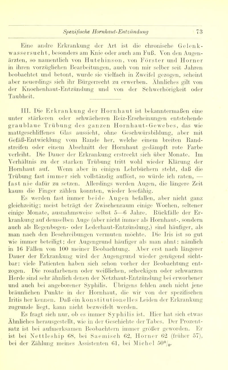 Eine andre Erkrankung der Art ist die chronische Gelenk- wasser sucht, besonders am Knie oder auch am Fuß. Von den Augen- ärzten, so namentlich von Hutchinson, von Förster und Horner in ihren vorzüglichen Bearbeitungen, auch V021 mir selber seit Jahren beobachtet und betont, wurde sie vielfach in Zweifel gezogen, scheint aber neuerdings sich ihr Bürgerrecht zu erwerben. Ähnliches gilt von der Knochenhaut-Entzündung und von der Schwerhörigkeit oder Taubheit. III. Die Erkrankung der Hornhaut ist bekanntermaßen eine unter stärkeren oder schwächeren Beiz-Erscheinungen entstehende graublaue Trübung des ganzen Hornhaut-Gewebes, das wie mattgeschliffenes (das aussieht, ohne Geschwürsbildung, aber mit Gefäß-Entwicklung vom Bande her, welche einem breiten Band- streifen oder einem Abschnitt der Hornhaut gedämpft rote Farbe verleiht. Die Dauer der Erkrankung erstreckt sich über Monate. Im Verhältnis zu der starken Trübung tritt wohl wieder Klärimg der Hornhaut auf. Wenn aber in einigen Lehrbüchern steht, daß die Trübung fast immer sich vollständig auflöst, so würde ich raten, - fast nie dafür zu setzen. Allerdings werden Augen, die längere Zeit kaum die Finger zählen konnten, wieder lesefähig. Es werden fast immer beide Augen befallen, aber nicht ganz gleichzeitig; meist beträgt der Zwischenraum einige Wochen, seltener einige Monate, ausnahmsweise selbst 5—6 Jahre. Bückfälle der Er- krankung auf demselben Auge (aber nicht immer als Hornhaut-, sondern auch als Begenbogen- oder Leclerhaut-Entzündung,) sind häufiger, als man nach den Beschreibungen vermuten möchte. Die Iris ist so gut wie immer beteiligt; der Augengrund häufiger als man ahnt: nämlich in 16 Fällen von 100 meiner Beobachtung. Aber erst nach längerer Dauer der Erkrankung wird der Augengrund wieder genügend sicht- bar: viele Patienten haben sich schon vorher der Beobachtung ent- zogen. Die rosafarbenen oder weißlichen, scheckigen oder schwarzen Herde sind sehr ähnlich denen der Netzhaut-Entzündimg bei erworbener und auch bei angeborener Syphilis. Übrigens fehlen auch nicht jene bräunlichen Punkte in der Hornhaut, die wir von der spezifischen Iritis her kennen. Daß ein konstitutionelles Leiden der Erkrankimg zugrunde liegt, kann nicht bezweifelt werden. Es fragt sich nur, ob es immer Syphilis ist. Hier hat sich etwas Ähnliches herausgestellt, wie in der Geschichte der Tabes. Der Prozent- satz ist bei aufmerksamen Beobachtern immer größer geworden. Er ist bei Nettleship 68, bei Saemisch 62, Horner 6'2 (früher 57). bei der Zählung meines Assistenten 61, bei Michel 50°/0.