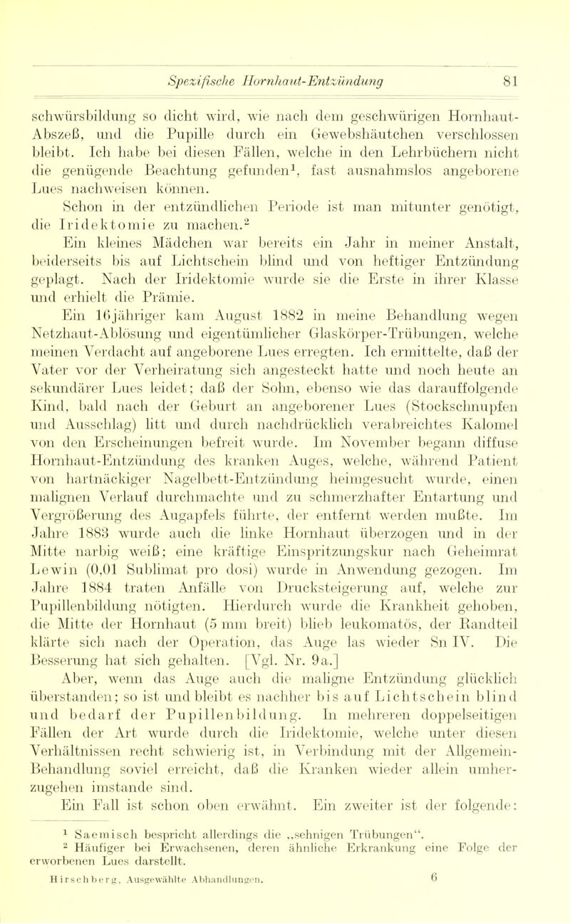 8] schwürsbildung so dicht wird, wie nach dem geschwürigen Hornhaut- Abszeß, und die Pupille durch ein Gewebshäutchen verschlossen bleibt. Ich habe bei diesen Fällen, welche in den Lehrbüchern nicht die genügende Beachtung gefunden1, fast ausnahmslos angeborene Lues nachweisen können. Schon in der entzündlichen Periode ist man mitunter genötigt, die Iridektomie zu machen.2 Ein kleines Mädchen war bereits ein Jahr in meiner Anstalt, beiderseits bis auf Lichtschein blind und von heftiger Entzündung geplagt. Nach der Iridektomie wurde sie die Erste in ihrer Klasse und erhielt die Prämie. Ein 16jähriger kam August 1882 in meine Behandlung wegen Netzhaut-Ablösung und eigentümlicher Glaskörper-Trübungen, welche meinen Verdacht auf angeborene Lues erregten. Ich ermittelte, daß der Vater vor der Verheiratung sich angesteckt hatte und noch heute an sekundärer Lues leidet; daß der Sohn, ebenso wie das darauffolgende Kind, bald nach der Geburt an angeborener Lues (Stockschnupfen und Ausschlag) litt und durch nachdrücklich verabreichtes Kalomel von den Erscheinungen befreit wurde. Im November begann diffuse Hornhaut-Entzündung des kranken Auges, welche, während Patient von hartnäckiger Nagelbett-Entzündung heimgesucht wurde, einen malignen Verlauf durchmachte und zu schmerzhafter Entartung und Vergrößerimg des Augapfels führte, der entfernt werden mußte. Im Jahre 1883 wurde auch die linke Hornhaut überzogen und in der Mitte narbig weiß; eine kräftige Einspritzungskur nach Geheimrat Lewin (0,01 Sublimat pro dosi) wurde in Anwendimg gezogen. Im Jahre 1884 traten Anfälle von Drucksteigerung auf, welche zur Pupillenbildung nötigten. Hierdurch wurde die Krankheit gehoben, die Mitte der Hornhaut (5 mm breit) blieb leukomatös, der Bandteil klärte sich nach der Operation, das Auge las wieder Sn IV. Die Besserung hat sich gehalten. [Vgl. Nr. 9a.] Aber, wenn das Auge auch die maligne Entzündung glücklich überstanden; so ist und bleibt es nachher bis auf Lichtschein blind und bedarf der Pupillenbildung. Li mehreren doppelseitigen Fällen der Art wurde durch dir Iridektomie, welche unter diesen Verhältnissen recht schwierig ist, in Verbindung mit der Allgemein- Behandlung soviel erreicht, daß die Kranken wieder allein umher- zugehen imstande sind. Ein Fall ist. schon oben erwähnt. Ein zweiter ist der folgende: 1 Saemisch bespricht allerdings die „sehnigen Trübungen. 2 Häufiger bei Erwachsenen, deren ähnliche Erkrankung eine Folge der erworbenen Lues darstellt. Hirschberg, Ausgewählte Abhandlungen. 6