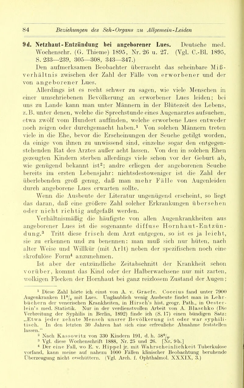 9d. Netzhaut-Entzündung bei angeborener Lues. Deutsche med. Wochenschr. (G. Thieme) 1895, Nr. 26 u. 27. (Vgl. C.-Bl. 1895, S. 233—239, 305—308, 343—347.) Den aufmerksamen Beobachter überrascht das scheinbare Miß- verhältnis zwischen der Zahl der Fälle von erworbener und der von angeborener Lues. Allerdings ist es recht schwer zu sagen, wie viele Menschen in einer umschriebenen Bevölkerung an erworbener Lues leiden; bei uns zu Lande kann man unter Männern in der Blütezeit des Lebens, z.B. unter denen, welche die Sprechstunde eines Augenarztes aufsuchen, etwa zwölf vom Hundert auffinden, welche erworbene Lues entweder noch zeigen oder durchgemacht haben.1 Von solchen Männern treten viele in die Ehe, bevor die Erscheinungen der Seuche getilgt worden, da einige von ihnen zu unwissend sind, einzelne sogar den entgegen- stehenden Bat des Arztes außer acht lassen. Von den in solchen Ehen gezeugten Kindern sterben allerdings viele schon vor der Geburt ab, wie genügend bekannt ist2; andre erliegen der angeborenen Seuche bereits im ersten Lebensjahr: nichtsdestoweniger ist die Zahl der überlebenden groß genug, daß man mehr Fälle von Augenleiden durch angeborene Lues erwarten sollte. Wenn die Ausbeute der Literatur ungenügend erscheint, so hegt das daran, daß eine größere Zahl solcher Erkrankungen übersehen oder nicht richtig aufgefaßt werden. Verhältnismäßig die häufigste von allen Augenkrankheiten aus angeborener Lues ist die sogenannte diffuse Hornhaut-Entzün- dung.3 Tritt diese frisch dem Arzt entgegen, so ist es ja leicht, sie zu erkennen und zu benennen: man muß sich nur hüten, nach alter Weise und Willkür (mit Arlt) neben der spezifischen noch eine skrofulöse Form4 anzunehmen. Ist aber der entzündliche Zeitabschnitt der Krankheit schon vorüber, kommt das Kind oder der Halberwachsene nur mit zarten, wolkigen Flecken der Hornhaut bei ganz reizlosem Zustand der Augen; 1 Diese Zahl hörte ich einst von A. v. Graefe. Coccius fand unter 7900 Augenkranken 11% mit Lues. Unglaublich wenig Ausbeute findet man in Lehr- büchern der venerischen Krankheiten, in Hirsch's hist. geogr. Path., in Oester- lein's med. Statistik. Nur in der verdienstvollen Arbeit von A. Blaschko (Die Verbreitung der Syphilis in Berlin, 1892) finde ich (S. 17) einen bündigen Satz: „Etwa jeder zehnte Mensch unsrer Bevölkerung ist oder war syphili- tisch. In den letzten 30 Jahren hat sich eine erfreuliche Abnahme feststellen lassen. 2 Nach Kassowitz von 330 Kindern 191, d.h. 58%. 3 Vgl. diese Wochenschrift 1888, Nr. 25 und 26. [Nr. 9 b.] 4 Der eine Fall, wo E. v. Hippel jr. mit Wahrscheinlichkeit Tuberkulose vorfand, kann meine auf nahezu 1000 Fällen klinischer Beobachtung beruhende Überzeugung nicht erschüttern. (Vgl. Arch. f. Ophthalmol. XXXIX, 3.)