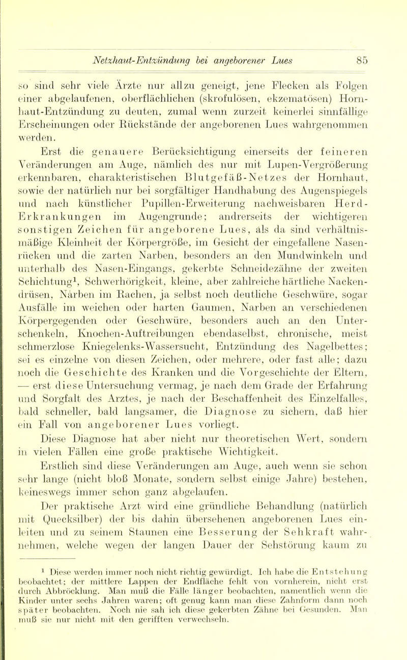 so sind sehr viele Ärzte nur allzu geneigt, jene Flecken als Folgen einer abgelaufenen, oberflächlichen (skrofulösen, ekzematösen) Horn- haut-Entzündung zu deuten, zumal wenn zurzeit keinerlei sinnfällige Erscheinungen oder Rückstände der angeborenen Lues wahrgenommen werden. Erst die genauere Berücksichtigung einerseits der feineren Veränderungen am Auge, nämlich des nur mit Lupen-Vergrößerung erkennbaren, charakteristischen Blutgefäß-Netzes der Hornhaut, sowie der natürlich nur bei sorgfältiger Handhabung des Augenspiegels und nach künstlicher Pupillen-Erweiterung nachweisbaren Herd- Erkrankungen im Augengrunde; andrerseits der wichtigeren sonstigen Zeichen für angeborene Lues, als da sind verhältnis- mäßige Kleinheit der Körpergröße, im Gesicht der eingefallene Nasen- rücken und die zarten Narben, besonders an den Mundwinkeln und unterhalb des Nasen-Eingangs, gekerbte Schneidezähne der zweiten Schichtung1, Schwerhörigkeit, kleine, aber zahlreiche härtliche Nacken- drüsen, Narben im Rachen, ja selbst noch deutliche Geschwüre, sogar Ausfälle im weichen oder harten Gaumen, Narben an verschiedenen Körpergegenden oder Geschwüre, besonders auch an den Unter- schenkeln, Knochen-Auftreibungen ebendaselbst, chronische, meist schmerzlose Kniegelenks-Wassersucht, Entzündung des Nagelbettes; sei es einzelne von diesen Zeichen, oder mehrere, oder fast alle; dazu noch die Geschichte des Kranken und die Vorgeschichte der Eltern, — erst diese Untersuchung vermag, je nach dem Grade der Erfahrung und Sorgfalt des Arztes, je nach der Beschaffenheit des Einzelfalles, bald schneller, bald langsamer, die Diagnose zu sichern, daß hier ein Fall von angeborener Lues vorliegt. Diese Diagnose hat aber nicht nur theoretischen Wert, sondern in vielen Fällen eine große praktische Wichtigkeit. Erstlich sind diese Veränderungen am Auge, auch wenn sie schon sehr lange (nicht bloß Monate, sondern selbst einige Jahre) bestehen, keineswegs immer schon ganz abgelaufen. Der praktische Arzt wird eine gründliche Behandlung (natürlich mit Quecksilber) der bis dahin übersehenen angeborenen Lues ein- leiten und zu seinem Staunen eine Besserung der Sehkraft wahr- nehmen, welche wegen der langen Dauer der Sehstörung kaum zu 1 Diese werden immer noch nicht richtig gewürdigt. Ich habe die Entstehung beobachtet; der mittlere Lappen der Endfläche fehlt von vornherein, nicht erst durch Abbröcklung. Man muß die Fälle länger beobachten, namentlich wenn die. Kinder unter sechs Jahren waren; oft genug kann man diese Zahnform dann noch später beobachten. Noch nie sah ich diese gekerbten Zähne bei Gesunden. Man muß sie nur nicht mit den gerifften verwechseln.