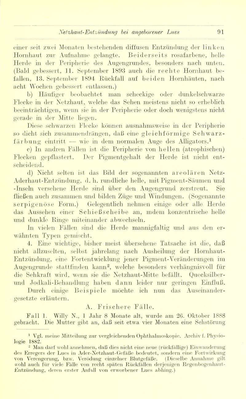 einer seit zwei Monaten bestehenden diffusen Entzündung der linken Hornhaut zur Aufnahme gelangte. Beiderseits rosafarbene, helle Herde in der Peripherie des Augengrundes, besonders nach unten. (Bald gebessert, 11. September 1893 auch die rechte Hornhaut be- fallen, 13. September 1894 Rückfall auf beiden Hornhäuten, nach acht Wochen gebessert entlassen.) b) Häufiger beobachtet man scheckige oder dunkelschwarze Flecke in der Netzhaut, welche das Sehen meistens nicht so erheblich beeinträchtigen, wenn sie in der Peripherie oder doch wenigstens nicht gerade in der Mitte hegen. Diese schwarzen Flecke können ausnahmsweise in der Peripherie so dicht sich zusammendrängen, daß eine gleichförmige Schwarz- färbung eintritt — wie in dem normalen Auge des Alligators.1 c) In andren Fällen ist die Peripherie von hellen (atrophischen) Flecken gepflastert. Der Pigmentgehalt der Herde ist nicht ent- scheidend. d) Nicht selten ist das Bild der sogenannten areolären Netz- Aderhaut-Entzündung, d. h. rundliche helle, mit Pigment-Säumen und -Inseln versehene Herde sind über den Augengrund zerstreut. Sie fließen auch zusammen und bilden Züge und Windungen. (Sogenannte serpigenöse Form.) Gelegentlich nehmen einige oder alle Herde das Aussehen einer Schießscheibe an, indem konzentrische helle und dunkle Ringe miteinander abwechseln. In vielen Fällen sind die Herde mannigfaltig und aus den er- wähnten Typen gemischt. 4. Eine wichtige, bisher meist übersehene Tatsache ist die, daß nicht allzuselten, selbst jahrelang nach Ausheilung der Hornhaut- Entzündung, eine Fortentwickhmg jener Pigment-Veränderungen im Augengrunde stattfinden kann2, welche besonders verhängnisvoll für die Sehkraft wird, wenn sie die Netzhaut-Mitte befällt. Quecksilber- und Jodkali-Behandlung haben dann leider nur geringen Einfluß. Durch einige Beispiele möchte ich nun das Auseinander- gesetzte erläutern. A. Frischere Fälle. Fall 1. Willy N., 1 Jahr 8 Monate alt, wurde am 26. Oktober 1888 gebracht. Die Mutter gibt an, daß seit etwa vier Monaten eine Sehstörung 1 Vgl. meine Mitteilung zur vergleichenden Ophthalmoskopie. Archiv f. Physio- logie 1882. 2 Man darf wohl annehmen, daß dies nicht eine neue (rückfällige) Einwanderung des Erregers der Lues in Ader-Xetzhaut-Gefäße bedeutet, sondern eine Fortwirkung von Verengerung, bzw. Verödung einzelner Blutgefäße. (Dieselbe Annahme gilt wohl auch für viele Fälle von recht späten Rückfällen derjenigen Regenbogenhaut- Entzündung, deren erster Anfall von erworbener Lues abhing.)