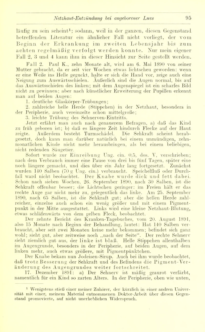 läufig zu sein scheint1; sodann, weil in der ganzen, diesen Gegenstand betreffenden Literatur ein ähnlicher Fall nicht vorhegt, der vom Beginn der Erkrankung im zweiten Lebensjahr bis zum achten regelmäßig verfolgt werden konnte. Nur mein eigener Fall 2, 3 und 4 kann ihm in dieser Hinsicht zur Seite gestellt werden. Fall 2. Paul EL, zehn Monate alt, wird am 6. Mai 1890 von seiner Mutter gebracht, da er seit vier Wochen etwas lichtscheu geworden: wenn er eine Weile ins Helle geguckt, halte er sich die Hand vor, zeige auch eine Neigung zum Auswärtsschielen. Äußerlich sind die Augen normal, bis auf das Auswärtsschielen des linken; mit dem Augenspiegel ist ein scharfes Bild nicht zu gewinnen; aber nach künstlicher Erweiterung der Pupillen erkennt man auf beiden Annen: 1. deutliche Glaskörper-Trübungen; 2. zahlreiche helle Herde (Stippchen) in der Netzhaut, besonders in der Peripherie, auch vereinzelte schon mittelgroße; 3. leichte Trübung des Sehnerven-Eintritts. Jetzt erfährt man auch nach genauerem Befragen, a) daß das Kind zu früh geboren ist; b) daß es längere Zeit hindurch Flecke auf der Haut zeigte. Außerdem besteht Turmschädel. Die Sehkraft scheint herab- gesetzt, doch kann man darüber natürlich bei einem unmündigen, zehn- monatlichen Kinde nicht mehr herausbringen, als bei einem beliebigen, nicht redenden Säugetier. Sofort wurde zur Einreibung Ung. ein. 0,5, dos. V, verschrieben; nach dem Verbrauch immer eine Pause von drei bis fünf Tagen, später eine noch längere gemacht, und dies über ein Jahr lang fortgesetzt. Zunächst wurden 140 Salben (70 g Ung. ein.) verbraucht. Speichelfluß oder Durch- fall ward nicht beobachtet. Der Knabe wurde dick und fett dabei. Schon nach sieben Wochen, 26. September 1890, nach 30 Salben, ist die Sehkraft offenbar besser: die Lichtscheu geringer: im Freien hält er das rechte Auge gar nicht mehr zu, gelegentlich das linke. Am 25. September 1890, nach 65 Salben, ist die Sehkraft gut; aber die hellen Herde zahl- reicher, einzelne auch schon ein wenig größer und mit einem Pigment- punkt in der Mitte ausgestattet. Links wird eine kleine Netzhaut-Biutung, etwas schläfenwärts von dem gelben Fleck, beobachtet. Der zehnte Bericht des Kranken-Tagebuches, vom 20. August 1891, also 15 Monate nach Beginn der Behandlung, lautet : Hat 140 Salben ver- braucht, aber seit zwei Monaten keine mehr bekommen; befindet sich ganz wohl; sieht gut, aber zeitweise noch „nach der Seite. Der rechte Sehnerv sieht ziemlich gut aus, der linke ist blaß. Helle Stippchen allenthalben im Augengrunde, besonders in der Peripherie, auf beiden Augen, auf dem linken mehr, auch etwas größere, mit Pigmentpünktchen. Der Knabe bekam nun Jodeisen-Sirup. Auch bei ihm wurde beobachtet, daß trotz Besserung der Sehkraft und des Befindens die Pigment-Ver- änderung des Augengrundes weiter fortschreitet. 17. Dezember 1891: a) Der Sehnerv ist mäßig graurot verfärbt, namentlich für ein Kind so zarten Alters. In der Peripherie, oben wie unten, 1 Wenigstens stieß einer meiner Zuhörer, der kürzlich in einer andren Univer- sität mit einer, meinem Material entnommenen Doktor-Arbeit über diesen Gegen- stand promovierte, auf nicht unerheblichen Widerspruch.