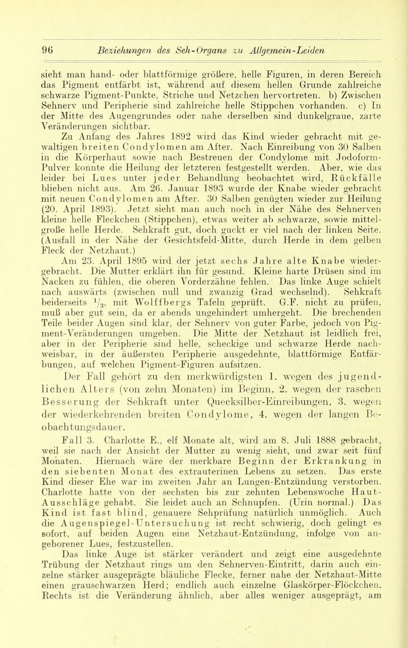 sieht man hand- oder blattförmige größere, helle Figuren, in deren Bereich das Pigment entfärbt ist, während auf diesem hellen Grunde zahlreiche schwarze Pigment-Punkte, Striche und Netzchen hervortreten, b) Zwischen Sehnerv und Peripherie sind zahlreiche helle Stippchen vorhanden, c) In der Mitte des Augengrundes oder nahe derselben sind dunkelgraue, zarte Veränderungen sichtbar. Zu Anfang des Jahres 1892 wird das Kind wieder gebracht mit ge- waltigen breiten Condylomen am After. Nach Einreibung von 30 Salben in die Körperhaut sowie nach Bestreuen der Condylome mit Jodoform- Pulver konnte die Heilung der letzteren festgestellt werden. Aber, wie das leider bei Lues unter jeder Behandlung beobachtet wird, Rückfälle blieben nicht aus. Am 26. Januar 1893 wurde der Knabe wieder gebracht mit neuen Condylomen am After. 30 Salben genügten wieder zur Heilung (20. April 1893). Jetzt sieht man auch noch in der Nähe des Sehnerven kleine helle Fleckchen (Stippchen), etwas weiter ab schwarze, sowie mittel- große helle Herde. Sehkraft gut, doch guckt er viel nach der linken Seite. (Ausfall in der Nähe der Gesichtsfeld-Mitte, durch Herde in dem gelben Fleck der Netzhaut.) Am 23. April 1895 wird der jetzt sechs Jahre alte Knabe wieder- gebracht. Die Mutter erklärt ihn für gesund. Kleine harte Drüsen sind im Nacken zu fühlen, die oberen Vorderzähne fehlen. Das linke Auge schielt nach auswärts (zwischen null und zwanzig Grad wechselnd). Sehkraft beiderseits 1/3, mit Wolffbergs Tafeln geprüft. G.F. nicht zu prüfen, muß aber gut sein, da er abends ungehindert umhergeht. Die brechenden Teile beider Augen sind klar, der Sehnerv von guter Farbe, jedoch von Pig- ment-Veränderungen umgeben. Die Mitte der Netzhaut ist leidlich frei, aber in der Peripherie sind helle, scheckige und schwarze Herde nach- weisbar, in der äußersten Peripherie ausgedehnte, blattförmige Entfär- bungen, auf welchen Pigment-Figuren aufsitzen. Der Fall gehört zu den merkwürdigsten 1. wegen des jugend- lichen Alters (von zehn Monaten) im Beginn, 2. wegen der raschen Besserung der Sehkraft unter Quecksilber-Einreibungen, 3. wegen der wiederkehrenden breiten Condylome, 4. wegen der langen Be- obachtungsdauer. Fall 3. Charlotte E., elf Monate alt, wird am 8. Juli 1888 gebracht, weil sie nach der Ansicht der Mutter zu wenig sieht, und zwar seit fünf Monaten. Hiernach wäre der merkbare Beginn der Erkrankung in den siebenten Monat des extrauterinen Lebens zu setzen. Das erste Kind dieser Ehe war im zweiten Jahr an Lungen-Entzündung verstorben. Charlotte hatte von der sechsten bis zur zehnten Lebenswoche Haut- Ausschläge gehabt. Sie leidet auch an Schnupfen. (Urin normal.) Das Kind ist fast blind, genauere Sehprüfung natürlich unmöglich. Auch die Augenspiegel-Untersuchung ist recht schwierig, doch gelingt es sofort, auf beiden Augen eine Netzhaut-Entzündung, infolge von an- geborener Lues, festzustellen. Das linke Auge ist stärker verändert und zeigt eine ausgedehnte Trübung der Netzhaut rings um den Sehnerven-Eintritt, darin auch ein- zelne stärker ausgeprägte bläuliche Flecke, ferner nahe der Netzhaut-Mitte einen grauschwarzen Herd; endlich auch einzelne Glaskörper-Flöckchen. Rechts ist die Veränderung ähnlich, aber alles weniger ausgeprägt, am