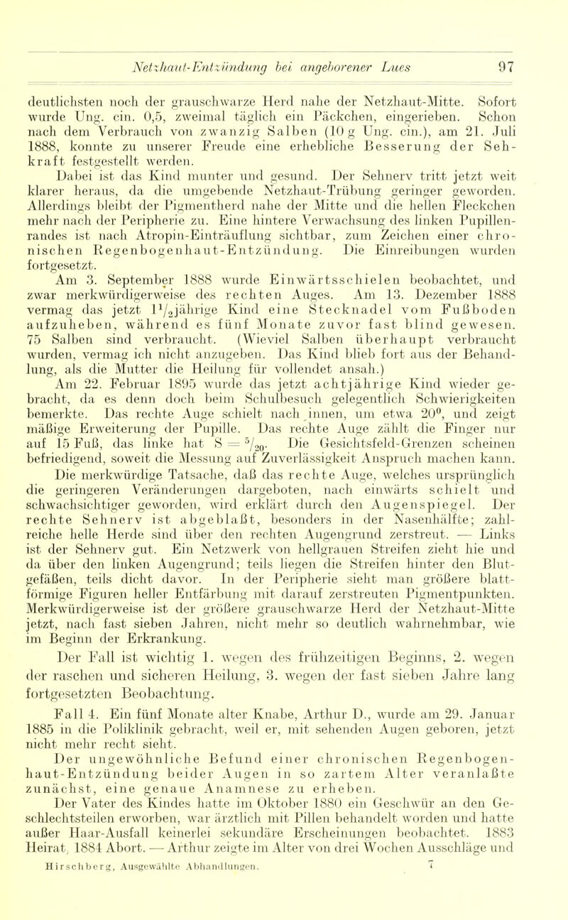 deutlichsten noch der grauschwarze Herd nahe der Netzhaut-Mitte. Sofort wurde Ung. ein. 0,5, zweimal täglich ein Päckchen, eingerieben. Schon nach dem Verbrauch von zwanzig Salben (10 g Ung. ein.), am 21. Juli 1888, konnte zu unserer Freude eine erhebliche Besserung der Seh- kraft festgestellt werden. Dabei ist das Kind munter und gesund. Der Sehnerv tritt jetzt weit klarer heraus, da die umgebende Netzhaut-Trübung geringer geworden. Allerdings bleibt der Pigmentherd nahe der Mitte und die hellen Fleckchen mehr nach der Peripherie zu. Eine hintere Verwachsung des linken Pupillen- randes ist nach Atropin-Einträuflung sichtbar, zum Zeichen einer chro- nischen Regenbogenhaut-Entzündung. Die Einreibungen wurden fortgesetzt. Am 3. September 1888 wurde Einwärtsschielen beobachtet, und zwar merkwürdigerweise des rechten Auges. Am 13. Dezember 1888 vermag das jetzt l^jährige Kind eine Stecknadel vom Fußboden aufzuheben, während es fünf Monate zuvor fast blind gewesen. 75 Salben sind verbraucht. (Wieviel Salben überhaupt verbraucht wurden, vermag ich nicht anzugeben. Das Kind blieb fort aus der Behand- lung, als die Mutter die Heilung für vollendet ansah.) Am 22. Februar 1895 wurde das jetzt achtjährige Kind wieder ge- bracht, da es denn doch beim Schulbesuch gelegentlich Schwierigkeiten bemerkte. Das rechte Auge schielt nach innen, um etwa 20°, und zeigt mäßige Erweiterung der Pupille. Das rechte Auge zählt die Finger nur auf 15 Fuß, das linke hat S = 5/20. Die Gesichtsfeld-Grenzen scheinen befriedigend, soweit die Messung auf Zuverlässigkeit Anspruch machen kann. Die merkwürdige Tatsache, daß das rechte Auge, welches ursprünglich die geringeren Veränderungen dargeboten, nach einwärts schielt und schwachsichtiger geworden, wird erklärt durch den Augenspiegel. Der rechte Sehnerv ist abgeblaßt, besonders in der Nasenhälfte; zahl- reiche helle Herde sind über den rechten Augengrund zerstreut. — Links ist der Sehnerv gut. Ein Netzwerk von hellgrauen Streifen zieht hie und da über den linken Augengrund; teils liegen die Streifen hinter den Blut- gefäßen, teils dicht davor. In der Peripherie sieht man größere blatt- förmige Figuren heller Entfärbung mit darauf zerstreuten Pigmentpunkten. Merkwürdigerweise ist der größere grauschwarze Herd der Netzhaut-Mitte jetzt, nach fast sieben Jahren, nicht mehr so deutlich wahrnehmbar, wie im Beginn der Erkrankung. Der Fall ist wichtig 1. wegen des frühzeitigen Beginns, 2. wegen der raschen und sicheren Heilung, 3. wegen der fast sieben Jahre lang fortgesetzten Beobachtung. Fall 4. Ein fünf Monate alter Knabe, Arthur D., wurde am 29. Januar 1885 in die Poliklinik gebracht, weil er, mit sehenden Augen geboren, jetzt nicht mehr recht sieht. Der ungewöhnliche Befund einer chronischen Regenbogen- haut-Entzündung beider Augen in so zartem Alter veranlaßte zunächst, eine genaue Anamnese zu erheben. Der Vater des Kindes hatte im Oktober 1880 ein Geschwür an den Ge- schlechtsteilen erworben, war ärztlich mit Pillen behandelt worden und hatte außer Haar-Ausfall keinerlei sekundäre Erscheinungen beobachtet. 1883 Heirat; 1881 Abort. — Arthur zeigte im Alter von drei Wochen Ausschläge und Hirschberg, Ausgewählte Abhandlungen. »