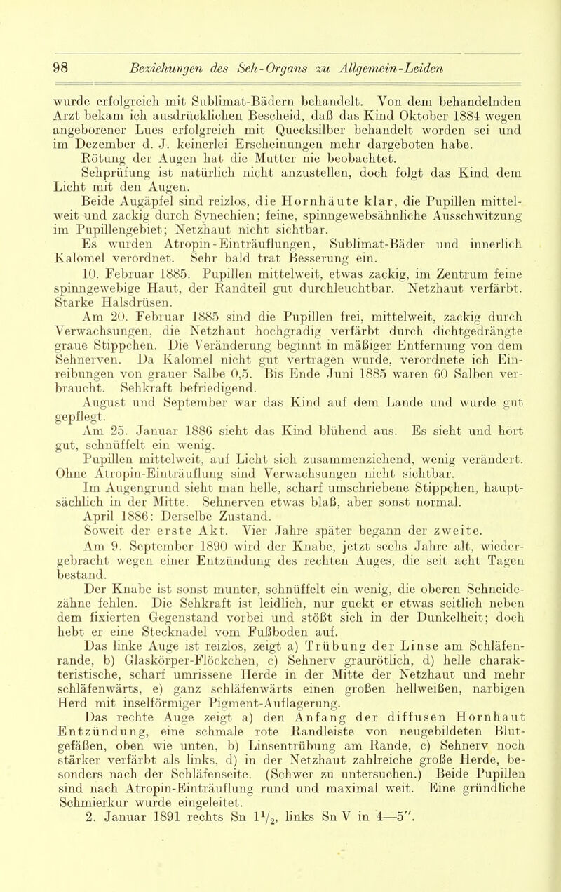 wurde erfolgreich mit Sublimat-Bädern behandelt. Von dem behandelnden Arzt bekam ich ausdrücklichen Bescheid, daß das Kind Oktober 1884 wegen angeborener Lues erfolgreich mit Quecksilber behandelt worden sei und im Dezember d. J. keinerlei Erscheinungen mehr dargeboten habe. Rötung der Augen hat die Mutter nie beobachtet. Sehprüfung ist natürlich nicht anzustellen, doch folgt das Kind dem Licht mit den Augen. Beide Augäpfel sind reizlos, die Hornhäute klar, die Pupillen mittel- weit und zackig durch Synechien; feine, spinngewebsähnliche Ausschwitzung im Pupillengebiet; Netzhaut nicht sichtbar. Es wurden Atropin - Einträuflungen, Sublimat-Bäder und innerlich Kalomel verordnet. Sehr bald trat Besserung ein. 10. Februar 1885. Pupillen mittelweit, etwas zackig, im Zentrum feine spinngewebige Haut, der Randteil gut durchleuchtbar. Netzhaut verfärbt. Starke Halsdrüsen. Am 20. Februar 1885 sind die Pupillen frei, mittelweit, zackig durch Verwachsungen, die Netzhaut hochgradig verfärbt durch dichtgedrängte graue Stippchen. Die Veränderung beginnt in mäßiger Entfernung von dem Sehnerven. Da Kalomel nicht gut vertragen wurde, verordnete ich Ein- reibungen von grauer Salbe 0,5. Bis Ende Juni 1885 waren 60 Salben ver- braucht. Sehkraft befriedigend. August und September war das Kind auf dem Lande und wurde gut gepflegt. Am 25. Januar 1886 sieht das Kind blühend aus. Es sieht und hört gut, schnüffelt ein wenig. Pupillen mittelweit, auf Licht sich zusammenziehend, wenig verändert. Ohne Atropin-Einträuflung sind Verwachsungen nicht sichtbar. Im Augengrund sieht man helle, scharf umschriebene Stippchen, haupt- sächlich in der Mitte. Sehnerven etwas blaß, aber sonst normal. April 1886: Derselbe Zustand. Soweit der erste Akt. Vier Jahre später begann der zweite. Am 9. September 1890 wird der Knabe, jetzt sechs Jahre alt, wieder- gebracht wegen einer Entzündung des rechten Auges, die seit acht Tagen bestand. Der Knabe ist sonst munter, schnüffelt ein wenig, die oberen Schneide- zähne fehlen. Die Sehkraft ist leidlich, nur guckt er etwas seitlich neben dem fixierten Gegenstand vorbei und stößt sich in der Dunkelheit; doch hebt er eine Stecknadel vom Fußboden auf. Das linke Auge ist reizlos, zeigt a) Trübung der Linse am Schläfen- rande, b) Glaskörper-Flöckchen, c) Sehnerv graurötlich, d) helle charak- teristische, scharf umrissene Herde in der Mitte der Netzhaut und mehr schläfenwärts, e) ganz schläfenwärts einen großen hellweißen, narbigen Herd mit inselförmiger Pigment-Auflagerung. Das rechte Auge zeigt a) den Anfang der diffusen Hornhaut Entzündung, eine schmale rote Randleiste von neugebildeten Blut- gefäßen, oben wie unten, b) Linsentrübung am Rande, c) Sehnerv noch stärker verfärbt als links, d) in der Netzhaut zahlreiche große Herde, be- sonders nach der Schläfenseite. (Schwer zu untersuchen.) Beide Pupillen sind nach Atropin-Einträuflung rund und maximal weit. Eine gründliche Schmierkur wurde eingeleitet. 2. Januar 1891 rechts Sn l1/^ links Sn V in 4—5.