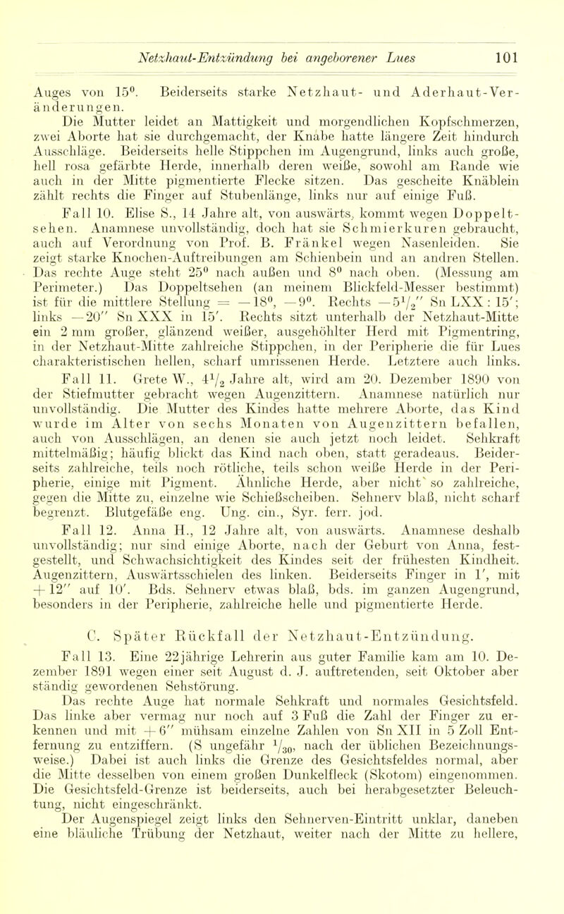 Auges von 15°. Beiderseits starke Netzhaut- und Aderhaut-Ver- änderungen. Die Mutter leidet an Mattigkeit und morgendlichen Kopfschmerzen, zwei Aborte hat sie durchgemacht, der Knabe hatte längere Zeit hindurch Ausschläge. Beiderseits helle Stippchen im Augengrund, links auch große, hell rosa gefärbte Herde, innerhalb deren weiße, sowohl am Rande wie auch in der Mitte pigmentierte Flecke sitzen. Das gescheite Knäblein zählt rechts die Finger auf Stubenlänge, links nur auf einige Fuß. Fall 10. Elise S., 14 Jahre alt, von auswärts, kommt wegen Doppelt- sehen. Anamnese unvollständig, doch hat sie Schmierkuren gebraucht, auch auf Verordnung von Prof. B. Frankel wegen Nasenleiden. Sie zeigt starke Knochen-Auftreibungen am Schienbein und an andren Stellen. Das rechte Auge steht 25° nach außen und 8° nach oben. (Messung am Perimeter.) Das Doppeltsehen (an meinem Blickfeld-Messer bestimmt) ist für die mittlere Stellung = —18°, —9°. Rechts — 51/, Sn LXX: 15'; links —20 Sn XXX in 15'. Rechts sitzt unterhalb der Netzhaut-Mitte ein 2 mm großer, glänzend weißer, ausgehöhlter Herd mit Pigmentring, in der Netzhaut-Mitte zahlreiche Stippchen, in der Peripherie die für Lues charakteristischen hellen, scharf umrissenen Herde. Letztere auch links. Fall 11. Grete W., 4V2 Jahre alt, wird am 20. Dezember 1890 von der Stiefmutter gebracht wegen Augenzittern. Anamnese natürlich nur unvollständig. Die Mutter des Kindes hatte mehrere Aborte, das Kind wurde im Alter von sechs Monaten von Augenzittern befallen, auch von Ausschlägen, an denen sie auch jetzt noch leidet. Sehkraft mittelmäßig; häufig blickt das Kind nach oben, statt geradeaus. Beider- seits zahlreiche, teils noch rötliche, teils schon weiße Herde in der Peri- pherie, einige mit Pigment. Ahnliche Herde, aber nicht so zahlreiche, geo;en die Mitte zu, einzelne wie Schießscheiben. Sehnerv blaß, nicht scharf begrenzt. Blutgefäße eng. Ung. ein., Syr. ferr. jod. Fall 12. Anna H., 12 Jahre alt, von auswärts. Anamnese deshalb unvollständig; nur sind einige Aborte, nach der Geburt von Anna, fest- gestellt, und Schwachsichtigkeit des Kindes seit der frühesten Kindheit. Augenzittern, Auswärtsschielen des linken. Beiderseits Finger in 1', mit + 12 auf 10'. Bds. Sehnerv etwas blaß, bds. im ganzen Augengrund, besonders in der Peripherie, zahlreiche helle und pigmentierte Herde. C. Später Rückfall der Netzhaut-Entzündung. Fall 13. Eine 22jährige Lehrerin aus guter Familie kam am 10. De- zember 1891 wegen einer seit August d. J. auftretenden, seit Oktober aber ständig gewordenen Sehstörung. Das rechte Auge hat normale Sehkraft und normales Gesichtsfeld. Das linke aber vermag nur noch auf 3 Fuß die Zahl der Finger zu er- kennen und mit + 6 mühsam einzelne Zahlen von Sn XII in 5 Zoll Ent- fernung zu entziffern. (S ungefähr 1/30, nach der üblichen Bezeichnungs- weise.) Dabei ist auch links die Grenze des Gesichtsfeldes normal, aber die Mitte desselben von einem großen Dunkelfleck (Skotom) eingenommen. Die Gesichtsfeld-Grenze ist beiderseits, auch bei herabgesetzter Beleuch- tung, nicht eingeschränkt. Der Augenspiegel zeigt links den Sehnerven-Eintritt unklar, daneben eine bläuliche Trübung der Netzhaut, weiter nach der Mitte zu hellere,