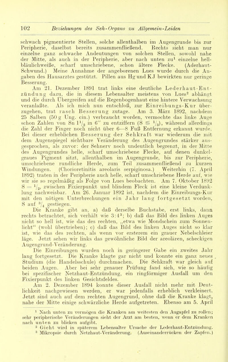 schwach, pigmentierte Stellen, solche allenthalben im Augengrunde bis zur Peripherie, daselbst bereits zusammenfließend. Rechts sieht man nur einzelne ganz schwache Andeutungen von solchen Stellen, sowohl nahe der Mitte, als auch in der Peripherie, aber nach unten zu1 einzelne hell- bläulichweiße, scharf umschriebene, schon ältere Flecke. (Aderhaut- Schwund.) Meine Annahme der angeborenen Lues wurde durch die An- gaben des Hausarztes gestützt. Pillen aus Hg und K J bewirkten nur geringe Besserung. Am 21. Dezember 1891 trat links eine deutliche Lederhaut-Ent- zündung dazu, die in diesem Lebensalter meistens von Lues2 abhängt und die durch Übergreifen auf die Regenbogenhaut eine hintere Verwachsung veranlaßte. Als ich mich nun entschloß, zur Einreibungs-Kur über- zugehen, trat rasch Besserung zutage. Am 3. März 1892, nachdem 25 Salben (50 g Ung. ein.) verbraucht worden, vermochte das linke Auge schon Zahlen von Sn l1/^ in 6 zu entziffern (S SS 1/3), während allerdings die Zahl der Finger noch nicht über 6—8 Fuß Entfernung erkannt wurde. Bei dieser erheblichen Besserung der Sehkraft war wiederum die mit dem Augenspiegel sichtbare Veränderung des Augengrundes stärker aus- gesprochen, als zuvor: der Sehnerv noch undeutlich begrenzt, in der Mitte des Augengrundes helle, scharf umschriebene Flecke, auf denen dunkel- graues Pigment sitzt, allenthalben im Augengrunde, bis zur Peripherie, umschriebene rundliche Herde, zum Teil zusammenfließend zu kurzen Windungen. (Chorioretinitis areolaris serpiginosa.) Weiterhin (7. April 1892) traten in der Peripherie auch helle, scharf umschriebene Herde auf, wie wir sie so regelmäßig als Folge von Lues beobachten. Am 7. Oktober 1892 S = zwischen Fixierpunkt und blindem Fleck ist eine kleine Verdunk- lung nachweisbar. Am 26. Januar 1892 ist, nachdem die Einreibungs-Kur mit den nötigen Unterbrechungen ein Jahr lang fortgesetzt worden, S auf 3/4 gestiegen. Die Kranke gibt an, a) daß derselbe Buchstabe, erst links, dann rechts betrachtet, sich verhält wie 3:43; b) daß das Bild des linken Auges nicht so hell ist, wie das des rechten, „etwa wie Mondschein zum Sonnen- licht (wohl übertrieben); c) daß das Bild des linken Auges nicht so klar ist, wie das des rechten, als wenn vor ersterem ein grauer Nebelschleier läge. Jetzt sehen wir links das gewöhnliche Bild der areolären, scheckigen Augengrund-Veränderung. Die Einreibungen wurden noch in geringerer Gabe ein zweites Jahr lang fortgesetzt. Die Kranke klagte gar nicht und konnte ein ganz neues Studium (die Handelsschule) durchmachen. Die Sehkraft war gleich auf beiden Augen. Aber bei sehr genauer Prüfung fand sich, wie so häufig bei spezifischer Netzhaut-Entzündung, ein ringförmiger Ausfall um den Fixierpunkt des linken Gesichtsfeldes. Am 2. Dezember 1894 konnte dieser Ausfall nicht mehr mit Deut- lichkeit nachgewiesen werden, er war jedenfalls erheblich verkleinert. Jetzt sind auch auf dem rechten Augengrund, ohne daß die Kranke klagt, nahe der Mitte einige schwärzliche Herde aufgetreten. Ebenso am 5. April 1 Nach unten zu vermögen die Kranken am weitesten den Augapfel zu rollen; sehr peripherische Veränderungen sieht der Arzt am besten, wenn er dem Kranken nach unten zu blicken aufgibt. 2 Gicht wird in späterem Lebensalter Ursache der Lederhaut-Entzündung. 3 Mikropsie durch Netzhaut-Veränderung. (Auseinanderrücken der Zapfen.)