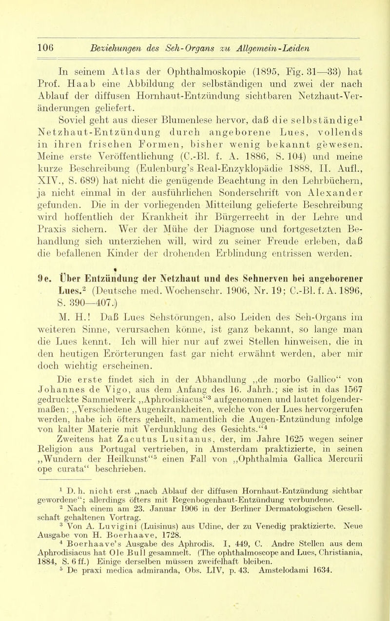 In seinem Atlas der Ophthalmoskopie (1895, Fig. 31—33) hat Prof. Ha ab eine Abbildung der selbständigen und zwei der nach Ablauf der diffusen Hornhaut-Entzündung sichtbaren Netzhaut-Ver- änderungen geliefert. Soviel geht aus dieser Blumenlese hervor, daß die selbständige1 Netzhaut-Entzündung durch angeborene Lues, vollends in ihren frischen Formen, bisher wenig bekannt gewesen. Meine erste Veröffentlichung (C.-Bl. f. A. 1886, S. 104) und meine kurze Beschreibung (Eulenburg's Beal-Enzyklopädie 1888, IL Aufl., XIV., S. 689) hat nicht die genügende Beachtung in den Lehrbüchern, ja nicht einmal in der ausführlichen Sonderschrift von Alexander gefunden. Die in der vorhegenden Mitteilung gelieferte Beschreibung wird hoffentlich der Krankheit ihr Bürgerrecht in der Lehre und Praxis sichern. Wer der Mühe der Diagnose und fortgesetzten Be- handlung sich unterziehen will, wird zu seiner Freude erleben, daß die befallenen Kinder der drohenden Erblindung entrissen werden. 9e. Über Entzündung der Netzhaut und des Sehnerven bei angeborener Lues.2 (Deutsche med. Wochenschr. 1906, Nr. 19; C.-Bl. f. A. 1896, S. 390—407.) M. H.! Daß Lues Sehstörungen, also Leiden des Seh-Organs im weiteren Sinne, verursachen könne, ist ganz bekannt, so lange man die Lues kennt. Ich will hier nur auf zwei Stellen hinweisen, die in den heutigen Erörterungen fast gar nicht erwähnt werden, aber mir doch wichtig erscheinen. Die erste findet sich in der Abhandlung ,,de morbo Gallico von Johannes de Vigo, aus dem Anfang des 16. Jahrh.; sie ist in das 1567 gedruckte Sammelwerk „Aphrodisiacus3 aufgenommen und lautet folgender- maßen: „Verschiedene Augenkrankheiten, welche von der Lues hervorgerufen werden, habe ich öfters geheilt, namentlich die Augen-Entzündung infolge von kalter Materie mit Verdunklung des Gesichts.4 Zweitens hat Zacutus Lusitanus, der, im Jahre 1625 wegen seiner Religion aus Portugal vertrieben, in Amsterdam praktizierte, in seinen „Wundern der Heilkunst5 einen Fall von „Ophthalmia Gallica Mercurii ope curata beschrieben. 1 D. h. nicht erst „nach Ablauf der diffusen Hornhaut-Entzündung sichtbar gewordene; allerdings öfters mit Regenbogenhaut-Entzündung verbundene. 2 Nach einem am 23. Januar 1906 in der Berliner Dermatologischen Gesell- schaft gehaltenen Vortrag. 3 Von A. Luvigini (Luisinus) aus Udine, der zu Venedig praktizierte. Neue Ausgabe von H. Boerhaave, 1728. 4 Boerhaave's Ausgabe des Aphrodis. I, 449, C. Andre Stellen aus dem Aphrodisiacus hat Ole Bull gesammelt. (The ophthalmoscope and Lues, Christiania, 1884, S. 6 ff.) Einige derselben müssen zweifelhaft bleiben. 5 De praxi medica admiranda, Obs. LIV, p. 43. Amstelodami 1634.