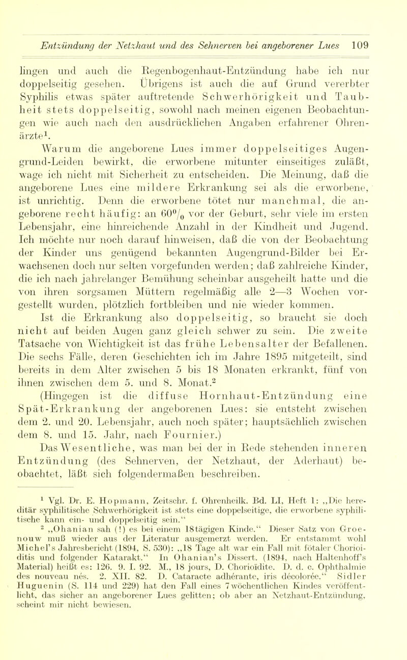 lingen und auch die Regenbogenhaut-Entzündung habe ich nur doppelseitig gesehen. Übrigens ist auch die auf Grund vererbter Syphilis etwas später auftretende Schwerhörigkeit und Taub- heit stets doppelseitig, sowohl nach meinen eigenen Beobachtun- gen wie auch nach den ausdrücklichen Angaben erfahrener Ohren- ärzte1. Warum die angeborene Lues immer doppelseitiges Augen- grund-Leiden bewirkt, die erworbene mitunter einseitiges zuläßt, wage ich nicht mit Sicherheit zu entscheiden. Die Meinung, daß die angeborene Lues eine mildere Erkrankung sei als die erworbene, ist unrichtig. Denn die erworbene tötet nur manchmal, die an- geborene recht häufig: an 60% vor der Geburt, sehr viele im ersten Lebensjahr, eine hinreichende Anzahl in der Kindheit und Jugend. Ich möchte nur noch darauf hinweisen, daß die von der Beobachtung der Kinder uns genügend bekannten Augengrund-Bilder bei Er- wachsenen doch nur selten vorgefunden werden; daß zahlreiche Kinder, die ich nach jahrelanger Bemühung scheinbar ausgeheilt hatte und die von ihren sorgsamen Müttern regelmäßig alle 2—3 Wochen vor- gestellt wurden, plötzlich fortbleiben und nie wieder kommen. Ist die Erkrankung also doppelseitig, so braucht sie doch nicht auf beiden Augen ganz gleich schwer zu sein. Die zweite Tatsache von Wichtigkeit ist das frühe Lebensalter der Befallenen. Die sechs Fälle, deren Geschichten ich im Jahre 1895 mitgeteilt, sind bereits in dem Alter zwischen 5 bis 18 Monaten erkrankt, fünf von ihnen zwischen dem 5. und 8. Monat.2 (Hingegen ist die diffuse Hornhaut-Entzündung eine Spät-Erkrankung der angeborenen Lues: sie entsteht zwischen dem 2. und 20. Lebensjahr, auch noch später; hauptsächlich zwischen dem 8. und 15. Jahr, nach Fournier.) Das Wesentliche, was man bei der in Bede stehenden inneren Entzündung (des Sehnerven, der Netzhaut, der Aderhaut) be- obachtet, läßt sich folgendermaßen beschreiben. 1 Vgl. Dr. E. Hopmann. Zeitschr. f. Ohrenheilk. Bd. LI, Heft 1: „Die here- ditär syphilitische Schwerhörigkeit ist stets eine doppelseitige, die erworbene syphili- tische kann ein- und doppelseitig sein. 2 „Ohanian sah (!) es bei einem 18tägigen Kinde. Dieser Satz von Groe- nouw muß wieder aus der Literatur ausgemerzt werden. Er entstammt wohl Michel's Jahresbericht (1894, S. 530): „18 Tage alt war ein Fall mit fötaler Chorioi- ditis und folgender Katarakt. In Ohanian's Dissert. (1894, nach Haltenhoff's Material) heißt es: 126. 9. I. 92. M., 18 jours, D. Chorioidite. D. d. c. Ophthalmie des nouveau nes. 2. XII. 82. D. Cataracte adherante, iris decoloree. Sidler Huguenin (S. 114 und 229) hat den Fall eines 7wöchentlichen Kindes veröffent- licht, das sicher an angeborener Lues gelitten; ob aber an Netzhaut-Entzündung, scheint mir nicht bewiesen.